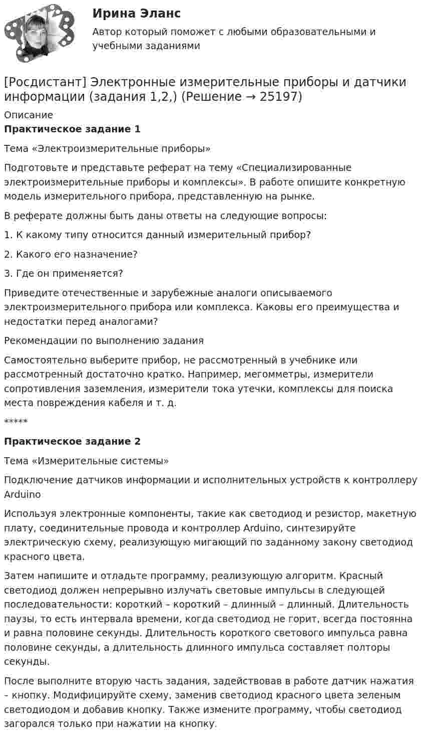      
          Описание
          Практическое задание 1Тема «Электроизмерительные приборы»Подготовьте и представьте реферат на тему «Специализированные электроизмерительные приборы и комплексы». В работе опишите конкретную модель измерительного прибора, представленную на рынке.В реферате должны быть даны ответы на следующие вопросы:1. К какому типу относится данный измерительный прибор?2. Какого его назначение?3. Где он применяется?Приведите отечественные и зарубежные аналоги описываемого электроизмерительного прибора или комплекса. Каковы его преимущества и недостатки перед аналогами?Рекомендации по выполнению заданияСамостоятельно выберите прибор, не рассмотренный в учебнике или рассмотренный достаточно кратко. Например, мегомметры, измерители сопротивления заземления, измерители тока утечки, комплексы для поиска места повреждения кабеля и т. д.*****Практическое задание 2Тема «Измерительные системы»Подключение датчиков информации и исполнительных устройств к контроллеру ArduinoИспользуя электронные компоненты, такие как светодиод и резистор, макетную плату, соединительные провода и контроллер Arduino, синтезируйте электрическую схему, реализующую мигающий по заданному закону светодиод красного цвета.Затем напишите и отладьте программу, реализующую алгоритм. Красный светодиод должен непрерывно излучать световые импульсы в следующей последовательности: короткий – короткий – длинный – длинный. Длительность паузы, то есть интервала времени, когда светодиод не горит, всегда постоянна и равна половине секунды. Длительность короткого светового импульса равна половине секунды, а длительность длинного импульса составляет полторы секунды.После выполните вторую часть задания, задействовав в работе датчик нажатия – кнопку. Модифицируйте схему, заменив светодиод красного цвета зеленым светодиодом и добавив кнопку. Также измените программу, чтобы светодиод загорался только при нажатии на кнопку.  
            
            
            [Росдистант] Электронные измерительные приборы и датчики информации (1479) (промежуточные и итоговый тесты, вопросы, ответы) [Росдистант] Электронные измерительные приборы и датчики информации (задания 1,2,)[Росдистант] Электронные системы управления двигателем (7986) (итоговый тест, вопросы, ответы)Росдистант. Электроснабжение[Росдистант] Электроснабжение (2849) (промежуточные и итоговый тесты, вопросы, ответы)[Росдистант] Электроснабжение.Итоговый тест Росдистант ТГУ 2022г [Росдистант] Электроснабжение.Практические задания (4 задания) 2022г[Росдистант] Электрические станции и подстанции (Практические задания для ВКС) Вариант 10 Росдистант ТГУ[Росдистант] Электрические станции и подстанции (Практические задания для ВКС) Вариант 16 Росдистант ТГУ(Росдистант) Электрический привод практические задания[Росдистант] Электрический привод. Промежуточный тест 3[Росдистант] Электробезопасность (ПРОМЕЖУТОЧНЫЕ ТЕСТЫ) Росдистант ТГУ 2023 г.[Росдистант] Электромагнитная совместимость в электроэнергетике (3005) (промежуточные и итоговый тесты, вопросы, ответы)[Росдистант]Электромагнитная совместимость в электроэнергетике.Итоговый тест Росдистант ТГУ 2022г