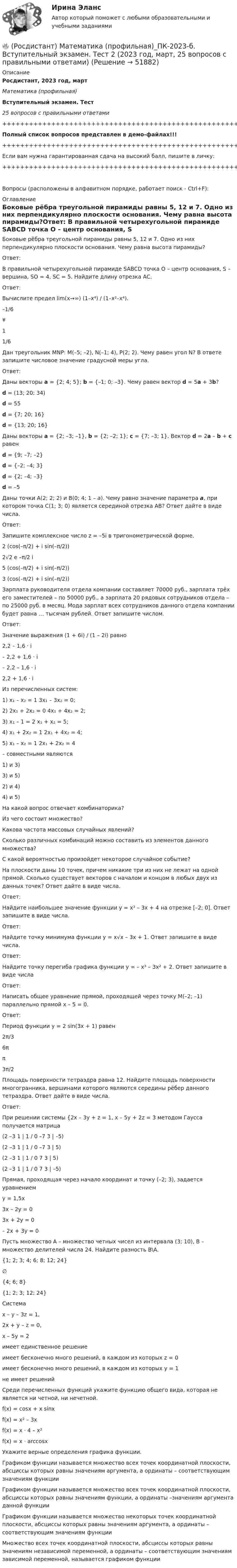     
            Описание
            Росдистант, 2023 год, мартМатематика (профильная)Вступительный экзамен. Тест25 вопросов с правильными ответами+++++++++++++++++++++++++++++++++++++++++++++++++++++Полный список вопросов представлен в демо-файлах!!!+++++++++++++++++++++++++++++++++++++++++++++++++++++Если вам нужна гарантированная сдача на высокий балл, пишите в личку:+++++++++++++++++++++++++++++++++++++++++++++++++++++Вопросы (расположены в алфавитном порядке, работает поиск - Ctrl+F): 
            Оглавление
            Боковые рёбра треугольной пирамиды равны 5, 12 и 7. Одно из них перпендикулярно плоскости основания. Чему равна высота пирамиды?Ответ:  В правильной четырехугольной пирамиде SABCD точка О – центр основания, S – вершина, SO = 4, SC = 5. Найдите длину отрезка AC.Ответ:  Вычислите предел lim(x→∞) (1–x⁴) / (1–x²–x⁴).–1/6¥11/6  Дан треугольник MNP: M(–5; –2), N(–1; 4), P(2; 2). Чему равен угол N? В ответе запишите числовое значение градусной меры угла.Ответ:  Даны векторы a = {2; 4; 5}; b = {–1; 0; –3}. Чему равен вектор d = 5a + 3b?d = (13; 20; 34) d = 55 d = {7; 20; 16} d = {13; 20; 16}   Даны векторы a = {2; –3; –1}, b = {2; –2; 1}; c = {7; –3; 1}. Вектор d = 2a – b + c равенd = {9; –7; –2} d = {–2; –4; 3} d = {2; –4; –3} d = –5   Даны точки А(2; 2; 2) и В(0; 4; 1 – a). Чему равно значение параметра а, при котором точка С(1; 3; 0) является серединой отрезка АВ? Ответ дайте в виде числа.Ответ:  Запишите комплексное число z = –5i в тригонометрической форме.2 (cos(–π/2) + i sin(–π/2)) 2√2 e –π/2 i 5 (cos(–π/2) + i sin(–π/2)) 3 (cos(–π/2) + i sin(–π/2))   Зарплата руководителя отдела компании составляет 70000 руб., зар­плата трёх его заместителей – по 50000 руб., а зарплата 20 рядовых со­трудников отдела – по 25000 руб. в месяц. Мода зарплат всех сотрудников данного отдела компании будет равна … тысячам рублей. Ответ запишите числом.Ответ:  Значение выражения  (1 + 6i) / (1 – 2i) равно2,2 – 1,6 · i – 2,2 + 1,6 · i – 2,2 – 1,6 · i 2,2 + 1,6 · i   Из перечисленных систем:1) x₁ – x₂ = 1 3x₁ – 3x₂ = 0;2) 2x₁ + 2x₂ = 0 4x₁ + 4x₂ = 2;3) x₁ – 1 = 2 x₁ + x₂ = 5;4) x₁ + 2x₂ = 1 2x₁ + 4x₂ = 4;5) x₁ – x₂ = 1 2x₁ + 2x₂ = 4 – совместными являются1) и 3)3) и 5)2) и 4)4) и 5)  На какой вопрос отвечает комбинаторика?Из чего состоит множество?Какова частота массовых случайных явлений?Сколько различных комбинаций можно составить из элементов данного множества?С какой вероятностью произойдет некоторое случайное событие?  На плоскости даны 10 точек, причем никакие три из них не лежат на одной прямой. Сколько существует векторов с началом и концом в любых двух из данных точек? Ответ дайте в виде числа.Ответ:  Найдите наибольшее значение функции y = x³ – 3x + 4 на отрезке [–2; 0]. Ответ запишите в виде числа.Ответ:  Найдите точку минимума функции y = x√x – 3x + 1. Ответ запишите в виде числа.Ответ:  Найдите точку перегиба графика функции y = – x³ – 3x² + 2. Ответ запишите в виде числаОтвет:  Написать общее уравнение прямой, проходящей через точку M(–2; –1) параллельно прямой x – 5 = 0.Ответ:  Период функции y = 2 sin(3x + 1) равен2π/36ππ3π/2  Площадь поверхности тетраэдра равна 12. Найдите площадь поверхности многогранника, вершинами которого являются середины рёбер данного тетраэдра. Ответ дайте в виде числа.Ответ:  При решении системы {2x – 3y + z = 1, x – 5y + 2z = 3 методом Гаусса получается матрица(2 –3 1 | 1 / 0 –7 3 | –5)(2 –3 1 | 1 / 0 –7 3 | 5)(2 –3 1 | 1 / 0 7 3 | 5)(2 –3 1 | 1 / 0 7 3 | –5)  Прямая, проходящая через начало координат и точку (–2; 3), задается уравнениемy = 1,5x3x – 2y = 03x + 2y = 0– 2x + 3y = 0  Пусть множество А – множество четных чисел из интервала (3; 10), В – множество делителей числа 24. Найдите разность B\A.{1; 2; 3; 4; 6; 8; 12; 24}∅ {4; 6; 8}{1; 2; 3; 12; 24}  Системаx ­– y – 3z = 1,2x + y – z = 0,x – 5y = 2имеет единственное решениеимеет бесконечно много решений, в каждом из которых z = 0имеет бесконечно много решений, в каждом из которых y = 1не имеет решений  Среди перечисленных функций укажите функцию общего вида, которая не является ни четной, ни нечетной.f(x) = cosx + x sinx f(x) = x² – 3x f(x) = x · 4 – x² f(x) = x · arccosx   Укажите верные определения графика функции.Графиком функции называется множество всех точек координатной плоскости, абсциссы которых равны значениям аргумента, а ординаты – соответствующим значениям функцииГрафиком функции называется множество всех точек координатной плоскости, абсциссы которых равны значениям функции, а ординаты –значениям аргумента данной функцииГрафиком функции называется множество некоторых точек координатной плоскости, абсциссы которых равны значениям аргумента, а ординаты – соответствующим значениям функцииМножество всех точек координатной плоскости, абсциссы которых равны значениям независимой переменной, а ординаты – соответствующим значениям зависимой переменной, называется графиком функции  
            
            
            🔥 (Росдистант) Математика (профильная)_ПК-2023-б. Вступительный экзамен. Тест 1 (2023 год, март, 25 вопросов с правильными ответами)🔥 (Росдистант) Математика (профильная)_ПК-2023-б. Вступительный экзамен. Тест 2 (2023 год, март, 25 вопросов с правильными ответами)🔥 (Росдистант) Математика (профильная)_ПК-2023-б. Вступительный экзамен. Тест 3 (2023 год, март, 25 вопросов с правильными ответами)(Росдистант Математика) Разложите в ряд Тейлора функцию f(x) = (e ͯ – 1)/x по степеням х(Росдистант Математика) Разность комплексных чисел z1 = 4 - 3i, z2 = 3 + 5i равна(Росдистант Математика) Ранг матрицы А равен r1 , ранг матрицы В равен r2. Чему равен ранг матрицы А-В?(Росдистант Математика) Ранг матрицы А равен r. Чему равен ранг матрицы 2А?(Росдистант Математика) На клавиатуре телефона 10 цифр, от 0 до 9. Какова вероятность того, что случайно нажатая цифра будет чётной?(Росдистант Математика) Написать уравнение нормали к линии y = (x2 - 3x + 6) / x2 в точке с абсциссой х = 3.(Росдистант Математика) На тарелке 16 пирожков: 7 с рыбой, 5 с вареньем и 4 с вишней. Юля наугад выбирает один пирожок. Найдите вероятность того, что он окажется с вишней.(Росдистант Математика) Область D на плоскости XOY ограничена линиями y = 1; y = x2; x = 0; x = 1. Если S – площадь области D, то 3S равно(Росдистант Математика) Общее решение дифференциального уравнения (1 + x²) y`  = 1/siny имеет вид:(Росдистант Математика) Общее решение дифференциального уравнения y`` + 16y = 0 имеет вид:(Росдистант Математика) Общим решением дифференциального уравнения 1-ого порядка является функция