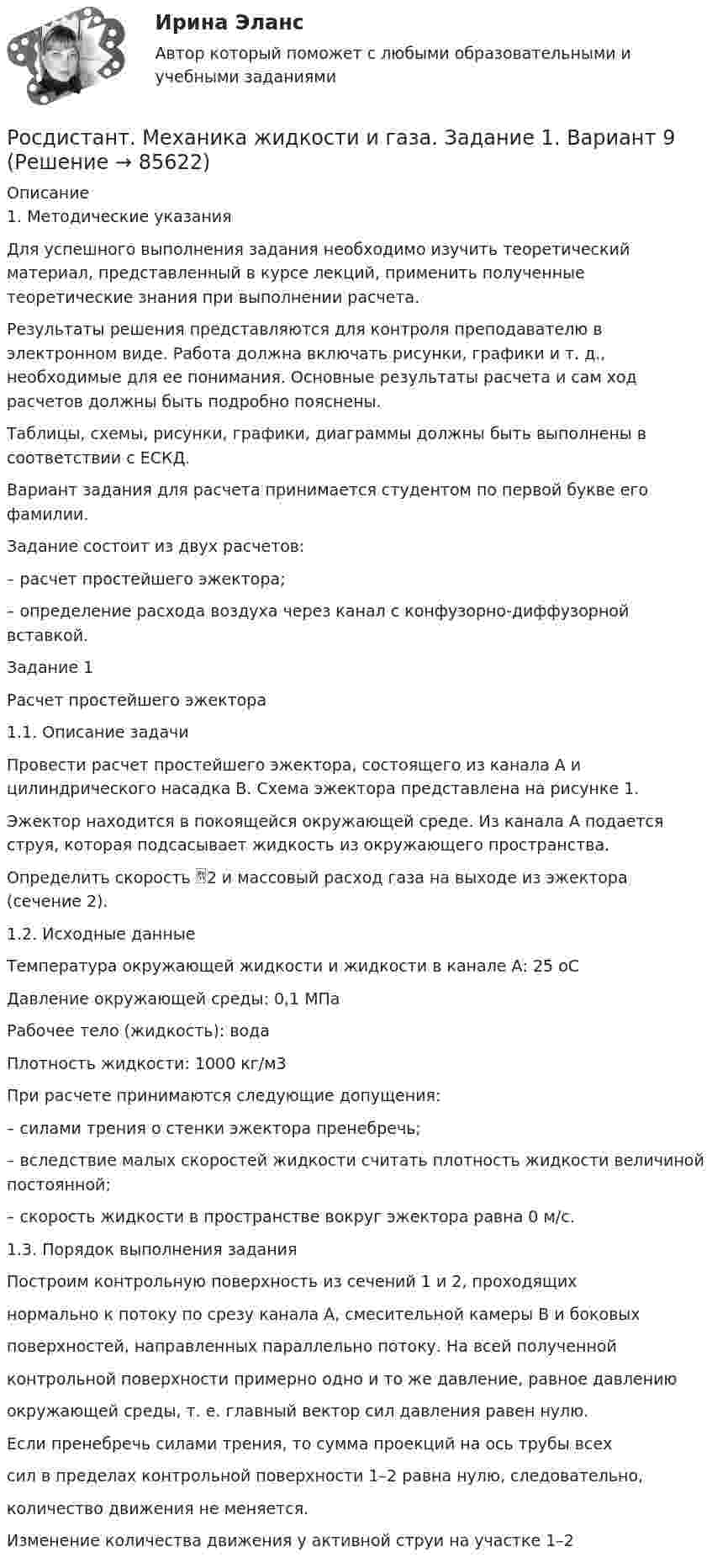     
            Описание
            1. Методические указанияДля успешного выполнения задания необходимо изучить теоретический материал, представленный в курсе лекций, применить полученные теоретические знания при выполнении расчета.Результаты решения представляются для контроля преподавателю в электронном виде. Работа должна включать рисунки, графики и т. д., необходимые для ее понимания. Основные результаты расчета и сам ход расчетов должны быть подробно пояснены.Таблицы, схемы, рисунки, графики, диаграммы должны быть выполнены в соответствии с ЕСКД.Вариант задания для расчета принимается студентом по первой букве его фамилии.Задание состоит из двух расчетов:– расчет простейшего эжектора;– определение расхода воздуха через канал с конфузорно-диффузорной вставкой.Задание 1Расчет простейшего эжектора1.1. Описание задачиПровести расчет простейшего эжектора, состоящего из канала А и цилиндрического насадка В. Схема эжектора представлена на рисунке 1.Эжектор находится в покоящейся окружающей среде. Из канала А подается струя, которая подсасывает жидкость из окружающего пространства.Определить скорость 2 и массовый расход газа на выходе из эжектора (сечение 2).1.2. Исходные данныеТемпература окружающей жидкости и жидкости в канале А: 25 оСДавление окружающей среды: 0,1 МПаРабочее тело (жидкость): водаПлотность жидкости: 1000 кг/м3При расчете принимаются следующие допущения:– силами трения о стенки эжектора пренебречь;– вследствие малых скоростей жидкости считать плотность жидкости величиной постоянной;– скорость жидкости в пространстве вокруг эжектора равна 0 м/с.1.3. Порядок выполнения заданияПостроим контрольную поверхность из сечений 1 и 2, проходящихнормально к потоку по срезу канала А, смесительной камеры В и боковыхповерхностей, направленных параллельно потоку. На всей полученнойконтрольной поверхности примерно одно и то же давление, равное давлениюокружающей среды, т. е. главный вектор сил давления равен нулю.Если пренебречь силами трения, то сумма проекций на ось трубы всехсил в пределах контрольной поверхности 1–2 равна нулю, следовательно,количество движения не меняется.Изменение количества движения у активной струи на участке 1–2   
            
            
            Росдистант. Механика жидкости и газа. Вариант буква П Росдистант. Механика жидкости и газа. Задание 1. Вариант 9Росдистант. Механика жидкости и газа. Задание 1. Расчет простейшего эжектора. Вариант 4[Росдистант]Механика жидкости и газа.ЗАДАНИЕ 1 Росдистант ТГУ 2023гРосдистант. Механика жидкости и газа. Задание 2. Вариант 4[Росдистант]Механика жидкости и газа.ЗАДАНИЕ 2 Росдистант ТГУ 2023гРОСДИСТАНТ. Механика жидкости и газа. ЗАДАЧА 1. ВАРИАНТ 9. Буква КРосдистант Механика грунтов вариант 2 практическое задание №3Росдистант Механика грунтов вариант 2 практическое задание №5[Росдистант] Механика грунтов (итоговый тест, вопросы, ответы)Росдистант. Механика грунтов. Практические задания №1,2,3,4,5. Вариант №13[Росдистант] Механика грунтов тесты[Росдистант] Механика грунтов тесты Практическое  задание № 1 Вариант 1Росдистант Механика жидкости и газа