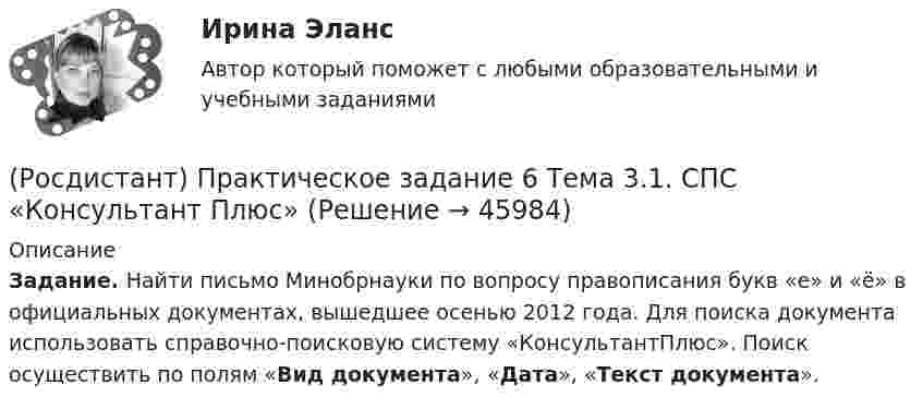     
            Описание
            Задание. Найти письмо Минобрнауки по вопросу правописания букв «е» и «ё» в официальных документах, вышедшее осенью 2012 года. Для поиска документа использовать справочно-поисковую систему «КонсультантПлюс». Поиск осуществить по полям «Вид документа», «Дата», «Текст документа».  
            
            
            (Росдистант) Практическое задание 5 Тема 2.4. Логические функции MS Excel (Росдистант) Практическое задание 6 Тема 3.1. СПС «Консультант Плюс»Росдистант Практическое задание 6 Тема 5.Общее учение о травме. Повреждения от механических факторовРосдистант, Практическое задание №1, Основы строительной климатологии, теплотехники, акустики и светотехники, вариант 1,3,4Росдистант. Практическое задание №1. ПсихологияРосдистант. Практическое задание № 1. СХЕМА БИОТЕХНОЛОГИЧЕСКОГО ПРОИЗВОДСТВАРосдистант. Практическое задание №2. ПсихологияРосдистант Практическое задание 3 Тема 3. Осмотр трупа на месте его обнаружения. Судебно-медицинская экспертиза трупаРосдистант. Практическое задание 3. Тема 6. Базовые информационные технологииРОСДИСТАНТ ПРАКТИЧЕСКОЕ ЗАДАНИЕ 3 - Теория и практика межкультурной коммуникацииРосдистант Практическое задание 4РОСДИСТАНТ. ПРАКТИЧЕСКОЕ ЗАДАНИЕ 4 Объектно-ориентированное программированиеРосдистант Практическое задание 4 Тема 3 Осмотр трупа на месте его обнаружения. Судебно-медицинская экспертиза трупаРосдистант. Практическое задание 4. Тема 6. Базовые информационные технологии