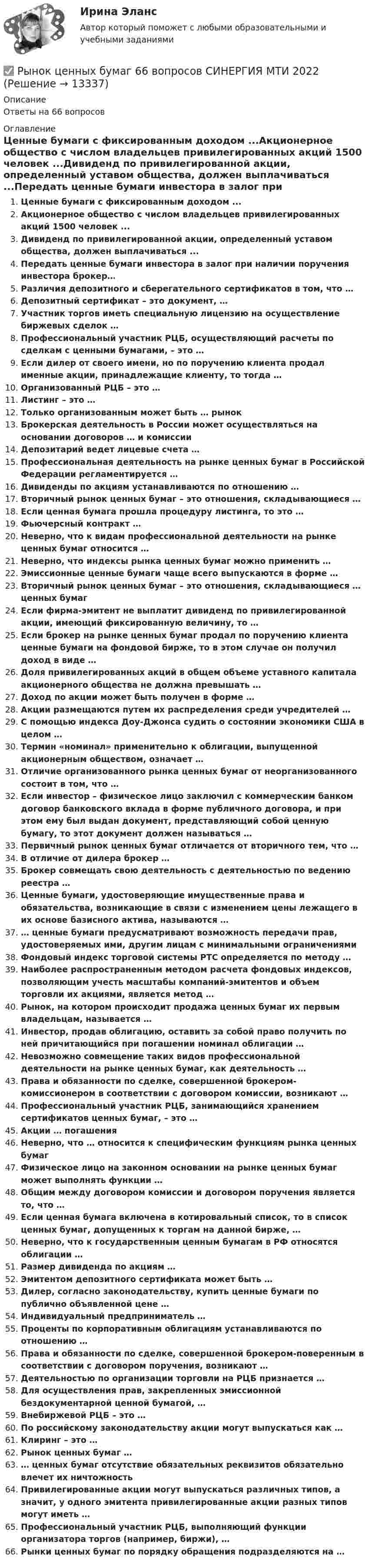      
          Описание
          Ответы на 66 вопросов 
          Оглавление
          Ценные бумаги с фиксированным доходом ...Акционерное общество с числом владельцев привилегированных акций 1500 человек ...Дивиденд по привилегированной акции, определенный уставом общества, должен выплачиваться ...Передать ценные бумаги инвестора в залог при наличии поручения инвестора брокер…Различия депозитного и сберегательного сертификатов в том, что …Депозитный сертификат – это документ, …Участник торгов иметь специальную лицензию на осуществление биржевых сделок …Профессиональный участник РЦБ, осуществляющий расчеты по сделкам с ценными бумагами, – это …Если дилер от своего имени, но по поручению клиента продал именные акции, принадлежащие клиенту, то тогда …Организованный РЦБ – это …Листинг – это …Только организованным может быть … рынокБрокерская деятельность в России может осуществляться на основании договоров … и комиссииДепозитарий ведет лицевые счета …Профессиональная деятельность на рынке ценных бумаг в Российской Федерации регламентируется …Дивиденды по акциям устанавливаются по отношению …Вторичный рынок ценных бумаг – это отношения, складывающиеся …Если ценная бумага прошла процедуру листинга, то это …Фьючерсный контракт …Неверно, что к видам профессиональной деятельности на рынке ценных бумаг относится …Неверно, что индексы рынка ценных бумаг можно применить …Эмиссионные ценные бумаги чаще всего выпускаются в форме …Вторичный рынок ценных бумаг – это отношения, складывающиеся … ценных бумагЕсли фирма-эмитент не выплатит дивиденд по привилегированной акции, имеющий фиксированную величину, то …Если брокер на рынке ценных бумаг продал по поручению клиента ценные бумаги на фондовой бирже, то в этом случае он получил доход в виде …Доля привилегированных акций в общем объеме уставного капитала акционерного общества не должна превышать …Доход по акции может быть получен в форме …Акции размещаются путем их распределения среди учредителей …С помощью индекса Доу-Джонса судить о состоянии экономики США в целом …Термин «номинал» применительно к облигации, выпущенной акционерным обществом, означает …Отличие организованного рынка ценных бумаг от неорганизованного состоит в том, что …Если инвестор – физическое лицо заключил с коммерческим банком договор банковского вклада в форме публичного договора, и при этом ему был выдан документ, представляющий собой ценную бумагу, то этот документ должен называться …Первичный рынок ценных бумаг отличается от вторичного тем, что … В отличие от дилера брокер …Брокер совмещать свою деятельность с деятельностью по ведению реестра …Ценные бумаги, удостоверяющие имущественные права и обязательства, возникающие в связи с изменением цены лежащего в их основе базисного актива, называются …… ценные бумаги предусматривают возможность передачи прав, удостоверяемых ими, другим лицам с минимальными ограничениямиФондовый индекс торговой системы РТС определяется по методу …Наиболее распространенным методом расчета фондовых индексов, позволяющим учесть масштабы компаний-эмитентов и объем торговли их акциями, является метод …Рынок, на котором происходит продажа ценных бумаг их первым владельцам, называется …Инвестор, продав облигацию, оставить за собой право получить по ней причитающийся при погашении номинал облигации …Невозможно совмещение таких видов профессиональной деятельности на рынке ценных бумаг, как деятельность …Права и обязанности по сделке, совершенной брокером-комиссионером в соответствии с договором комиссии, возникают …Профессиональный участник РЦБ, занимающийся хранением сертификатов ценных бумаг, – это …Акции … погашенияНеверно, что … относится к специфическим функциям рынка ценных бумагФизическое лицо на законном основании на рынке ценных бумаг может выполнять функции …Общим между договором комиссии и договором поручения является то, что …Если ценная бумага включена в котировальный список, то в список ценных бумаг, допущенных к торгам на данной бирже, …Неверно, что к государственным ценным бумагам в РФ относятся облигации …Размер дивиденда по акциям …Эмитентом депозитного сертификата может быть …Дилер, согласно законодательству, купить ценные бумаги по публично объявленной цене …Индивидуальный предприниматель …Проценты по корпоративным облигациям устанавливаются по отношению …Права и обязанности по сделке, совершенной брокером-поверенным в соответствии с договором поручения, возникают …Деятельностью по организации торговли на РЦБ признается …Для осуществления прав, закрепленных эмиссионной бездокументарной ценной бумагой, …Внебиржевой РЦБ – это …По российскому законодательству акции могут выпускаться как …Клиринг – это …Рынок ценных бумаг …… ценных бумаг отсутствие обязательных реквизитов обязательно влечет их ничтожностьПривилегированные акции могут выпускаться различных типов, а значит, у одного эмитента привилегированные акции разных типов могут иметь …Профессиональный участник РЦБ, выполняющий функции организатора торгов (например, биржи), …Рынки ценных бумаг по порядку обращения подразделяются на … 
            
            
            ✅ Рынок ценных бумаг 63 вопроса СИНЕРГИЯ МТИ 2022✅ Рынок ценных бумаг 66 вопросов СИНЕРГИЯ МТИ 2022Рынок ценных бумаг вариант 1Рынок ценных бумаг вариант 2Рынок ценных бумаг - вариант №4 💯 Рынок ценных бумаг (все ответы на тест Синергия / МТИ / МосАП, декабрь 2022)💯 Рынок ценных бумаг (все ответы на тест Синергия / МТИ / МосАП, июль 2022)Рынок труда и управление занятостью.фмен_БАК. Синергия. Ответы на ИТОГОВЫЙ ТЕСТ. На отлично!Рынок труда и управление занятостью.фмен_БАК (тест с ответами Синергия/МОИ/ МТИ /МОСАП)Рынок труда ММУ 2023г.Рынок ценных бумагРынок ценных бумаг РЫНОК ЦЕННЫХ БУМАГ 2022 СИНЕРГИЯ ОТВЕТЫ Рынок ценных бумаг / 63 вопроса
