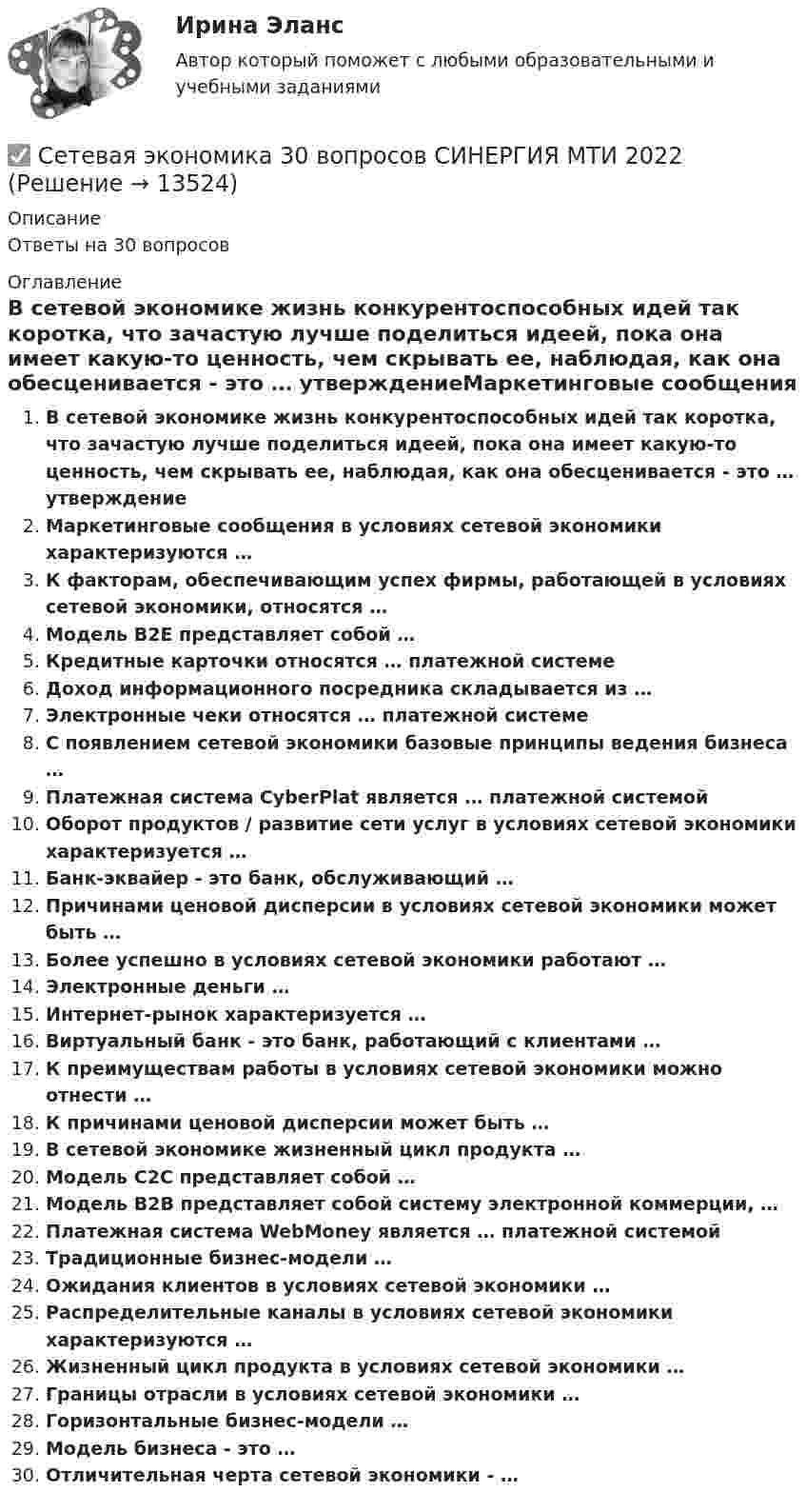      
          Описание
          Ответы на 30 вопросов 
          Оглавление
          В сетевой экономике жизнь конкурентоспособных идей так коротка, что зачастую лучше поделиться идеей, пока она имеет какую-то ценность, чем скрывать ее, наблюдая, как она обесценивается - это … утверждениеМаркетинговые сообщения в условиях сетевой экономики характеризуются …К факторам, обеспечивающим успех фирмы, работающей в условиях сетевой экономики, относятся …Модель В2Е представляет собой …Кредитные карточки относятся … платежной системеДоход информационного посредника складывается из …Электронные чеки относятся … платежной системеС появлением сетевой экономики базовые принципы ведения бизнеса …Платежная система CyberPlat является … платежной системойОборот продуктов / развитие сети услуг в условиях сетевой экономики характеризуется …Банк-эквайер - это банк, обслуживающий …Причинами ценовой дисперсии в условиях сетевой экономики может быть …Более успешно в условиях сетевой экономики работают …Электронные деньги …Интернет-рынок характеризуется …Виртуальный банк - это банк, работающий с клиентами …К преимуществам работы в условиях сетевой экономики можно отнести …К причинами ценовой дисперсии может быть …В сетевой экономике жизненный цикл продукта …Модель С2С представляет собой …Модель В2В представляет собой систему электронной коммерции, …Платежная система WebMoney является … платежной системойТрадиционные бизнес-модели …Ожидания клиентов в условиях сетевой экономики …Распределительные каналы в условиях сетевой экономики характеризуются …Жизненный цикл продукта в условиях сетевой экономики …Границы отрасли в условиях сетевой экономики …Горизонтальные бизнес-модели …Модель бизнеса - это …Отличительная черта сетевой экономики - … 
            
            
            сетевая экономика 2022 ответы синергия✅ Сетевая экономика 30 вопросов СИНЕРГИЯ МТИ 2022Сетевая экономика (Ответы на тест Синергия/МОИ/ МТИ)Сетевая экономика (Ответы на тест СИНЕРГИЯ / МТИ / МОИ)Сетевая экономика (Тест с ответами СИНЕРГИЯ / МОИ / МТИ)сетевое планированиеСетевое устройство, подключаемое к двум сетям, которое выполняет функции шифрования и аутентификации для многочисленных хостов, расположенных за ним – это …Сердечные гликозиды фармакогнозия Сертификаты, которые выдаются кредитными организациями только физическим лицам, в том числе индивидуальным предпринимателям, называются … сертификатамиСертификация информационных систем. Синергия. Ответы на ИТОГОВЫЙ ТЕСТ. На отлично!Сертификация информационных систем (Темы 1-3) тест с ответами Синергия/МОИ/ МТИ /МОСАП💯 Сертификация информационных систем.ти_ФРК (ответы на тест Синергия / МОИ / МТИ / МосАП, сентябрь 2023)Сертификация информационных систем.ти_ФРК  (тест с ответами Синергия/МОИ/ МТИ /МОСАП).Сестринские ошибки лекарственной помощи [Ответы]