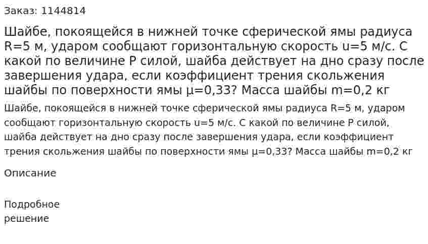  Шайбе, покоящейся в нижней точке сферической ямы радиуса R=5 м, ударом сообщают горизонтальную скорость u=5 м/с. С какой по величине  P силой, шайба действует на дно сразу после завершения удара, если коэффициент трения скольжения шайбы по поверхности ямы μ=0,33? Масса шайбы m=0,2 кг 