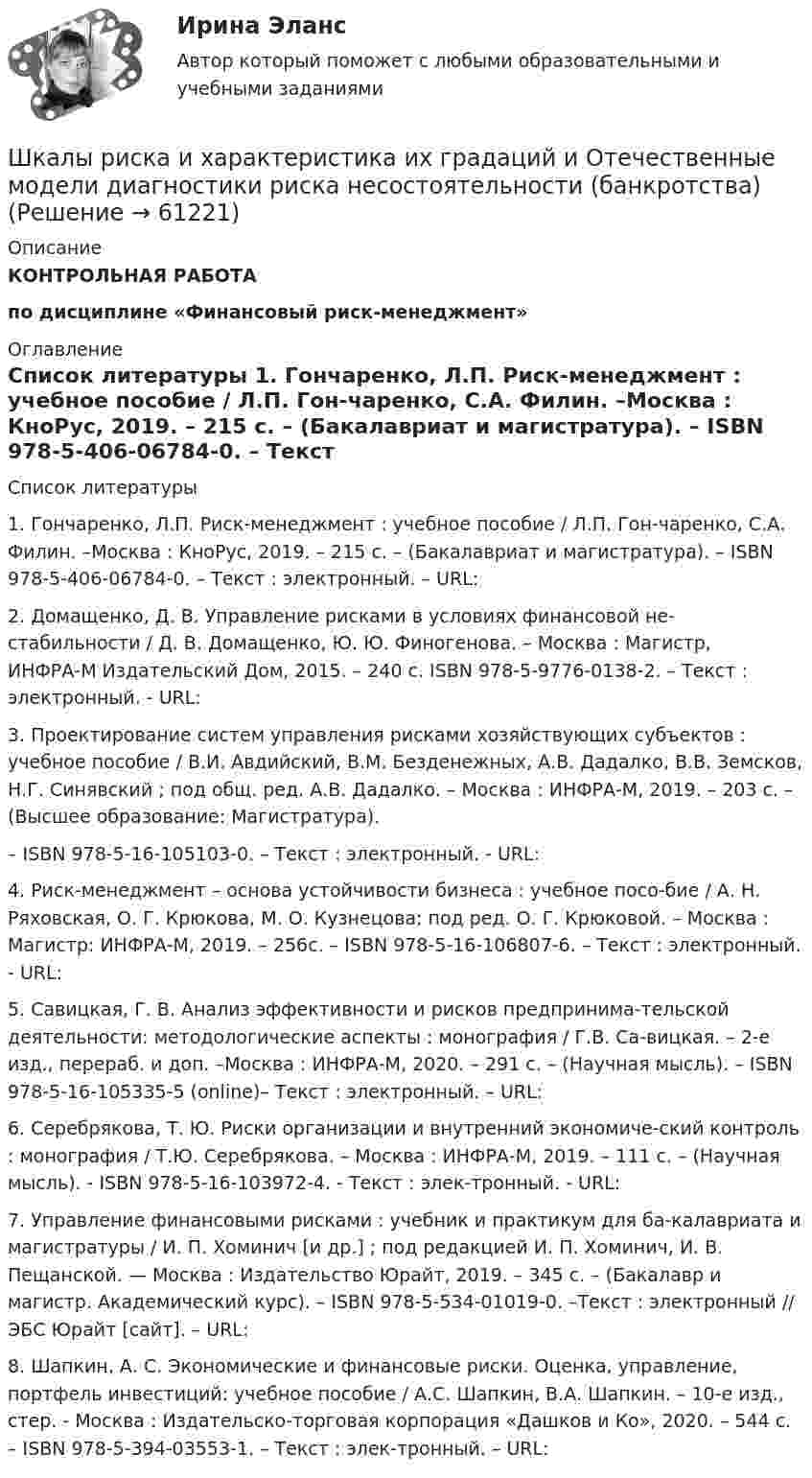     
            Описание
            КОНТРОЛЬНАЯ РАБОТАпо дисциплине «Финансовый риск-менеджмент» 
            Оглавление
             
            Список литературы
              	1. Гончаренко, Л.П. Риск-менеджмент : учебное пособие / Л.П. Гон-чаренко, С.А. Филин. –Москва : КноРус, 2019. – 215 с. – (Бакалавриат и магистратура). – ISBN 978-5-406-06784-0. – Текст : электронный. – URL: 	2. Домащенко, Д. В. Управление рисками в условиях финансовой не-стабильности / Д. В. Домащенко, Ю. Ю. Финогенова. – Москва : Магистр, ИНФРА-М Издательский Дом, 2015. – 240 с. ISBN 978-5-9776-0138-2. – Текст : электронный. - URL: 	3. Проектирование систем управления рисками хозяйствующих субъектов : учебное пособие / В.И. Авдийский, В.М. Безденежных, А.В. Дадалко, В.В. Земсков, Н.Г. Синявский ; под общ. ред. А.В. Дадалко. – Москва : ИНФРА-М, 2019. – 203 с. – (Высшее образование: Магистратура).	– ISBN 978-5-16-105103-0. – Текст : электронный. - URL: 	4. Риск-менеджмент – основа устойчивости бизнеса : учебное посо-бие / А. Н. Ряховская, О. Г. Крюкова, М. О. Кузнецова; под ред. О. Г. Крюковой. – Москва : Магистр: ИНФРА-М, 2019. – 256с. – ISBN 978-5-16-106807-6. – Текст : электронный. - URL: 	5. Савицкая, Г. В. Анализ эффективности и рисков предпринима-тельской деятельности: методологические аспекты : монография / Г.В. Са-вицкая. – 2-е изд., перераб. и доп. –Москва : ИНФРА-М, 2020. – 291 с. – (Научная мысль). – ISBN 978-5-16-105335-5 (online)– Текст : электронный. – URL: 	6. Серебрякова, Т. Ю. Риски организации и внутренний экономиче-ский контроль : монография / Т.Ю. Серебрякова. – Москва : ИНФРА-М, 2019. – 111 с. – (Научная мысль). - ISBN 978-5-16-103972-4. - Текст : элек-тронный. - URL:  	7. Управление финансовыми рисками : учебник и практикум для ба-калавриата и магистратуры / И. П. Хоминич [и др.] ; под редакцией И. П. Хоминич, И. В. Пещанской. — Москва : Издательство Юрайт, 2019. – 345 с. – (Бакалавр и магистр. Академический курс). – ISBN 978-5-534-01019-0. –Текст : электронный // ЭБС Юрайт [сайт]. – URL: 	8. Шапкин, А. С. Экономические и финансовые риски. Оценка, управление, портфель инвестиций: учебное пособие / А.С. Шапкин, В.А. Шапкин. – 10-е изд., стер. - Москва : Издательско-торговая корпорация «Дашков и Ко», 2020. – 544 с. – ISBN 978-5-394-03553-1. – Текст : элек-тронный. – URL:  
            
            
            Шкала стандартных мощностей трансформаторов имеет коэффициент шага: Выберите один ответ: a.одна целая четыре десятых b.одна целая восемь десятых c.одна целая две десятых d.два e.одна целая шесть десятых Шкалы риска и характеристика их градаций и  Отечественные модели диагностики риска несостоятельности (банкротства) Шкив радиусом R = 0,2 м и массой m = 10 кг соединен с мотором при помощи приводного ремня. Сила натяжения ремня, идущего без скольжения, T = 15 Н. Какую частоту вращения n будет иметь маховик через время t = 10 с после Школа административного управления. Основные характеристики взглядов ее основоположниковШкола административного управления. Основные характеристики взглядов ее основоположниковШкола научного управления. Основные характеристики взглядов ее основоположниковШкола располагается в историческом центре города. Вокруг нет современных жилых комплексов, досуговых центров, спортивных школ, домов творчества. В школе углублённо изучаются предметы естественно-математического цикла, иностранный язык,Ширина территориального моря государства составляет...Широкий кругозор в сочетании с глубокими познаниями в области предмета преподавания – это … Широкое использование зрительных ощущений, восприятий, образов - это суть принципа ...Широкое колено U-образного манометра имеет диаметр d1 = 2 мм, узкое – d2 = 1 мм. Определить разность Dh уровней ртути в обоих коленах, если поверхностное натяжение ртути s = 0,5 Н/м, плотность ртути r = 13,6 г/см3, а краевой угол q = 138°.Широкомасштабные и систематические преступления против человечности...шифр варианта-112 - кр по СТРОИТЕЛЬНЙО МЕХАНИКЕШифром называется …
