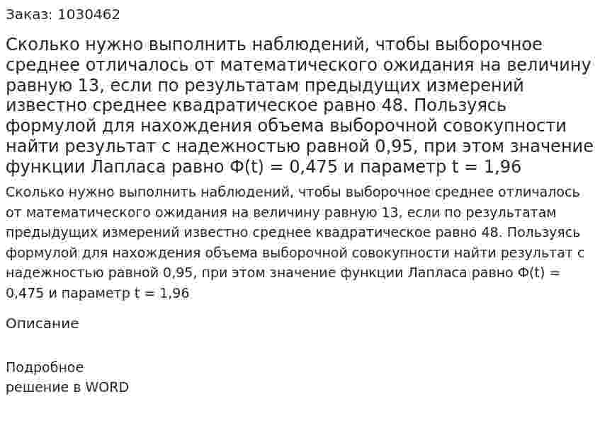  Сколько нужно выполнить наблюдений, чтобы выборочное среднее отличалось от математического ожидания на величину равную 13, если по результатам предыдущих измерений известно среднее квадратическое равно 48. Пользуясь формулой для нахождения объема выборочной совокупности найти результат с надежностью равной 0,95, при этом значение функции Лапласа равно Ф(t) = 0,475 и параметр t = 1,96  