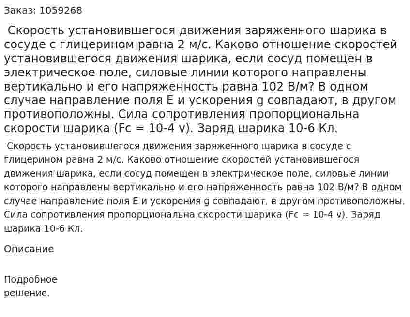  Скорость установившегося движения заряженного шарика в сосуде с глицерином равна 2 м/с. Каково отношение скоростей установившегося движения шарика, если сосуд помещен в электрическое поле, силовые линии которого направлены вертикально и его напряженность равна 102 В/м? В одном случае направление поля Е и ускорения g совпадают, в другом противоположны. Сила сопротивления пропорциональна скорости шарика (Fc = 10-4 v). Заряд шарика 10-6 Кл. 