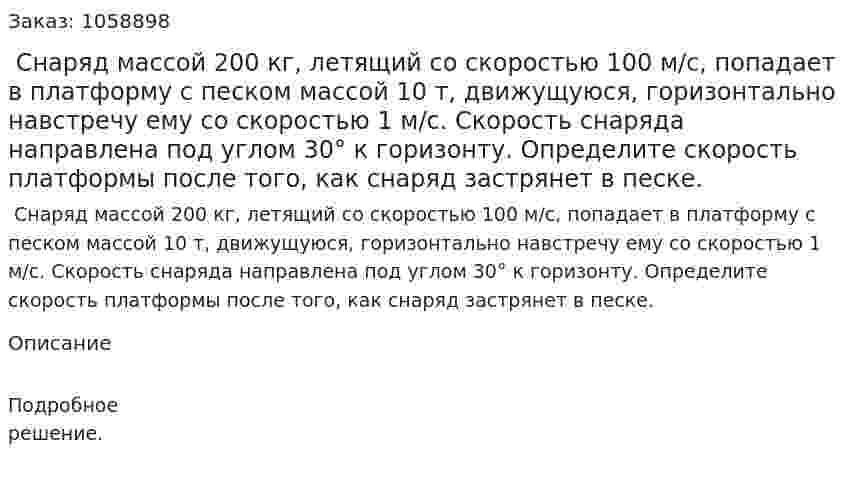  Снаряд массой 200 кг, летящий со скоростью 100 м/с, попадает в платформу с песком массой 10 т, движущуюся, горизонтально навстречу ему со скоростью 1 м/с. Скорость снаряда направлена под углом 30° к горизонту. Определите скорость платформы после того, как снаряд застрянет в песке. 