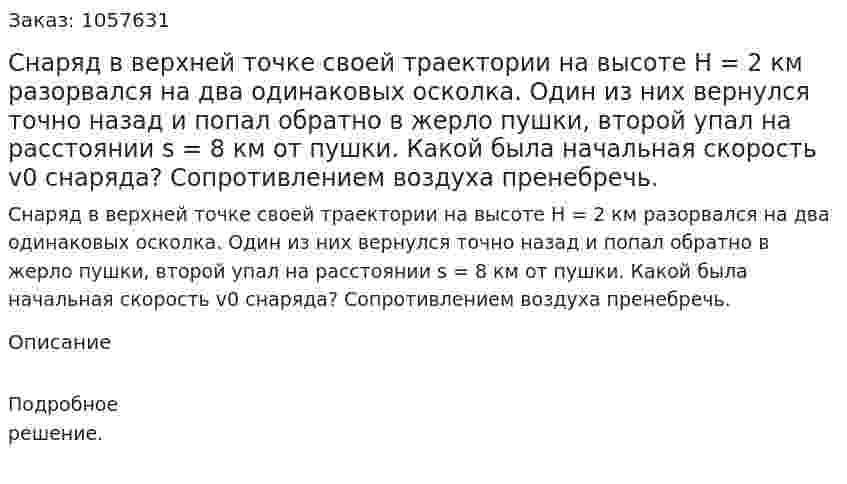  Снаряд в верхней точке своей траектории на высоте Н = 2 км разорвался на два одинаковых осколка. Один из них вернулся точно назад и попал обратно в жерло пушки, второй упал на расстоянии s = 8 км от пушки. Какой была начальная скорость v0 снаряда? Сопротивлением воздуха пренебречь.  