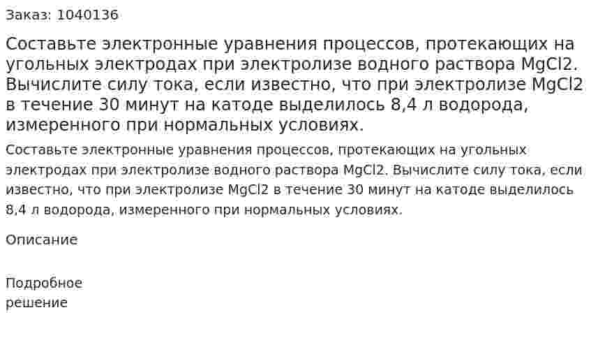  Составьте электронные уравнения процессов, протекающих на угольных электродах при электролизе водного раствора MgCl2. Вычислите силу тока, если известно, что при электролизе MgCl2 в течение 30 минут на катоде выделилось  8,4 л водорода, измеренного при нормальных условиях. 