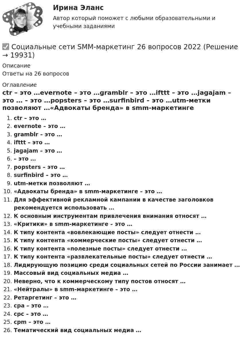      
          Описание
          Ответы на 26 вопросов 
          Оглавление
          ctr – это …evernote – это …gramblr – это …ifttt – это …jagajam – это … – это …popsters – это …surfinbird – это …utm-метки позволяют …«Адвокаты бренда» в smm-маркетинге – это …Для эффективной рекламной кампании в качестве заголовков рекомендуется использовать …К основным инструментам привлечения внимания относят …«Критики» в smm-маркетинге – это …К типу контента «вовлекающие посты» следует отнести …К типу контента «коммерческие посты» следует отнести …К типу контента «полезные посты» следует отнести …К типу контента «развлекательные посты» следует отнести …Лидирующую позицию среди социальных сетей по России занимает …Массовый вид социальных медиа …Неверно, что к коммерческому типу постов относят …«Нейтралы» в smm-маркетинге – это …Ретаргетинг – это …сpa – это …сpc – это …сpm – это …Тематический вид социальных медиа … 
            
            
            Социальные роли. Задание выполняется с опорой на теоретический материал по результатам просмотра х/ф «Чучело» (реж. Р.Быков). ✅ Социальные сети SMM-маркетинг 26 вопросов 2022Социальные сети: SMM-маркетинг 87 из 100 баллов (Ответы на тест Синергия, МОИ, МТИ) 2022-2023гСоциальные сети: семиотика эмоционального воздействия [Ответы]Социальные стереотипы о неизлечимых заболеваниях: проблемы коммуникации [Ответы]Социальный контроль за своими членами осуществляетСоциальный конфликт (ответы на тест Синергия / МТИ / МОИ / МосАП)Социальные конфликты : генезис и механизмыСоциальные конфликты : генезис и механизмыСоциальные медиа ММУ 2023г.Социальные основы инженерного проектирования/Итоговый тест с ответами 95%Социальные, политические и экономические тенденции относятся к прогнозируемым параметрам… Социальные приоритеты и механизмы рыночных преобразованийСоциальные проблемы Чукотки