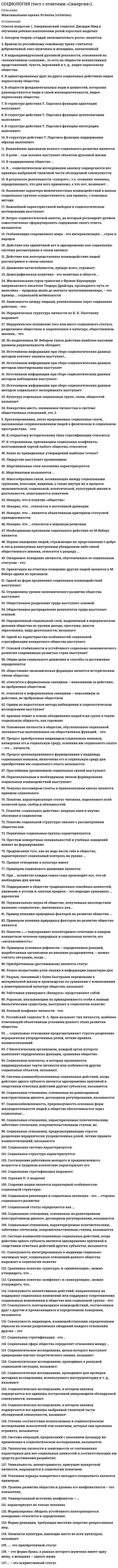      
          Описание
          Сдано на оценку 5 (отлично). 
          Оглавление
           Перечень вопросов: 1. Американский социолог Джордж Мид в обучении ребенка выполнению ролей взрослых выделял: 2. Автором теории «стадий экономического роста» является: 3. Браком по российскому семейному праву считается добровольный союз мужчины и женщины, заключенный 4. В надындивидуальной духовной реальности, основанной на «коллективном сознании», то есть на общности коллективных представлений, чувств, верований и т, д., видел первооснову общества: 5. В ориентированных друг на друга социальных действиях видел первооснову общества: 6. В общности фундаментальных норм и ценностей, которыми руководствуются люди в своей жизнедеятельности, видел первооснову общества: 7. В структуре действия Т. Парсонса функцию адаптации выполняет: 8. В структуре действия Т. Парсонса функцию целеполагания выполняет: 9. В структуре действия Т. Парсонса функцию интеграции выполняет: 10. В структуре действия Т. Парсонса функцию поддержания образца выполняет: 11. Важнейшим признаком всякого социального развития является: 12. В роли … сам человек выступает объектом духовной жизни 13. В традиционном обществе … 14. В … социологическом исследовании анализу подвергаются все единицы выбранной типичной части обследуемой совокупности: 15. В результате деятельности «суперэго», т.е. сознания человека, определяющего, что для него приемлемо, а что нет, возникает .. 16. Выявление характера межличностных взаимодействий в малых социальных группах осуществляется, как правило, с помощью метода: 17. Важнейшей характеристикой выборки в социологическом исследовании выступает: 18. Вопрос социологической анкеты, на который респондент должен самостоятельно сформулировать содержание своего ответа, называется: 19. Глобализация современного мира - это интернализация ... стран и народов 20. Действие как единичный акт и одновременно как социальную систему рассматривал в своем анализе: 21. Действие как непосредственное взаимодействие людей рассматривал в своем анализе: 22. Движение антиглобалистов, прежде всего, отражает: 23. Демографическая политика - это политика в области … 24. Жизнеописание героя трилогии о Фрэнке Каупервуде американского писателя Теодора Драйзера, прошедшего путь от мальчика – продавца мыла до магната-мультимиллионера, – это пример … социальной мобильности 25. Зависимость между людьми, реализованная через социальное действие, - это: 26. Иерархическая структура личности по К. К. Платонову выражает: 27. Иерархическое положение того или иного социального статуса, разделяемое обществом и закрепленное в культуре, общественном мнении, - это 28. Из выделяемых М. Вебером типов действия наиболее высоким уровнем рациональности обладает: 29. Источником информации при сборе социологических данных методом контент-анализа выступает… 30. Источником информации при сборе социологических данных методом пикетирования выступает 31. Источником информации при сборе социологических данных методом наблюдения выступает: 32. Источником информации при сборе социологических данных методом социального эксперимента выступает: 33. Культуру отдельных социальных групп, слоев, общностей называют: 34. Конкретное место, занимаемое личностью в системе общественных отношений, это: 3 5. Кратковременные, легко прерываемые социальные связи, вызываемые соприкосновением людей в физическом и социальном пространствах, - это: 36. К открытому историческому типу стратификации относится: 37. К сторонникам, признающим социальные конфликты неотъемлемой чертой любого общества, относится: 38. Какое из приведенных утверждений наиболее точное? 39. Лидерство выступает проявлением 40. Маргинальные слои населения характеризуются: 41. Маргиналами называются … 42. Многообразные связи, возникающие между социальными группами, классами, нациями, а также внутри их в процессе экономической, социальной, политической, культурной жизни и деятельности, охватываются понятием 43. Неверно, что в понятие «общество» 44. Неверно, что... относится к негативной девиации 45. Неверно, что … является объективным критерием статусной принадлежности: 46. Неверно, что … относится к мировым религиям 47. Необходимым признаком социального действия по М Веберу является: 48. Нормы поведения людей, отражающие их представление о добре и зле и реализуемые внутренним убеждением либо силой общественного мнения, относятся к разряду … 49. Ожидаемое поведение личности, обусловленное ее социальным статусом - это: 50. Ориентация на ответное поведение других людей является у М. Вебера одним из признаков: 51. Одной из форм проявления социальных взаимодействий выступают: 52. Отражением уровня экономического развития общества выступает: 53. Общественное разделение труда выступает основой: 54. Общественное распределение результатов труда выступает основой: 55. Определенный социальный слой, выделяемый в иерархическом делении общества по уровню дохода, престижу, власти, образованию, виду деятельности, называют: 56. Одной из характеристик особенностей социальной стратификации конкретного общества выступает: 57. Основой стабильности и устойчивого социально-экономического развития современных развитых стран выступает: 58. Общие цели социального движения и способы га достижения определяются: 59. общественно-экономическая формация является историческим типом общества 60. относится к формальным санкциям – наказаниям за действия, не одобряемые обществом 61. относится к неформальным санкциям – наказаниям за действия, не одобряемые обществом 62. Одним из недостатков метода наблюдения в социологическом исследовании выступает: 63. признак лежит в основе объединения людей и их групп в такую социальную общность, как горожане 64. Положение личности в обществе, обусловленное социальной значимостью выполняемых ею общественных функций, - это: 65. Процесс приобретения индивидом социальных навыков, вхождения его в социальную среду, освоения им социального опыта – это … личности 66. Процесс целенаправленного формирования у индивида социальных навыков, включения его в социальную среду для приобретения им социального опыта называется: 67. Простейшим проявлением социальных связей выступают: 68. Первоначальным и необходимым звеном формирования социальных взаимодействий выступают: 69. Покупка пассажиром газеты в привокзальном киоске является приемом социального: 70. Понятие, характеризующее статус человека, наделенного всей полнотой прав, свобод и обязанностей: 71. Понятие «социальное действие» впервые ввел и научно обосновал в социологии: 72. Понятие социальной структуры связано с рассмотрением общества как. 73. Первичные социальные группы характеризуются 74. Престиж конкретных специальностей и учебных заведений влияет на формирование: 75. Предписания того, как не надо вести себя в обществе, характеризуют социальный контроль на уровне ... 76. Прямое отношение к культуре имеет 77. Примером социального движения является: 78. При … хозяйстве каждая семья сама производит все, что ей необходимо для жизни 79. Поддержание в обществе традиционных семейных ценностей, уважение к устоям и заветам предков – это ведущие принципы … идеологии 80. Первоначально наука об обществе, получившая впоследствии название «социология», именовалась как… 81. Пример влияния природных факторов на развитие общества: … 82. Примером влияния природных факторов на развитие общества является: 83. Понятие «…» подчеркивает неповторимое сочетание в каждом конкретном человеке природных и социальных качеств, его «эксклюзивность»: 84. Примером условных рефлексов – определенных реакций, выработанных организмом на внешние раздражители, – можно считать ситуацию, когда … 85. Приобретенным (достижимым) является статус 86. Резкое возрастание роли знания и информации характерно для 87. Разрыв, связанный с более быстрыми переменами в материальной жизни и производство по сравнению с изменениями в нематериальной культуре общества, называют 88. Работники универмага «Беларусь» представляют собой: 89. Родовым, указывающим на принадлежность особи к живым биологическим существам, выступает в социологии понятие: 90. Ролевой конфликт личности - это: 91. Российский социолог В. А. Ядов называет тип личности, наиболее отвечающий объективным условиям данного этапа развития общества: 92. … социальные отношения предусматривают строгое разделение иерархически упорядоченных ролей, четкие правила взаимоотношений 93. С биологическим организмом, каждый орган которого выполняет определенные функции, сравнивал общество: 94. Социальные контакты, в которых проявляются индивидуальные черты личности или особенности других социальных объектов, называют: 95. Система взаимообусловленных социальных действий, когда действие одного субъекта является одновременно причиной и следствием ответных действий других субъектов, называется: 96. Социальные отношения, основанные на равноправном конструктивном диалоге, договорном регулировании, называются: 97. Самовозобновляемость, предсказуемость основных форм жизнедеятельности людей в обществе обеспечиваются через социальные … 98. Социальные отношения, характеризуемые попечительским, заботливо-отеческим, покровительственным стилем, на 99. Социальные отношения, предусматривающие строгое разделение иерархически упорядоченных ролей, четкие правила взаимоотношений, называются 100. Социальная система характеризуется: 101. Социальная структура характеризуется: 102. Соотношение работников молодого и предпенсионного возрастов в трудовом коллективе характеризует его: 103. Социальная стратификация выражает: 104. Сорокин П. А выделял 105. Старение нации является характерной особенностью социальной структуры: 106. Социальная революция и социальная эволюция - это ... стороны социального развития: 107. Социальный статус определяется как … 108. Социальные отношения, основанные на равноправном конструктивном диалоге, договорном регулировании, называются 109. Социальные отношения, характеризуемые попечительским, заботливо-отеческим, покровительственным стилем, называются 110. Система взаимообусловленных социальных действий, когда действие одного субъекта является одновременно причиной и следствием ответных действий других субъектов, называется 111. Совокупность интегрированных в индивиде социально-значимых черт, социальных отношений данного общества выражает в социологии понятие 112. Сравнивая понятия «культура» и «цивилизация», можно утверждать, что … 113. Сравнивая понятия «конфликт» и «конкуренция», можно утверждать, что… 114. Совокупность коллективных действий, направленных на поддержку социальных изменений или поддержку сопротивления социальным изменениям в обществе или социальной группе - это: 115. Совокупность повторяющихся взаимодействий, соотнесенных друг с другом и проявляющихся в определенном поведении, называется 116. Совокупность индивидов, взаимодействующих определенным образом на основе разделяемых ожиданий каждого отношении других – это 117. Социальная стратификация - это ... 118. Социальная сфера общества определяет отношения между … 119. Социологическое исследование, целью которого выступает приращение научно-теоретического знания, называют 120. Социологическое исследование, проводимое в реальной социальной ситуации, называют: 121. Социологическое исследование, проводимое для проверки методики исследования, используемого инструментария и т. д., называют: 122. Социологическое исследование, в котором анализу подвергаются все единицы построенной микромодели обследуемой совокупности, называют: 123. Социологическое исследование, в котором анализу подвергаются все единицы выбранной типичной части обследуемой совокупности, называют: 124. Степень соответствия используемых в социологическом исследовании показателей тем понятиям, которые они призваны отражать, называется 125. Система операций, предписаний с указанием процедур их применения в социологическом исследовании, называется: 126. Типологию личности в зависимости от соотношения характерных для нее социальных ценностей и соответствующих им средств достижения разработал: 127. Уникальность, неповторимость, присущие конкретной личности, выражаются в социологии понятием: 128. Успешная карьера конкретного молодого специалиста является примером: 129. Уровень развития общества и уровень его конфликтности – это показатели, 130. Универсальный источник конфликтов – … 131. характеризует не только человека 132. Формулировка «Модель устойчивого повторяющегося поведения» относится к определению: 133. Форма девиации, требующая жестких запретно-репрессивных мер, 134. Элементы культуры, имеющие место во всех культурах, называют: 135. …- это приобретенный статус 136. – это форма брака, в рамках которого мужчина имеет одну жену, а женщина – одного мужа 137.… – это аскриптивный статус 
            
            
            Социология (тест с ответами «Синергия») 2021 год.Социология тест с ответами Синергия 2021 на отличноСоциология ( тест с ответами Синергия 3 семестр )Социология (тест с ответами) «Синергия» 3 семестр.Социология (тесты) ВиттеСочетание каких данных является персональной информацией, которую специалисты по безопасному поведению в сети рекомендуют не размещать одновременно:СпбУТУиЭ Математическая статистика тест 3 Текущего контроля (14 вопросов)Социология Синергия новые ответы - Тесты 2021Социология «Синергия» (Сборник из 142 ответов на тест).Социология тест ответы на вопросы СинергияСоциология.Тест Синергия 2021г.Социология тест с ответами 2021 год. «Синергия» МФПУСоциология (тест с ответами Синергия)Социология тест с ответами Синергия