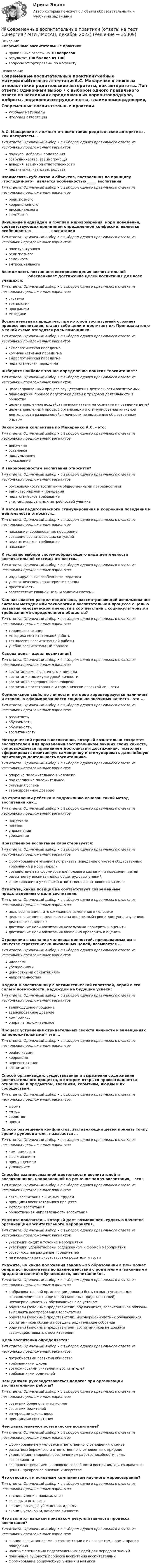      
          Описание
          Современные воспитательные практикиправильные ответы на 30 вопросоврезультат 100 баллов из 100вопросы отсортированы по алфавиту 
          Оглавление
          Современные воспитательные практикиУчебные материалыИтоговая аттестацияА.С. Макаренко к ложным относил такие родительские авторитеты, как авторитеты…Тип ответа: Одиночный выбор • с выбором одного правильного ответа из нескольких предложенных вариантовподкупа, доброты, подавлениясотрудничества, взаимопомощидоверия, взаимной ответственностипедантизма, чванства, родстваВзаимосвязь субъектов и объектов, построенная по принципу «господин-раб», является особенностью _____ воспитанияТип ответа: Одиночный выбор • с выбором одного правильного ответа из нескольких предложенных вариантоврелигиозногокоррекционногодиссоциальногосемейногоВнушение индивидам и группам мировоззрения, норм поведения, соответствующих принципам определенной конфессии, является особенностью __________ воспитанияТип ответа: Одиночный выбор • с выбором одного правильного ответа из нескольких предложенных вариантовполикультурногорелигиозногосемейногоантисоциальногоВозможность поэтапного воспроизведения воспитательной _______________обеспечивает достижение целей воспитания для всех учащихся.Тип ответа: Одиночный выбор • с выбором одного правильного ответа из нескольких предложенных вариантовсистемытехнологиипрограммыметодикиВоспитательная парадигма, при которой воспитуемый осознает процесс воспитания, ставит себе цели и достигает их. Преподавателю в такой схеме отводится роль помощника.Тип ответа: Одиночный выбор • с выбором одного правильного ответа из нескольких предложенных вариантовакмеологическая парадигмакоммуникативная парадигмаандрологическая парадигмапедагогическая парадигмаВыберите наиболее точное определение понятия ''воспитание''?Тип ответа: Одиночный выбор • с выбором одного правильного ответа из нескольких предложенных вариантовцеленаправленный процесс осуществления деятельности воспитуемыхпланомерный процесс подготовки детей к трудовой деятельности в обществецеленаправленное воздействие воспитателя на сознание и поведение детейцеленаправленный процесс организации и стимулирования активной деятельности развивающейся личности по овладению общественным опытомЗакон жизни коллектива по Макаренко А.С. - это:Тип ответа: Одиночный выбор • с выбором одного правильного ответа из нескольких предложенных вариантовдвижениеостановкапродумываниеосмыслениеК закономерностям воспитания относится?Тип ответа: Одиночный выбор • с выбором одного правильного ответа из нескольких предложенных вариантовобусловленность воспитания общественными потребностямиединство мыслей и поведенияпедагогическое требованиеучет индивидуальных потребностей ученикаК методам педагогического стимулирования и коррекции поведения и деятельности относятся…Тип ответа: Одиночный выбор • с выбором одного правильного ответа из нескольких предложенных вариантовнаказание, соревнование, поощрениесоздание воспитывающих ситуацийпедагогическое требованиенаказаниеК условию выбора системообразующего вида деятельности воспитательной системы относятся…Тип ответа: Одиночный выбор • с выбором одного правильного ответа из нескольких предложенных вариантовиндивидуальные особенности педагогаучет этнических характеристик средыпрестижностьсоответствие главной цели и задачам системыКак называется раздел педагогики, рассматривающий использование системы методик или технологий в воспитательном процессе с целью развития человеческой личности в соответствии с социокультурными требованиями определенного общества?Тип ответа: Одиночный выбор • с выбором одного правильного ответа из нескольких предложенных вариантовтеория воспитанияметодика воспитательной работытехнология воспитательной работыучебно-воспитательный процессКакова цель - идеал воспитания?Тип ответа: Одиночный выбор • с выбором одного правильного ответа из нескольких предложенных вариантоввоспитание многоязычного индивидавоспитание поликультурной личностивоспитание совершенного человекавоспитание всесторонне и гармонически развитой личностиКомплексное свойство личности, которое характеризуется наличием и степенью сформированности социально значимых качеств - это ...Тип ответа: Одиночный выбор • с выбором одного правильного ответа из нескольких предложенных вариантовразвитостьобучаемостьобученностьвоспитанностьМетодический прием в воспитании, который сознательно создается воспитателем для проявления воспитанником лучших своих качеств, сопровождается признанием достоинств и достижений, позволяет сформировать позитивную самооценку и стимулировать дальнейшую позитивную деятельность воспитанника.Тип ответа: Одиночный выбор • с выбором одного правильного ответа из нескольких предложенных вариантовопора на положительное в человекеподкрепление положительноеситуация успехаавансированное довериеНа стремлении ребенка к подражанию основан такой метод воспитания как…Тип ответа: Одиночный выбор • с выбором одного правильного ответа из нескольких предложенных вариантовприучениепримерупражнениеубеждениеНравственное воспитание характеризуется:Тип ответа: Одиночный выбор • с выбором одного правильного ответа из нескольких предложенных вариантовформированием умений выстраивать поведение с учетом общественных требований и норм мораливоздействием на формирование полового сознания и поведения детейразвитием у воспитанников общетрудовых уменийформированием у человека ответственного отношения к семьеОтметьте, какая позиция не соответствует современным представлениям о цели воспитания.Тип ответа: Одиночный выбор • с выбором одного правильного ответа из нескольких предложенных вариантовцель воспитания – это ожидаемые изменения в человекецель воспитания определяется на конкретный срок и доступна изучению, диагностике, оценкедостижение цели воспитания невозможно проверить и оценитьдостижение цели воспитания возможно проверить и оценитьОтражение в сознании человека ценностей, признаваемых им в качестве стратегически жизненных целей, называется …Тип ответа: Одиночный выбор • с выбором одного правильного ответа из нескольких предложенных вариантовидеаламиубеждениямиценностными ориентацияминаправленностьюПодход к воспитаннику с оптимистической гипотезой, верой в его силы и возможности, надеждой на будущие успехи:Тип ответа: Одиночный выбор • с выбором одного правильного ответа из нескольких предложенных вариантоввеликодушное прощениеавансированное довериекомпромиссопора на положительноеПроцесс устранения отрицательных свойств личности и замещениях их положительными – это …Тип ответа: Одиночный выбор • с выбором одного правильного ответа из нескольких предложенных вариантовреабилитациякоррекцияперевоспитаниевоспитаниеСпособ организации, существования и выражения содержания воспитательного процесса, в котором открыто провозглашается отношение к предметам, явлениям, событиям, людям и их сообществам.Тип ответа: Одиночный выбор • с выбором одного правильного ответа из нескольких предложенных вариантовформаметодсредствоприемСпособ разрешения конфликтов, заставляющий детей принять точку зрения руководителя, называется …Тип ответа: Одиночный выбор • с выбором одного правильного ответа из нескольких предложенных вариантовкомпромиссомсглаживаниемпринуждениемуклонениемСпособы взаимосвязанной деятельности воспитателей и воспитанников, направленной на решение задач воспитания, - это:Тип ответа: Одиночный выбор • с выбором одного правильного ответа из нескольких предложенных вариантовсвязь воспитания с жизнью, трудомпринципы воспитательного процессаметоды воспитанияобщественная направленность воспитанияУкажите показатель, который дает возможность судить о качестве организации воспитательного мероприятия.Тип ответа: Одиночный выбор • с выбором одного правильного ответа из нескольких предложенных вариантовучастники сидят в течение мероприятияучастники удовлетворены содержанием и формой мероприятиясостоялось награждение победителейна мероприятии присутствовали родители и гостиУкажите, на какие положения закона «Об образовании в РФ» может опираться воспитатель во взаимодействии с родителями (законными представителями) обучающихся, воспитанников.Тип ответа: Одиночный выбор • с выбором одного правильного ответа из нескольких предложенных вариантовв образовательной организации должны быть созданы условия для ознакомления всех родителей (законных представителей) несовершеннолетних обучающихся с ее уставомродители (законные представители) обучающихся, воспитанников обязаны выполнять все требования воспитателяродители (законные представители) несовершеннолетних обучающихся, воспитанников обязаны посещать родительские собранияродители (законные представители) воспитанников не должны взаимодействовать с воспитателемЦель воспитания определяется:Тип ответа: Одиночный выбор • с выбором одного правильного ответа из нескольких предложенных вариантовпотребностями развития обществатребованиями школывозможностями учителей и воспитателейтребованиями родителейЧем должен руководствоваться педагог при организации воспитательной работы?Тип ответа: Одиночный выбор • с выбором одного правильного ответа из нескольких предложенных вариантовсоветами более опытных коллегсоветами родителейинтересами школьниковпринципами воспитанияЧем характеризуют эстетическое воспитание?Тип ответа: Одиночный выбор • с выбором одного правильного ответа из нескольких предложенных вариантовформированием у человека ответственного отношения к семьеразвитием бережного и ответственного отношения к природеукреплением здоровья, обеспечением работоспособности, силы, выносливостисовершенствованием в человеке способности воспринимать, создавать и ценить прекрасное в жизни и искусствеЧто относится к основным компонентам научного мировоззрения?Тип ответа: Одиночный выбор • с выбором одного правильного ответа из нескольких предложенных вариантовзнания, умения, навыки, опытвзгляды и интересызнания, взгляды, убеждения, идеалызнания, установки, качества личностиЧто является важным признаком результативности процесса воспитания?Тип ответа: Одиночный выбор • с выбором одного правильного ответа из нескольких предложенных вариантовзнание воспитанниками, в соответствии с их возрастом, норм и правил поведенияналичие специально подготовленных людей для передачи знанийпонимание сущности процесса воспитания воспитателямиформирование общеучебных умений и навыков 
            
            
            Современные виды физкультурно-оздоровительных и спортивных технологий в условиях реализации ФГОС Тестовые вопросы 1,2,3,4,5,6,7,8,9💯 Современные воспитательные практики (ответы на тест Синергия / МТИ / МосАП, декабрь 2022)💯 Современные воспитательные практики (ответы на тесты Синергия / МТИ / МосАП, февраль 2023)Современные воспитательные практики. Синергия. Итоговый + компетентностный тесты. Современные воспитательные практики. Синергия. Итоговый + компетентностный тесты. На отлично!Современные воспитательные практики. Синергия. Компетентностный тест. На отлично!Современные воспитательные практики. Синергия. Ответы на ИТОГОВЫЙ ТЕСТ. На отлично!Современные HR-технологии/Ведущие научные школы HR-менеджмента. СинергияСовременные HR-технологии / Ведущие научные школы HR-менеджмента. Синергия. ✅ Ответы на ИТОГОВЫЙ ТЕСТ. На отлично!Современные HR-технологии (Ответы на тесты Синергия 100 баллов)Современные HR-технологии (Темы 1-4) тест с ответами Магистратура Синергия«Современные HR- технологии». Тест для сдачи в МФПУ «Синергия». Современные HR-технологии (тест с ответами магистратура Синергия)Современные IT-технологии (питон 14 практических, Тула, 2022 г.)