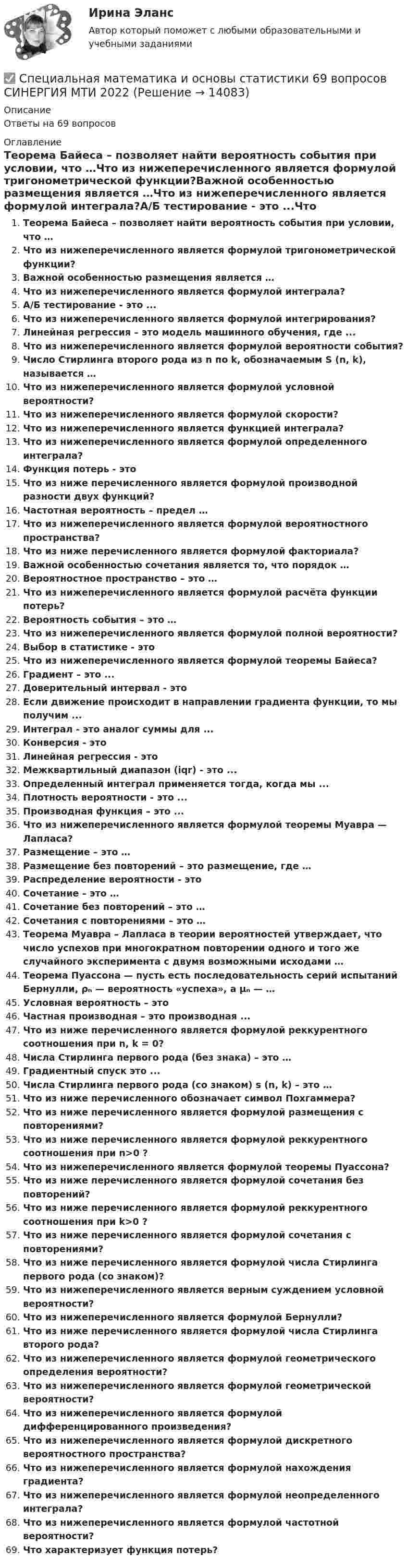      
          Описание
          Ответы на 69 вопросов 
          Оглавление
          Теорема Байеса – позволяет найти вероятность события при условии, что …Что из нижеперечисленного является формулой тригонометрической функции?Важной особенностью размещения является …Что из нижеперечисленного является формулой интеграла?A/Б тестирование - это ...Что из нижеперечисленного является формулой интегрирования?Линейная регрессия – это модель машинного обучения, где ...Что из нижеперечисленного является формулой вероятности события?Число Стирлинга второго рода из n по k, обозначаемым S (n, k), называется …Что из нижеперечисленного является формулой условной вероятности?Что из нижеперечисленного является формулой скорости?Что из нижеперечисленного является функцией интеграла?Что из нижеперечисленного является формулой определенного интеграла?Функция потерь - этоЧто из ниже перечисленного является формулой производной разности двух функций?Частотная вероятность – предел …Что из нижеперечисленного является формулой вероятностного пространства?Что из ниже перечисленного является формулой факториала?Важной особенностью сочетания является то, что порядок …Вероятностное пространство – это …Что из нижеперечисленного является формулой расчёта функции потерь?Вероятность события – это …Что из нижеперечисленного является формулой полной вероятности?Выбор в статистике - этоЧто из нижеперечисленного является формулой теоремы Байеса?Градиент – это ...Доверительный интервал - этоЕсли движение происходит в направлении градиента функции, то мы получим ...Интеграл - это аналог суммы для ... Конверсия - этоЛинейная регрессия - этоМежквартильный диапазон (iqr) - это ...Определенный интеграл применяется тогда, когда мы ...Плотность вероятности - это ...Производная функция – это ... Что из нижеперечисленного является формулой теоремы Муавра — Лапласа?Размещение – это …Размещение без повторений – это размещение, где …Распределение вероятности - этоСочетание – это …Сочетание без повторений – это … Сочетания с повторениями – это … Теорема Муавра – Лапласа в теории вероятностей утверждает, что число успехов при многократном повторении одного и того же случайного эксперимента с двумя возможными исходами …Теорема Пуассона — пусть есть последовательность серий испытаний Бернулли, ρₙ — вероятность «успеха», а μₙ — …Условная вероятность – этоЧастная производная – это производная ...Что из ниже перечисленного является формулой реккурентного соотношения при n, k = 0?Числа Стирлинга первого рода (без знака) – это …Градиентный спуск это ...Числа Стирлинга первого рода (со знаком) s (n, k) – это …Что из ниже перечисленного обозначает символ Похгаммера?Что из ниже перечисленного является формулой размещения с повторениями?Что из ниже перечисленного является формулой реккурентного соотношения при n>0 ?Что из нижеперечисленного является формулой теоремы Пуассона?Что из ниже перечисленного является формулой сочетания без повторений?Что из ниже перечисленного является формулой реккурентного соотношения при k>0 ?Что из ниже перечисленного является формулой сочетания с повторениями?Что из ниже перечисленного является формулой числа Стирлинга первого рода (со знаком)?Что из нижеперечисленного является верным суждением условной вероятности?Что из нижеперечисленного является формулой Бернулли?Что из ниже перечисленного является формулой числа Стирлинга второго рода?Что из нижеперечисленного является формулой геометрического определения вероятности?Что из нижеперечисленного является формулой геометрической вероятности?Что из нижеперечисленного является формулой дифференцированного произведения?Что из нижеперечисленного является формулой дискретного вероятностного пространства?Что из нижеперечисленного является формулой нахождения градиента?Что из нижеперечисленного является формулой неопределенного интеграла?Что из нижеперечисленного является формулой частотной вероятности?Что характеризует функция потерь? 
            
            
            Специальная математика и основы статистики 1 семестр Синергия ✅ Специальная математика и основы статистики 69 вопросов СИНЕРГИЯ МТИ 2022Специальная математика и основы статистики (69 вопросов) СИНЕРГИЯ ОТВЕТЫ 2022⭐ Специальная математика и основы статистики (все ответы на тест Синергия / МТИ / МосАП, август 2022)⭐ Специальная математика и основы статистики (все ответы на тест Синергия / МТИ / МосАП, декабрь 2022)⭐ Специальная математика и основы статистики (все ответы на тест Синергия / МТИ / МосАП, январь 2023)Специальная математика и основы статистики готовые ответы 2022 синергия⭐ Специальная математика и основы статистики [17 тем] (все ответы на тест Синергия / МОИ / МТИ / МосАП, май 2023)⭐ Специальная математика и основы статистики [17 тем] (все ответы на тест Синергия / МТИ / МосАП, апрель 2023)💯 Специальная математика и основы статистики [18 разделов] (ответы на тест Синергия / МОИ / МТИ / МосАП, декабрь 2023)💯 Специальная математика и основы статистики [18 разделов] (ответы на тест Синергия / МОИ / МТИ / МосАП, ноябрь 2023)Специальная математика и основы статистики [18 разделов] ответы на тест Синергия Январь 2024💯 Специальная математика и основы статистики [18 разделов] (правильные ответы на тест Синергия / МОИ / МТИ / МосАП)💯 Специальная математика и основы статистики [18 тем] (все ответы на тест Синергия / МТИ / МосАП, май 2023)