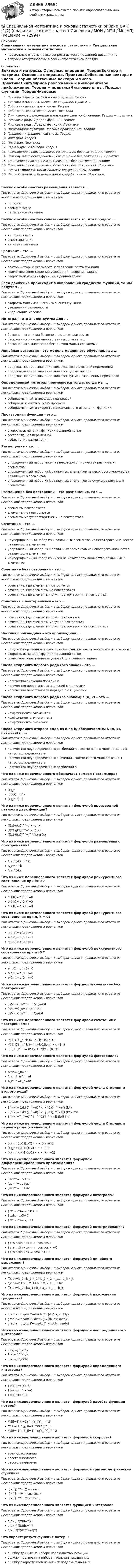  Описание Специальная математика и основы статистики > Специальная математика и основы статистикиправильные ответы на все вопросы из теста по данной дисциплиневопросы отсортированы в лексикографическом порядке Оглавление Вектора и матрицы. Основные операции. ТеорияВектора и матрицы. Основные операции. ПрактикаСобственные вектора и числа. ТеорияСобственные вектора и числа. ПрактикаСингулярное разложение и низкоранговое приближение. Теория + практикаЧисловые ряды. Предел функции. ТеорияЧисловые ряды. Предел функции. ПрактикаПроизводная функции. Частные производные. ТеорияГрадиент и градиентный спуск. ТеорияИнтеграл. ТеорияИнтеграл. ПрактикаРяды Фурье и Тейлора. ТеорияРазмещение с повторениями. Размещение без повторений. ТеорияРазмещение с повторениями. Размещение без повторений. ПрактикаСочетание с повторениями. Сочетание без повторений. ТеорияСочетание с повторениями. Сочетание без повторений. ПрактикаЧисла Стирлинга. Биномиальные коэффициенты. ТеорияЧисла Стирлинга. Биномиальные коэффициенты. ПрактикаВажной особенностью размещения является …Тип ответа: Одиночный выбор • с выбором одного правильного ответа из нескольких предложенных вариантовпорядокэлемент числапеременное значениеВажной особенностью сочетания является то, что порядок …Тип ответа: Одиночный выбор • с выбором одного правильного ответа из нескольких предложенных вариантовне применяетсяимеет значениене имеет значенияГрадиент – это . Тип ответа: Одиночный выбор • с выбором одного правильного ответа из нескольких предложенных вариантоввектор, который указывает направление роста функцииграмотное сопоставление условий для решения задачискорость изменения функции в данной точкеЕсли движение происходит в направлении градиента функции, то мы получим . Тип ответа: Одиночный выбор • с выбором одного правильного ответа из нескольких предложенных вариантовскорость максимального изменения функцииувеличения размерностииндексацию массиваИнтеграл - это аналог суммы для . Тип ответа: Одиночный выбор • с выбором одного правильного ответа из нескольких предложенных вариантовбесконечного числа бесконечно малых слагаемыхбесконечного числа множественных слагаемыхбесконечного множества бесконечно малых слагаемыхЛинейная регрессия – это модель машинного обучения, где . Тип ответа: Одиночный выбор • с выбором одного правильного ответа из нескольких предложенных вариантовпредсказываемое значение является составляющей переменнойпредсказываемое значение является целым числомпредсказываемое значение является суммой взвешенных признаковОпределенный интеграл применяется тогда, когда мы . Тип ответа: Одиночный выбор • с выбором одного правильного ответа из нескольких предложенных вариантовсобираемся найти площадь под кривойсобираемся найти ошибку прогнозасобираемся найти скорость максимального изменения функцииПроизводная функция – это . Тип ответа: Одиночный выбор • с выбором одного правильного ответа из нескольких предложенных вариантовскорость изменения функции в данной точкесоставляющая переменнойсоблюдение размещенияРазмещение – это …Тип ответа: Одиночный выбор • с выбором одного правильного ответа из нескольких предложенных вариантовупорядоченный набор чисел из некоторого множества различных n элементовупорядоченный набор из k различных элементов из некоторого множества различных n элементовупорядоченный набор из k различных элементов из суммы различных n элементовРазмещение без повторений – это размещение, где …Тип ответа: Одиночный выбор • с выбором одного правильного ответа из нескольких предложенных вариантовэлементы повторяютсяэлементы не повторяютсяэлементы могут повторяться и не повторятьсяСочетание – это …Тип ответа: Одиночный выбор • с выбором одного правильного ответа из нескольких предложенных вариантовнеупорядоченный набор из k различных элементов из некоторого множества различных n элементовупорядоченный набор из k различных элементов из некоторого множества различных n элементовнеупорядоченный набор из чисел из некоторого множества различных n элементовСочетание без повторений – это …Тип ответа: Одиночный выбор • с выбором одного правильного ответа из нескольких предложенных вариантовсочетание, где элементы повторяютсясочетание, где элементы не повторяютсясочетание, где элементы могут повторяться и не повторятьсяСочетания с повторениями – это …Тип ответа: Одиночный выбор • с выбором одного правильного ответа из нескольких предложенных вариантовсочетания, где элементы могут повторятьсясочетания, где элементы могут не повторятьсясочетания, где элементы могут повторяться и не повторятьсяЧастная производная – это производная . Тип ответа: Одиночный выбор • с выбором одного правильного ответа из нескольких предложенных вариантовпо одной переменной в случае, если функция имеет несколько переменныхскорость изменения функции в данной точкеграмотное сопоставление условий для решения задачиЧисла Стирлинга первого рода (без знака) – это …Тип ответа: Одиночный выбор • с выбором одного правильного ответа из нескольких предложенных вариантовколичество значений порядка nколичество перестановок значений с k цикламиколичество перестановок порядка n с k цикламиЧисла Стирлинга первого рода (со знаком) s (n, k) – это …Тип ответа: Одиночный выбор • с выбором одного правильного ответа из нескольких предложенных вариантовкоэффициенты элементовкоэффициенты многочленакоэффициенты значенийЧисло Стирлинга второго рода из n по k, обозначаемым S (n, k), называется …Тип ответа: Одиночный выбор • с выбором одного правильного ответа из нескольких предложенных вариантовколичество неупорядоченных разбиений n – элементного множества на k непустых подмножествколичество неупорядоченных значений – элементного множества на k непустых подмножествколичество неупорядоченных разбиений nЧто из ниже перечисленного обозначает символ Похгаммера?Тип ответа: Одиночный выбор • с выбором одного правильного ответа из нескольких предложенных вариантов(x)_n〖(x)〗_n^k(x)_n^(-1)Что из ниже перечисленного является формулой производной разности двух функций?Тип ответа: Одиночный выбор • с выбором одного правильного ответа из нескольких предложенных вариантов(f(x)-g(x))^'=f(x)-g'(x)(f(x)-g(x))^'=f(x)-g(x)(f(x)-g(x))^'=f^' (x)-g'(x)Что из ниже перечисленного является формулой размещения с повторениями?Тип ответа: Одиночный выбор • с выбором одного правильного ответа из нескольких предложенных вариантовA_n^(-k)=n^kA_n=n^kA_n^(-k)=nЧто из ниже перечисленного является формулой реккурентного соотношения при k>0 ?Тип ответа: Одиночный выбор • с выбором одного правильного ответа из нескольких предложенных вариантовs(k,0)= c(0,0)=0s(0,k)= c(0,k)=0s(k,0)= c(k,0)=0Что из ниже перечисленного является формулой реккурентного соотношения при n, k = 0?Тип ответа: Одиночный выбор • с выбором одного правильного ответа из нескольких предложенных вариантовs(0,1)= c(0,0)=1s(0,0)= c(1,0)=1s(0,0)= c(0,0)=1Что из ниже перечисленного является формулой реккурентного соотношения при n>0 ?Тип ответа: Одиночный выбор • с выбором одного правильного ответа из нескольких предложенных вариантовs(n,0)= c(n,0)=0s(n,0)= c(0,0)=0s(0,n)= c(0,n)=0Что из ниже перечисленного является формулой сочетания без повторений?Тип ответа: Одиночный выбор • с выбором одного правильного ответа из нескольких предложенных вариантов(n/k)=C_n^k= n!/k!(n-k)!(n/k)=C_n= n!/k!(n-k)!(n/k)=C_n^k= n!/(n-k)!Что из ниже перечисленного является формулой сочетания с повторениями?Тип ответа: Одиночный выбор • с выбором одного правильного ответа из нескольких предложенных вариантов-/(〖 C〗_n^k )= (n+k-1)!/(n-1)!-/(〖 C〗_n^k )= (n+k-1)!/(k! ∙ (n-1)!)〖 C〗_n^k= (n+k-1)!/(k! ∙ (n-1)!)Что из ниже перечисленного является формулой факториала?Тип ответа: Одиночный выбор • с выбором одного правильного ответа из нескольких предложенных вариантовA^n=P_n=n!A_n=P_n^n=n!A_n^n=P_n=n!Что из ниже перечисленного является формулой числа Стирлинга второго рода?Тип ответа: Одиночный выбор • с выбором одного правильного ответа из нескольких предложенных вариантовS(n,k)= 1/k! ∑_(j=0)^k 〖(-1)〗^(k+j) (k/j)S(n,k)= 1/k! ∑_(j=0)^k 〖(-1)〗^(k+j) (k/j) j^nS(n,k)=∑_(j=0)^k 〖(-1)〗^(k+j) (k/j) j^nЧто из ниже перечисленного является формулой числа Стирлинга первого рода (со знаком)?Тип ответа: Одиночный выбор • с выбором одного правильного ответа из нескольких предложенных вариантов(x)_n=(x-1)(x-2) ∙ ∙ ∙ (x-n+1)(x)_n=x(x-1)(x-2) ∙ ∙ ∙ (x-n)(x)_n=x(x-1)(x-2) ∙ ∙ ∙ (x-n+1)Что из нижеперечисленного является формулой дифференцированного произведения?Тип ответа: Одиночный выбор • с выбором одного правильного ответа из нескольких предложенных вариантов(uv)^'=u'v+uv'(uv)^'=uv+uv'(uv)^'=uv+uvЧто из нижеперечисленного является формулой интеграла?Тип ответа: Одиночный выбор • с выбором одного правильного ответа из нескольких предложенных вариантов∫ x^2 dx= x^3/3+C∫ xdx= x/3+C∫ x^2 dx= x/3+CЧто из нижеперечисленного является формулой интегрирования?Тип ответа: Одиночный выбор • с выбором одного правильного ответа из нескольких предложенных вариантов∫ □sin sin xdx = -□cos cos x∫ □sin sin xdx = -□cos cos x +C∫ □sin sin xdx = cos⁡x^3+CЧто из нижеперечисленного является формулой линейного выражения?Тип ответа: Одиночный выбор • с выбором одного правильного ответа из нескольких предложенных вариантовf(x,b)=b_0+b_1 x_1+b_2 x_2 +_…+b_k x_kf(x,b)=b+b_1 x_1+b_2 x_2 +_…+bxf(x,b)=b_0+bx_1+b_2 x_2 +_…+b_kЧто из нижеперечисленного является формулой нахождения градиента?Тип ответа: Одиночный выбор • с выбором одного правильного ответа из нескольких предложенных вариантовgrad z= dz/dy i ⃗+dy/dx j ⃗=(dz/dx; dz/dy)grad z= dz/dx i ⃗+dz/dx j ⃗=(dz/dx; dz/dy)grad z= dy/dx i ⃗+dx/dx j ⃗=(dz/dx; dz/dy)Что из нижеперечисленного является формулой неопределенного интеграла?Тип ответа: Одиночный выбор • с выбором одного правильного ответа из нескольких предложенных вариантовF'(x)=∫ f(x)dxF(x)=∫ f'(x)dxF(x)=∫ f(x)dxЧто из нижеперечисленного является формулой определенного интеграла?Тип ответа: Одиночный выбор • с выбором одного правильного ответа из нескольких предложенных вариантов∫ f(x)d=F(x)+C∫ f(x)dx=F(x)+C∫ f(x)dx=F(x)Что из нижеперечисленного является формулой расчёта функции потерь?Тип ответа: Одиночный выбор • с выбором одного правильного ответа из нескольких предложенных вариантовMSE=∑_(i=1)^n(Y_i-Y ̂_i )^2MSE= 1/n ∑_(i=1)^n(Y_i-Y ̂_i)MSE= 1/n ∑_(i=1)^n(Y_i-Y ̂_i )^2Что из нижеперечисленного является формулой скорости?Тип ответа: Одиночный выбор • с выбором одного правильного ответа из нескольких предложенных вариантоввремя/расстояниерасстояние/массарасстояние/времяЧто из нижеперечисленного является формулой тригонометрической функции?Тип ответа: Одиночный выбор • с выбором одного правильного ответа из нескольких предложенных вариантов〖x) 〗^'= □sin sin x〖x) 〗^'= □cos cos x〖x) 〗^'= □tan tan xЧто из нижеперечисленного является функцией интеграла?Тип ответа: Одиночный выбор • с выбором одного правильного ответа из нескольких предложенных вариантовd/dx ∫ f(x)d=f(x)d/dx ∫ f(x)dx=f(x)d/x ∫ f(x)dx^2=f(x)Что характеризует функция потерь?Тип ответа: Одиночный выбор • с выбором одного правильного ответа из нескольких предложенных вариантовошибку данных на наборе наблюдаемых позицийошибку прогноза на наборе наблюдаемых данныхошибку скорости изменения наблюдаемых данных &#55357&#56495 Специальная математика и основы статистики.ои(фип_БАК) (1/2) (все ответы на тест Синергия / МТИ / МосАП, январь 2023)&#55357&#56495 Специальная математика и основы статистики.ои(фип_БАК) (1/2) (правильные ответы на тест Синергия / МОИ / МТИ / МосАП)Специальная математика и основы статистики (Ответы на тест Синергия/МОИ/ МТИ)Специальная математика и основы статистики (Ответы на тест Синергия/МОИ/ МТИ)Специальная математика и основы статистики (ответы на тест Синергия / МТИ / МОИ)Специальная математика и основы статистики (ответы на тест Синергия / МТИ / МОИ / МосАП)Специальная математика и основы статистики СИНЕРГИЯ&#55357&#56495 Специальная математика и основы статистики [18 тем] (все ответы на тест Синергия / МТИ / МосАП, май 2023)&#55357&#56495 Специальная математика и основы статистики [18 тем] (все ответы на тест Синергия / МТИ / МосАП, февраль 2023)✅ Специальная математика и основы статистики 69 вопросов СИНЕРГИЯ МТИ 2022Специальная математика и основы статистики (69 вопросов) СИНЕРГИЯ ОТВЕТЫ 2022⭐ Специальная математика и основы статистики (все ответы на тест Синергия / МТИ / МосАП, август 2022)⭐ Специальная математика и основы статистики (все ответы на тест Синергия / МТИ / МосАП, декабрь 2022)⭐ Специальная математика и основы статистики (все ответы на тест Синергия / МТИ / МосАП, январь 2023)