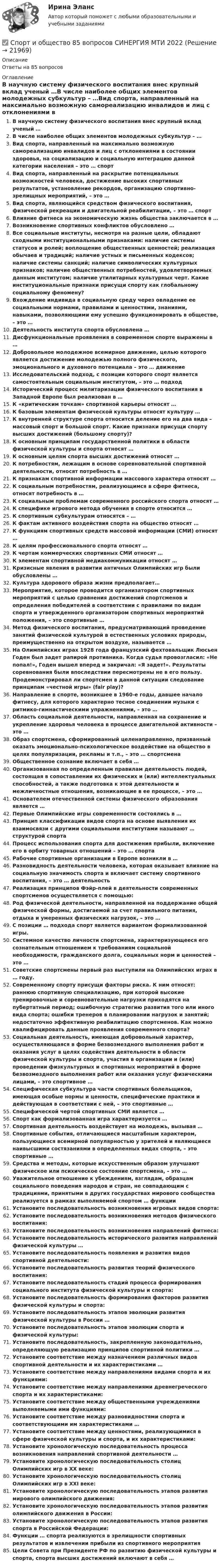      
          Описание
          Ответы на 85 вопросов 
          Оглавление
          В научную систему физического воспитания внес крупный вклад ученый …В числе наиболее общих элементов молодежных субкультур – …Вид спорта, направленный на максимально возможную самореализацию инвалидов и лиц с отклонениями в состоянии здоровья, на социализацию и социальную интеграцию данной категории населения – это … спортВид спорта, направленный на раскрытие потенциальных возможностей человека, достижение высоких спортивных результатов, установление рекордов, организацию спортивно-зрелищных мероприятий, – это …Вид спорта, являющийся средством физического воспитания, физической рекреации и двигательной реабилитации, – это … спортВлияние фитнеса на экономическую жизнь общества заключается в …Возникновение спортивных конфликтов обусловлено …Все социальные институты, несмотря на разные цели, обладают сходными институциональными признаками: наличие системы статусов и ролей; воплощение общественных ценностей; реализация обычаев и традиций; наличие устных и письменных кодексов; наличие системы санкций; наличие символических культурных признаков; наличие общественных потребностей, удовлетворяемых данным институтом; наличие утилитарных культурных черт. Какие институциональные признаки присущи спорту как глобальному социальному феномену?Вхождение индивида в социальную среду через овладение ее социальными нормами, правилами и ценностями, знаниями, навыками, позволяющими ему успешно функционировать в обществе, – это …Деятельность института спорта обусловлена …Дисфункциональные проявления в современном спорте выражены в …Добровольное молодежное всемирное движение, целью которого является достижение молодежью полного физического, эмоционального и духовного потенциала – это … движениеИсследовательский подход, с позиции которого спорт является самостоятельным социальным институтом, – это … подходИсторический процесс милитаризации физического воспитания в Западной Европе был реализован в …К «критическим точкам» спортивной карьеры относят …К базовым элементам физической культуры относят культуру …К внутренней структуре спорта относится деление его на два вида – массовый спорт и большой спорт. Какие признаки присущи спорту высших достижений (большому спорту)?К основным принципам государственной политики в области физической культуры и спорта относят …К основным целям спорта высших достижений относят …К потребностям, лежащим в основе соревновательной спортивной деятельности, относят потребность в …К признакам спортивной информации массового характера относят …К социальным потребностям, реализующимся в сфере фитнеса, относят потребность в …К социальным проблемам современного российского спорта относят …К специфике игрового метода обучения в спорте относится …К спортивным субкультурам относятся – …К фактам активного воздействия спорта на общество относят …К функциям спортивных средств массовой информации (СМИ) относят …К целям профессионального спорта относят …К чертам коммерческих спортивных СМИ относят …К элементам спортивной медиакоммуникации относят …Кризисные явления в развитии античных Олимпийских игр были обусловлены …Культура здорового образа жизни предполагает…Мероприятие, которое проводится организатором спортивных мероприятий с целью сравнения достижений спортсменов и определения победителей в соответствии с правилами по видам спорта и утвержденного организатором спортивных мероприятий положения, – это спортивные …Метод физического воспитания, предусматривающий проведение занятий физической культурой в естественных условиях природы, преимущественно на открытом воздухе, называется …На Олимпийских играх 1928 года французский фехтовальщик Люсьен Годен был задет рапирой противника. Когда судья провозгласил: «Не попал!», Годен вышел вперед и закричал: «Я задет!». Результаты соревнования были впоследствии пересмотрены не в его пользу. Продемонстрировал ли спортсмен в данной ситуации следование принципам «честной игры» (fair play)?Направление в спорте, возникшее в 1960-е годы, давшее начало фитнесу, для которого характерно тесное соединении музыки с ритмико-гимнастическими упражнениями, – это …Область социальной деятельности, направленная на сохранение и укрепление здоровья человека в процессе двигательной активности – это …Образ спортсмена, сформированный целенаправленно, призванный оказать эмоционально-психологическое воздействие на общество в целях популяризации, рекламы и т.п., – это … спортсменаОбщественное сознание включает в себя …Организованная по определенным правилам деятельность людей, состоящая в сопоставлении их физических и (или) интеллектуальных способностей, а также подготовка к этой деятельности и межличностные отношения, возникающие в ее процессе, – это …Основателем отечественной системы физического образования является …Первые Олимпийские игры современности состоялись в …Принцип классификации видов спорта на основе выявления их взаимосвязи с другими социальными институтами называют … структурой спортаПроцесс использования спорта для достижения прибыли, включение его в орбиту товарных отношений – это … спортаРабочие спортивные организации в Европе возникли в …Разновидность деятельности человека, которая оказывает влияние на социальную значимость спорта и включает систему спортивного воспитания, – это … деятельностьРеализация принципов Фэйр-плей в деятельности современных спортсменов осуществляется с помощью:Род физической деятельности, направленной на поддержание общей физической формы, достигаемой за счет правильного питания, отдыха и умеренных физических нагрузок, – это …С позиции … подхода спорт является вариантом формализованной игры.Системное качество личности спортсмена, характеризующееся его сознательным отношением к требованиям социальной необходимости, гражданского долга, социальных норм и ценностей – это …Советские спортсмены первый раз выступили на Олимпийских играх в … году.Современному спорту присущи факторы риска. К ним относят: раннюю спортивную специализацию, при которой высокие тренировочные и соревновательные нагрузки приходятся на пубертатный период; ошибочную стратегию развития того или иного вида спорта; ошибки тренеров в планировании нагрузок и занятий; недостаточно эффективную реабилитацию спортсменов. Как можно квалифицировать данные проявления современного спорта?Социальная деятельность, имеющая добровольный характер, осуществляющаяся в форме безвозмездного выполнения работ и оказания услуг в целях содействия деятельности в области физической культуры и спорта, участия в организации и (или) проведении физкультурных и спортивных мероприятий в форме безвозмездного выполнения работ или оказания услуг физическими лицами, – это спортивное …Специфическая субкультура части спортивных болельщиков, имеющая особые нормы и ценности, специфические практики и действующая в соответствии с ней, – это спортивные …Специфической чертой спортивных СМИ является …Спорт как формализованная игра характеризуется …Спортивная деятельность воздействует на молодежь, вызывая …Спортивные события, отличающиеся масштабным характером, пользующиеся всемирной популярностью у зрителей и являющиеся наивысшими состязаниями в определенных видах спорта, – это спортивные …Средства и методы, которые искусственным образом улучшают физическое или психическое состояние спортсмена, – это …Уважительное отношение к убеждениям, взглядам, образцам социального поведения народов и стран, не совпадающим с традициями, принятыми в других государствах мирового сообщества реализуется в рамках выполняемой спортом … функцииУстановите последовательность возникновения игровых видов спорта:Установите последовательность возникновения методов физического воспитания:Установите последовательность возникновения направлений фитнеса:Установите последовательность исторического развития направлений физической культуры …Установите последовательность появления и развития видов спортивной деятельности:Установите последовательность развития теорий физического воспитания:Установите последовательность стадий процесса формирования социального института физической культуры и спорта:Установите последовательность формирования факторов развития физической культуры и спорта:Установите последовательность этапов эволюции развития физической культуры в России …Установите последовательность этапов эволюции спорта и физической культуры:Установите последовательность, закрепленную законодательно, определяющую реализацию принципов спортивной политики …Установите соответствие между назначением различных видов спортивной деятельности и их характеристиками …Установите соответствие между направлениями видами спорта и их функциями:Установите соответствие между направлениями древнегреческого спорта и их характеристиками:Установите соответствие между общественными учреждениями выполняемыми ими функциями:Установите соответствие между разновидностями спорта и соответствующими им характеристиками …Установите соответствие между ценностями, реализующимися в сфере физической культуры и спорта, и их характеристиками:Установите хронологическую последовательность процесса возникновения направлений спортивной деятельности …Установите хронологическую последовательность столиц Олимпийских игр в XX веке:Установите хронологическую последовательность столиц Олимпийских игр в XXI веке:Установите хронологическую последовательность этапов развития мирового олимпийского движения:Установите хронологическую последовательность этапов развития олимпийского движения в России:Установите хронологическую последовательность этапов развития спорта в Российской Федерации:Функции … спорта реализуются в зрелищности спортивных результатов и извлечении прибыли из спортивного мероприятияЦели Совета при Президенте РФ по развитию физической культуры и спорта, спорта высших достижений включают в себя … 
            
            
            Спортивный ритейл. Синергия. Ответы на ИТОГОВЫЙ ТЕСТ. На отлично!✅ Спорт и общество 85 вопросов СИНЕРГИЯ МТИ 2022⭐ Спорт и общество.ои(dor) (ответы на тест Синергия / МТИ / МосАП, август 2022)⭐ Спорт и общество (ответы на тесты Синергия / МТИ / МосАП, декабрь 2022)💯 Спорт и общество [темы 1-4] (правильные ответы на тесты Синергия / МОИ / МТИ / МосАП, август 2023)Спорт и общество (тест с ответами Синергия/МОИ/ МТИ /МОСАП)Спорт от физической культуры отличается ...✅ Спортивный маркетинг 76 вопросов СИНЕРГИЯ МТИ 2022💯 Спортивный маркетинг [Блок 1-3] (правильные ответы на тесты Синергия / МОИ / МТИ / МосАП, август 2023)спортивный маркетинг готовые ответы 2022 синергия💯 Спортивный маркетинг (ответы на тесты Синергия / МТИ / МосАП, июль 2022)Спортивный маркетинг. Синергия. Ответы на ИТОГОВЫЙ ТЕСТ. На отлично!Спортивный маркетинг тест СинергияСпортивный ритейл
