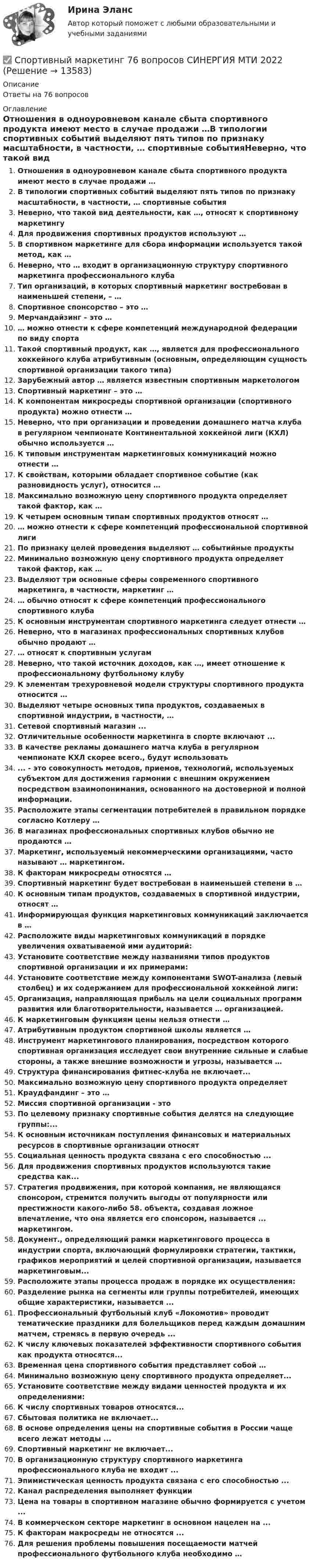      
          Описание
          Ответы на 76 вопросов 
          Оглавление
          Отношения в одноуровневом канале сбыта спортивного продукта имеют место в случае продажи …В типологии спортивных событий выделяют пять типов по признаку масштабности, в частности, … спортивные событияНеверно, что такой вид деятельности, как …, относят к спортивному маркетингуДля продвижения спортивных продуктов используют …В спортивном маркетинге для сбора информации используется такой метод, как …Неверно, что … входит в организационную структуру спортивного маркетинга профессионального клубаТип организаций, в которых спортивный маркетинг востребован в наименьшей степени, – …Спортивное спонсорство – это …Мерчандайзинг – это …… можно отнести к сфере компетенций международной федерации по виду спорта Такой спортивный продукт, как …, является для профессионального хоккейного клуба атрибутивным (основным, определяющим сущность спортивной организации такого типа)Зарубежный автор … является известным спортивным маркетологомСпортивный маркетинг – это …К компонентам микросреды спортивной организации (спортивного продукта) можно отнести …Неверно, что при организации и проведении домашнего матча клуба в регулярном чемпионате Континентальной хоккейной лиги (КХЛ) обычно используется …К типовым инструментам маркетинговых коммуникаций можно отнести …К свойствам, которыми обладает спортивное событие (как разновидность услуг), относится …Максимально возможную цену спортивного продукта определяет такой фактор, как …К четырем основным типам спортивных продуктов относят …… можно отнести к сфере компетенций профессиональной спортивной лигиПо признаку целей проведения выделяют … событийные продуктыМинимально возможную цену спортивного продукта определяет такой фактор, как …Выделяют три основные сферы современного спортивного маркетинга, в частности, маркетинг …… обычно относят к сфере компетенций профессионального спортивного клубаК основным инструментам спортивного маркетинга следует отнести …Неверно, что в магазинах профессиональных спортивных клубов обычно продают …… относят к спортивным услугамНеверно, что такой источник доходов, как …, имеет отношение к профессиональному футбольному клубуК элементам трехуровневой модели структуры спортивного продукта относится …Выделяют четыре основных типа продуктов, создаваемых в спортивной индустрии, в частности, …Сетевой спортивный магазин ...Отличительные особенности маркетинга в спорте включают ...В качестве рекламы домашнего матча клуба в регулярном чемпионате КХЛ скорее всего., будут использовать... - это совокупность методов, приемов, технологий, используемых субъектом для достижения гармонии с внешним окружением посредством взаимопонимания, основанного на достоверной и полной информации.Расположите этапы сегментации потребителей в правильном порядке согласно Котлеру …В магазинах профессиональных спортивных клубов обычно не продаются …Маркетинг, используемый некоммерческими организациями, часто называют … маркетингом.К факторам микросреды относятся …Спортивный маркетинг будет востребован в наименьшей степени в …К основным типам продуктов, создаваемых в спортивной индустрии, относят …Информирующая функция маркетинговых коммуникаций заключается в …Расположите виды маркетинговых коммуникаций в порядке увеличения охватываемой ими аудиторий:Установите соответствие между названиями типов продуктов спортивной организации и их примерами:Установите соответствие между компонентами SWOT-анализа (левый столбец) и их содержанием для профессиональной хоккейной лиги:Организация, направляющая прибыль на цели социальных программ развития или благотворительности, называется … организацией.К маркетинговым функциям цены нельзя отнести …Атрибутивным продуктом спортивной школы является …Инструмент маркетингового планирования, посредством которого спортивная организация исследует свои внутренние сильные и слабые стороны, а также внешние возможности и угрозы, называется …Структура финансирования фитнес-клуба не включает...Максимально возможную цену спортивного продукта определяетКраудфандинг – это …Миссия спортивной организации - этоПо целевому признаку спортивные события делятся на следующие группы:...К основным источникам поступления финансовых и материальных ресурсов в спортивные организации относятСоциальная ценность продукта связана с его способностью ...Для продвижения спортивных продуктов используются такие средства как...Стратегия продвижения, при которой компания, не являющаяся спонсором, стремится получить выгоды от популярности или престижности какого-либо 58. объекта, создавая ложное впечатление, что она является его спонсором, называется ... маркетингом.Документ., определяющий рамки маркетингового процесса в индустрии спорта, включающий формулировки стратегии, тактики, графиков мероприятий и целей спортивной организации, называется маркетинговым...Расположите этапы процесса продаж в порядке их осуществления:Разделение рынка на сегменты или группы потребителей, имеющих общие характеристики, называется ...Профессиональный футбольный клуб «Локомотив» проводит тематические праздники для болельщиков перед каждым домашним матчем, стремясь в первую очередь ...К числу ключевых показателей эффективности спортивного события как продукта относятся...Временная цена спортивного события представляет собой …Минимально возможную цену спортивного продукта определяет...Установите соответствие между видами ценностей продукта и их определениями:К числу спортивных товаров относятся...Сбытовая политика не включает...В основе определения цены на спортивные события в России чаще всего лежат методы ...Спортивный маркетинг не включает...В организационную структуру спортивного маркетинга профессионального клуба не входит ...Эпимистическая ценность продукта связана с его способностью ...Канал распределения выполняет функцииЦена на товары в спортивном магазине обычно формируется с учетом ...В коммерческом секторе маркетинг в основном нацелен на ...К факторам макросреды не относятся ...Для решения проблемы повышения посещаемости матчей профессионального футбольного клуба необходимо … 
            
            
            Спортивный маркетинг (2023.г) тест с ответами Синергия/МОИ/ МТИ /МОСАП✅ Спортивный маркетинг 76 вопросов СИНЕРГИЯ МТИ 2022💯 Спортивный маркетинг [Блок 1-3] (правильные ответы на тесты Синергия / МОИ / МТИ / МосАП, август 2023)спортивный маркетинг готовые ответы 2022 синергия💯 Спортивный маркетинг (ответы на тесты Синергия / МТИ / МосАП, июль 2022)Спортивный маркетинг. Синергия. Ответы на ИТОГОВЫЙ ТЕСТ. На отлично!Спортивный маркетинг тест СинергияСпортивно-педагогический практикум 2Спортивно-педагогический практикум 3. Практическое задание. Циклические и ациклические виды спорта в процессе занятий физической культурой .💯 Спортивные игры и единоборства (все ответы на тест Синергия / МТИ / МосАП, март 2023)💯 Спортивные игры и единоборства (все ответы на тест Синергия / МТИ / МосАП, ноябрь 2022)💯 Спортивные игры и единоборства (все ответы на тест Синергия / МТИ / МосАП, январь 2023)💯 Спортивные игры и единоборства (ответы на тест Синергия / МОИ / МТИ / МосАП, сентябрь 2023)💯 Спортивные игры и единоборства (правильные ответы на тест Синергия / МОИ / МТИ / МосАП, август 2023)