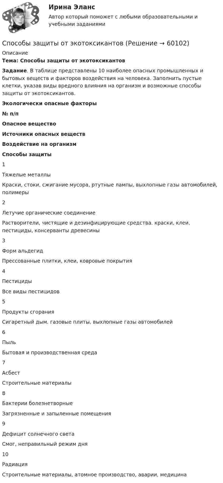     
            Описание
            Тема: Способы защиты от экотоксикантов  Задание. В таблице представлены 10 наиболее опасных промышленных и бытовых веществ и факторов воздействия на человека. Заполнить пустые клетки, указав виды вредного влияния на организм и возможные способы защиты от экотоксикантов. Экологически опасные факторы  № п/п Опасное вещество Источники опасных веществ Воздействие на организм Способы защиты   1 Тяжелые металлы Краски, стоки, сжигание мусора, ртутные лампы, выхлопные газы автомобилей, полимеры     2 Летучие органические соединение Растворители, чистящие и дезинфицирующие средства. краски, клеи, пестициды, консерванты древесины     3 Форм альдегид Прессованные плитки, клеи, ковровые покрытия     4 Пестициды Все виды пестицидов     5 Продукты сгорания Сигаретный дым. газовые плиты, выхлопные газы автомобилей     6 Пыль Бытовая и производственная среда     7 Асбест Строительные материалы     8 Бактерии болезнетворные Загрязненные и запыленные помещения     9 Дефицит солнечного света Смог, неправильный режим дня     10 Радиация Строительные материалы, атомное производство, аварии, медицина      
            
            
            Способ создания плановой геодезической сети в виде системы треугольников, в которой измерены все углы инекоторые стороны (базисы)? Выберите один ответ: a.триангуляция b.трилатерация c.полигонометрия Способы защиты от экотоксикантовСпособы защиты от экотоксикантовСпособы защиты от экотоксикантовСпособы обжалования судебных постановлений (тест с ответами) 76%Способы, описанные в приведенном ниже фрагменте, характеризуют ...  методы исследования По А. Маслоу, лучший способ узнать о том, что представляют собой люди, - позволить им тем или иным способом рассказать нам, непосредственно (в форме вопросовСпособы повышения огнестойкости и защиты от гниения древесину подвергают …Способность страны (или группы стран) обеспечивать своевременное погашение своих международных обязательств приемлемыми для кредитора платежными средствами - это...Способ образования права, когда имеет место включение социальных норм в издаваемые государством законодательные акты - это ... Способом детерминированного факторного анализа рассчитать влияние среднегодовой стоимости основных производственных фондов и их фондоотдачи на изменение выручки от продаж.Способом организации накопительной системы оценки деятельности является сборник работ и результатов обучающегося, в котором наглядно демонстрируются приложенные усилия, прогресс и достижения ребёнкаСпособом покупки драгоценных металлов является покупка … (укажите два варианта)Способ организации хозяйственной жизни, определяемый типом собственности на основные виды экономических ресурсов и способом решения главных экономических проблем, – это экономическая … Способ поведения в конфликтной ситуации, при котором быстро находится нужное решение, в основном устраивающее обе стороны, но за счет некоторых уступок, - это ... 