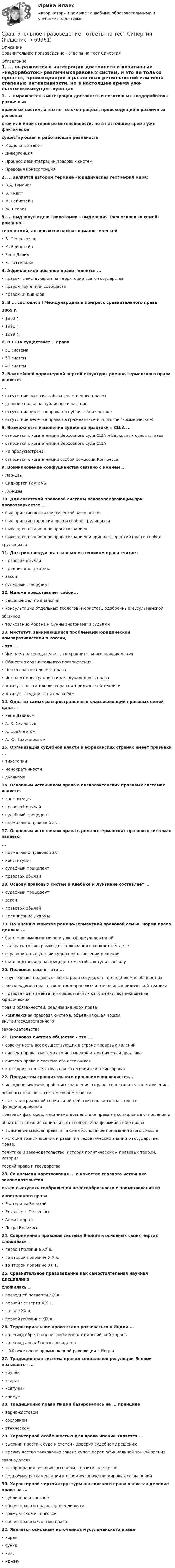     
            Описание
             Сравнительное правоведение - ответы на тест Синергия 
            Оглавление
            1. ... выражается в интеграции достоинств и позитивных «недоработок» различныхправовых систем, и это не только процесс, происходящий в различных регионахстой или иной степенью интенсивности, но в настоящее время уже фактическисуществующая и работающая реальность• Модельный закон• Дивергенция• Процесс дезинтеграции правовых систем• Правовая конвергенция2. ... является автором термина «юридическая география мира:• В.А. Туманов• В. Кнапп• М. Рейнстайн• Ж. Сталев3. ... выдвинул идею трихотомии – выделения трех основных семей: романно –германской, англосаксонской и социалистической• В. С.Нерсесянц• М. Рейнстайн• Рене Давид• X. Гаттеридж4. Африканское обычное право является ...• правом, действующим на территории всего государства• правом групп или сообществ• правом индивидов5. В ... состоялся I Международный конгресс сравнительного права 1869 г.• 1900 г.• 1991 г.• 1899 г.6. В США существует... права• 51 система• 50 систем• 49 систем7. Важнейшей характерной чертой структуры романо-германского права является...• отсутствие понятия «обязательственное право»• деление права на публичное и частное• отсутствие деления права на публичное и частное• отсутствие деления права на гражданское и торговое (коммерческое)8. Возможность изменения судебной практики в США ...• относится к компетенции Верховного суда США и Верховных судов штатов• относится к компетенции Верховного суда США• не предусмотрена• относится к компетенции особой комиссии Конгресса9. Возникновение конфуцианства связано с именем ...• Лао-Цзы• Сидхартхи Гаутамы• Кун-цзы10. Для советской правовой системы основополагающим при правотворчестве ...• был принцип «социалистической законности»• был принцип гарантии прав и свобод трудящихся• было «революционное правосознание»• было «революционное правосознание» и принцип гарантии прав и свободтрудящихся11. Доктрина индуизма главным источником права считает ...• правовой обычай• предписания дхармы• закон• судебный прецедент12. Иджма представляет собой...• решение дел по аналогии• консультации отдельных теологов и юристов., одобренные мусульманскойобщиной• толкование Корана и Сунны знатоками и судьями13. Институт, занимающийся проблемами юридической компаративистики в России,– это ...• Институт законодательства и сравнительного правоведения• Общество сравнительного правоведения• Центр сравнительного права• Институт иностранного и международного права Институт сравнительного права и юридической техники Институт государства и права РАН14. Одна из самых распространенных классификаций правовых семей дана ...• Рене Давидом• А. Х. Саидовым• К. Цвайгертом• А. Ю. Тихомировым15. Организация судебной власти в африканских странах имеет признаки ...• тихатопии• монократичности• дуализма16. Основным источником права в англосаксонских правовых системах является ...• конституция• правовой обычай• судебный прецедент• нормативно-правовой акт17. Основным источником права в романо-германских правовых системах является...• нормативно-правовой акт• конституция• судебный прецедент• правовой обычай18. Основу правовых систем в Квебеке и Луизиане составляет ...• судебный прецедент• закон• правовой обычай• предписание дхармы19. По мнению юристов романо-германской правовой семьи, норма права должна ...• быть максимально точно и узко сформулированной• задавать только рамки для толкования в конкретном деле• ограничивать функции судьи при вынесении решения• быть подтверждена прецедентом, чтобы вступить в силу20. Правовая семья – это ...• группировка правовых систем ряда государств, объединяемая общностьюпроисхождения права, сходством правовых источников, юридической техники• правовая регламентация общественных отношений, возникновение юридическихправ и обязанностей, реализация норм права• комплексная правовая система, объединяющая нормы внутригосударственногозаконодательства21. Правовая система общества - это ...• совокупность всех существующих в стране правовых явлений• система права, система его источников и юридическая практика• система права и система его источников• категория, соответствующая категории «системы права»22. Предметом сравнительного правоведения является...• методологические проблемы сравнения в праве, сопоставительное изучениеосновных правовых систем современности• познание реальной социальной действительности в контексте функционированияправовых факторов, механизмы воздействия права на социальные отношения иобратного влияния социальных отношений на формирование права• выяснение смысла права, а также обоснование понимания этого смысла• история возникновения и развития теоретических знаний о государстве, праве,политике и законодательстве, история политических и правовых теорий, историятеорий права и государства23. Со времени царствования ... в качестве главного источника законодательствастали выступать соображения целесообразности и заимствования изиностранного права• Екатерины Великой• Елизаветы Петровны• Александра II• Петра Великого24. Современная правовая система Японии в основных своих чертах сложилась ...• первой половине XX в.• во второй половине XIX в.• во второй половине XX в.25. Сравнительное правоведение как самостоятельная научная дисциплинасложилась ...• последней четверти XIX в.• первой четверти XIX в.• начале ХХ в.• первой половине XIX в.26. Территориальное право стало развиваться в Индии ...• в период обретения независимости от английской короны• в период английского господства• в XX веке после промышленной революции в Индии27. Традиционная система правил социальной регуляции Японии называется ...• «бугё»• «гири»• «сёгуны»• «чиму»28. Традиционно право Индии базировалось на ... принципе• варно-кастовом• сословном• этническом29. Характерной особенностью для права Японии является ...• высокий престиж суда и степени доверия судебному решению• преимущество толкования закона судом перед официальной тонкой зрениязаконодателя• инкорпорация религиозных норм в позитивное право• подробная регламентация и огромное значение мировых соглашений30. Характерной чертой структуры английского права является деление права на ...• публичное и частное• общее право и право справедливости• гражданское и торговое• общее право и частное право 32. Является основным источников мусульманского права• коран• сунна• кияс• иджму  
            
            
            Сравнительное правоведение (ОТВЕТЫ) магистратура гр-правовой профиль Сравнительное правоведение - ответы на тест Синергия💯 Сравнительное правоведение (ответы на тест Синергия / МОИ / МТИ / МосАП, октябрь 2023)Сравнительное правоведение. Тест для сдачи в МФПУ «Синергия». «Сравнительное правоведение». Тест для сдачи в МФПУ «Синергия». Сравнительное правоведение (тест с ответами Синергия/МОИ/МТИ/МосАП)Сравнительный анализ бюджетной обеспеченности субъектов РФСравнительная характеристика. Юридические свойства - это особые качества конституции как основного НПА:Сравнительное правоведениеСравнительное правоведениеСравнительное правоведениеСравнительное правоведение✅ Сравнительное правоведение 36 вопросов СИНЕРГИЯ МТИ 2022Сравнительное правоведение как наука и учебная дисциплина ТулГУ 1 курс