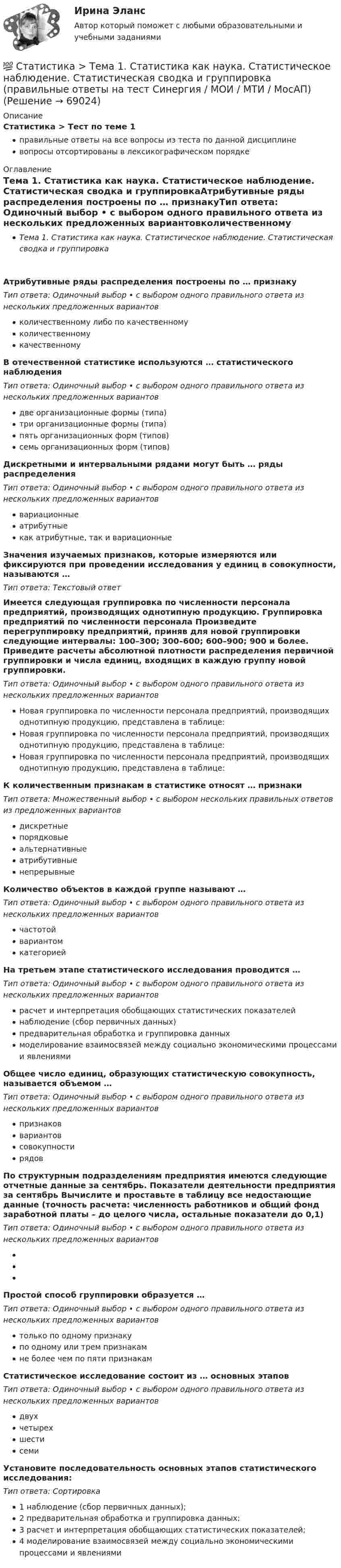      
            Описание
            Статистика > Тест по теме 1правильные ответы на все вопросы из теста по данной дисциплиневопросы отсортированы в лексикографическом порядке 
            Оглавление
            Тема 1. Статистика как наука. Статистическое наблюдение. Статистическая сводка и группировкаАтрибутивные ряды распределения построены по … признакуТип ответа: Одиночный выбор • с выбором одного правильного ответа из нескольких предложенных вариантовколичественному либо по качественномуколичественномукачественномуВ отечественной статистике используются … статистического наблюденияТип ответа: Одиночный выбор • с выбором одного правильного ответа из нескольких предложенных вариантовдве организационные формы (типа)три организационные формы (типа)пять организационных форм (типов)семь организационных форм (типов)Дискретными и интервальными рядами могут быть … ряды распределенияТип ответа: Одиночный выбор • с выбором одного правильного ответа из нескольких предложенных вариантоввариационныеатрибутныекак атрибутные, так и вариационныеЗначения изучаемых признаков, которые измеряются или фиксируются при проведении исследования у единиц в совокупности, называются …Тип ответа: Текcтовый ответ Имеется следующая группировка по численности персонала предприятий, производящих однотипную продукцию. Группировка предприятий по численности персонала  Произведите перегруппировку предприятий, приняв для новой группировки следующие интервалы: 100–300; 300–600; 600–900; 900 и более. Приведите расчеты абсолютной плотности распределения первичной группировки и числа единиц, входящих в каждую группу новой группировки.Тип ответа: Одиночный выбор • с выбором одного правильного ответа из нескольких предложенных вариантовНовая группировка по численности персонала предприятий, производящих однотипную продукцию, представлена в таблице:  Новая группировка по численности персонала предприятий, производящих однотипную продукцию, представлена в таблице:  Новая группировка по численности персонала предприятий, производящих однотипную продукцию, представлена в таблице:  К количественным признакам в статистике относят … признакиТип ответа: Множественный выбор • с выбором нескольких правильных ответов из предложенных вариантовдискретныепорядковыеальтернативныеатрибутивныенепрерывныеКоличество объектов в каждой группе называют …Тип ответа: Одиночный выбор • с выбором одного правильного ответа из нескольких предложенных вариантовчастотойвариантомкатегориейНа третьем этапе статистического исследования проводится …Тип ответа: Одиночный выбор • с выбором одного правильного ответа из нескольких предложенных вариантоврасчет и интерпретация обобщающих статистических показателейнаблюдение (сбор первичных данных)предварительная обработка и группировка данныхмоделирование взаимосвязей между социально экономическими процессами и явлениямиОбщее число единиц, образующих статистическую совокупность, называется объемом …Тип ответа: Одиночный выбор • с выбором одного правильного ответа из нескольких предложенных вариантовпризнаковвариантовсовокупностирядовПо структурным подразделениям предприятия имеются следующие отчетные данные за сентябрь. Показатели деятельности предприятия за сентябрь  Вычислите и проставьте в таблицу все недостающие данные (точность расчета: численность работников и общий фонд заработной платы – до целого числа, остальные показатели до 0,1)Тип ответа: Одиночный выбор • с выбором одного правильного ответа из нескольких предложенных вариантов  Простой способ группировки образуется …Тип ответа: Одиночный выбор • с выбором одного правильного ответа из нескольких предложенных вариантовтолько по одному признакупо одному или трем признакамне более чем по пяти признакамСтатистическое исследование состоит из … основных этаповТип ответа: Одиночный выбор • с выбором одного правильного ответа из нескольких предложенных вариантовдвухчетырехшестисемиУстановите последовательность основных этапов статистического исследования:Тип ответа: Сортировка1 наблюдение (сбор первичных данных);2 предварительная обработка и группировка данных;3 расчет и интерпретация обобщающих статистических показателей;4 моделирование взаимосвязей между социально экономическими процессами и явлениями  
            
            
            💯 Статистика [Тема 1-7] (ответы на тесты Синергия / МОИ / МТИ / МосАП, сентябрь 2023)💯 Статистика > Тема 1. Статистика как наука. Статистическое наблюдение. Статистическая сводка и группировка (правильные ответы на тест Синергия / МОИ / МТИ / МосАП)💯 Статистика > Тема 2. Наглядное представление статистических данных (правильные ответы на тест Синергия / МОИ / МТИ / МосАП)💯 Статистика > Тема 3. Абсолютные и относительные показатели. Средние величины (правильные ответы на тест Синергия / МОИ / МТИ / МосАП)💯 Статистика > Тема 4. Показатели вариации. Дисперсионный метод анализа (правильные ответы на тест Синергия / МОИ / МТИ / МосАП)💯 Статистика > Тема 5. Статистическое изучение взаимосвязи социально-экономических явлений (правильные ответы на тест Синергия / МОИ / МТИ / МосАП)💯 Статистика > Тема 6. Статистическое изучение динамики социально-экономических явлений (правильные ответы на тест Синергия / МОИ / МТИ / МосАП)Статистика. Синергия. На отлично!Статистика. Синергия. Ответы на КОМПЕТЕНТНОСТНЫЙ ТЕСТСтатистика. Синергия. Тест.Статистика. СПО. МФПУ Синергия - 2022Статистика ТГУ Вариант 8 (3 задания) Основные макроэкономические, демографические и показатели уровня жизни Тульской области приведены в таблицеСтатистика Тема 1.1 Задача 9, Тема 1.3 Задача 9, Тема 2.2 Задача 9, Тема 2.5 Задача 16Статистика.Тема 15. Статистика финансов. 