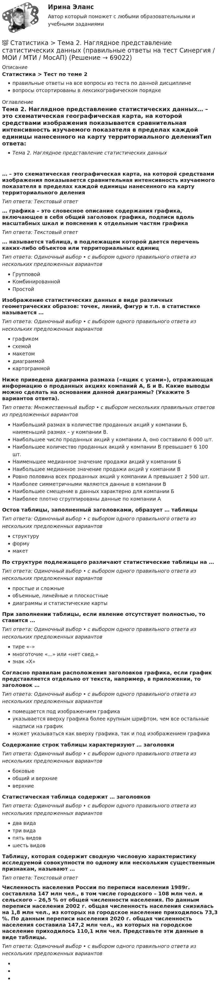      
            Описание
            Статистика > Тест по теме 2правильные ответы на все вопросы из теста по данной дисциплиневопросы отсортированы в лексикографическом порядке 
            Оглавление
            Тема 2. Наглядное представление статистических данных… – это схематическая географическая карта, на которой средствами изображения показывается сравнительная интенсивность изучаемого показателя в пределах каждой единицы нанесенного на карту территориального деленияТип ответа: Текcтовый ответ … графика – это словесное описание содержания графика, включающее в себя общий заголовок графика, подписи вдоль масштабных шкал и пояснения к отдельным частям графикаТип ответа: Текcтовый ответ … называется таблица, в подлежащем которой дается перечень каких-либо объектов или территориальных единицТип ответа: Одиночный выбор • с выбором одного правильного ответа из нескольких предложенных вариантовГрупповойКомбинированнойПростойИзображение статистических данных в виде различных геометрических образов: точек, линий, фигур и т.п. в статистике называется …Тип ответа: Одиночный выбор • с выбором одного правильного ответа из нескольких предложенных вариантовграфикомсхемоймакетомдиаграммойкартограммойНиже приведена диаграмма размаха («ящик с усами»), отражающая информацию о проданных акциях компаний А, Б и В.  Какие выводы можно сделать на основании данной диаграммы? (Укажите 5 вариантов ответа).Тип ответа: Множественный выбор • с выбором нескольких правильных ответов из предложенных вариантовНаибольший размах в количестве проданных акций у компании Б, наименьший размах – у компании В.Наибольшее число проданных акций у компании А, оно составило 6 000 шт.Наибольшее количество проданных акций у компании В превышает 6 100 шт.Наименьшее медианное значение продажи акций у компании БНаибольшее медианное значение продажи акций у компании ВРовно половина всех проданных акций у компании А превышает 2 500 шт.Наиболее симметричными являются данные в компании ВНаибольшее смещение в данных характерно для компании БНаиболее плотно сгруппированы данные по компании АОстов таблицы, заполненный заголовками, образует … таблицыТип ответа: Одиночный выбор • с выбором одного правильного ответа из нескольких предложенных вариантовструктуруформумакетПо структуре подлежащего различают статистические таблицы на …Тип ответа: Одиночный выбор • с выбором одного правильного ответа из нескольких предложенных вариантовпростые и сложныеобъемные, линейные и плоскостныедиаграммы и статистические картыПри заполнении таблицы, если явление отсутствует полностью, то ставится …Тип ответа: Одиночный выбор • с выбором одного правильного ответа из нескольких предложенных вариантовтире «–»многоточие «...» или «нет свед.»знак «X»Согласно правилам расположения заголовков графика, если график представляется отдельно от текста, например, в приложении, то заголовок …Тип ответа: Одиночный выбор • с выбором одного правильного ответа из нескольких предложенных вариантовпомещается под изображением графикауказывается вверху графика более крупным шрифтом, чем все остальные надписи на графикможет указываться как вверху графика, так и под изображением графикаСодержание строк таблицы характеризуют … заголовкиТип ответа: Одиночный выбор • с выбором одного правильного ответа из нескольких предложенных вариантовбоковыеобщий и верхниеверхниеСтатистическая таблица содержит … заголовковТип ответа: Одиночный выбор • с выбором одного правильного ответа из нескольких предложенных вариантовдва видатри видапять видовшесть видовТаблицу, которая содержит сводную числовую характеристику исследуемой совокупности по одному или нескольким существенным признакам, называют …Тип ответа: Текcтовый ответ Численность населения России по переписи населения 1989г. составляла 147 млн чел., в том числе городского – 108 млн чел. и сельского – 26,5 % от общей численности населения. По данным переписи населения 2002 г. общая численность населения снизилась на 1,8 млн чел., из которых на городское население приходилось 73,3 %. По данным переписи населения 2020 г. общая численность населения составила 147,2 млн чел., из которых на городское население приходилось 110,1 млн чел. Представьте эти данные в виде таблицы.Тип ответа: Одиночный выбор • с выбором одного правильного ответа из нескольких предложенных вариантов     
            
            
            💯 Статистика > Тема 1. Статистика как наука. Статистическое наблюдение. Статистическая сводка и группировка (правильные ответы на тест Синергия / МОИ / МТИ / МосАП)💯 Статистика > Тема 2. Наглядное представление статистических данных (правильные ответы на тест Синергия / МОИ / МТИ / МосАП)💯 Статистика > Тема 3. Абсолютные и относительные показатели. Средние величины (правильные ответы на тест Синергия / МОИ / МТИ / МосАП)💯 Статистика > Тема 4. Показатели вариации. Дисперсионный метод анализа (правильные ответы на тест Синергия / МОИ / МТИ / МосАП)💯 Статистика > Тема 5. Статистическое изучение взаимосвязи социально-экономических явлений (правильные ответы на тест Синергия / МОИ / МТИ / МосАП)💯 Статистика > Тема 6. Статистическое изучение динамики социально-экономических явлений (правильные ответы на тест Синергия / МОИ / МТИ / МосАП)💯 Статистика > Тема 7. Экономические индексы (правильные ответы на тест Синергия / МОИ / МТИ / МосАП)Статистика. Синергия. Ответы на КОМПЕТЕНТНОСТНЫЙ ТЕСТСтатистика. Синергия. Тест.Статистика. СПО. МФПУ Синергия - 2022Статистика ТГУ Вариант 8 (3 задания) Основные макроэкономические, демографические и показатели уровня жизни Тульской области приведены в таблицеСтатистика Тема 1.1 Задача 9, Тема 1.3 Задача 9, Тема 2.2 Задача 9, Тема 2.5 Задача 16Статистика.Тема 15. Статистика финансов. Статистика. Тема 15. Статистика финансов. Задание . Отлично.