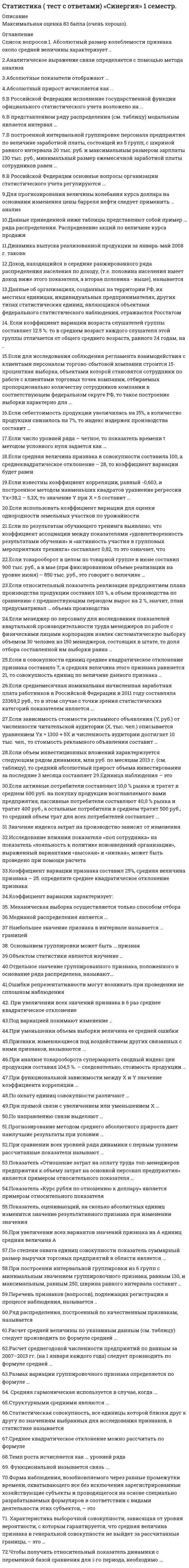      
          Описание
          63 вопросов с ответамиПочти все вопросы из онлайн-тестаСдано на 97 баллов из 100 ОтличноГод сдачи - 2020.После покупки Вы получите файл с ответами на вопросы которые указаны ниже: 
          Оглавление
          1.    Структурными средними являются …2.    Если число уровней ряда – четное, то показатель времени t методом условного нуля задается как …3.    Показатель «Отношение затрат на оплату труда топ-менеджеров предприятия к объему затрат на основной персонал предприятия» является примером относительного показателя …4.    Показатель «Курс рубля по отношению к доллару» является примером относительного показателя 5.    Расчет среднегодовой численности предприятий по данным за 2007–2013 гг. (на 1 января каждого года) следует производить по формуле средней …6.    Если известны коэффициент корреляции, равный -0,603, и построенное методом наименьших квадратов уравнение регрессии Yx=38,2 – 5,3X, то значение Y при X = 5 составит …7.    Если объем инвестиционных вложений характеризуется следующим рядом динамики, млн руб. по месяцам 2013 г. (см. таблицу), то средний абсолютный прирост объема инвестирования за последние 3 месяца составляет …8.    Если для исследования соблюдения регламента взаимодействия с клиентами персоналом торгово-сбытовой компании строится 15-процентная выборка, объектами которой становятся сотрудники по работе с клиентами торговых точек компании, отбираемых пропорционально количеству сотрудников компании в соответствующем федеральном округе РФ, то такое построение выборки характерно для …9.    Если среднемесячная номинальная начисленная заработная плата работников в Российской Федерации в 2011 году составляла 23369,2 руб., то в этом случае с точки зрения статистических категорий показателем является …10. Если относительный показатель реализации предприятием плана производства продукции составил 103 %, а объем производства по сравнению с предшествующим периодом вырос на 2 %, значит, план предусматривал … объема производства11. В представленном ряду распределения (см. таблицу) модальным является интервал …12. Размах вариации группировочного признака определяется по формуле …13. Если использовать коэффициент вариации для оценки однородности земельных участков по урожайности14. Абсолютный прирост исчисляется как ...15. Функциональной называется связь ...16. Коэффициент вариации характеризует:17. Аналитическое выражение связи определяется с помощью метода анализа18. Коэффициент вариации признака составил 25%, средняя величина признака – 25. определите среднее квадратическое отклонение признака:19. Абсолютный размер колеблемости признака около средней величины характеризует ...20. Ряд распределения, построенный по качественным признакам, называется ...21. В Российской Федерации основные вопросы организации статистического учета регулируются …22. Данные об организациях, созданных на территории РФ, их местных единицах, индивидуальных предпринимателях, других типах статистических единиц, являющихся объектами федерального статистического наблюдения, отражаются Росстатом …23. Объектом статистики является изучение … 24. Медианой распределения является …25. При сравнении всех уровней ряда динамики с первым уровнем рассчитанные показатели называют26. Основанием группировки может быть … признак27. Наибольшее значение признака в интервале называется … границей 28. Для прогнозирования величины колебания курса доллара на основании изменения цены барреля нефти следует применить … анализ29. Признаки, изменяющиеся под воздействием других связанных с ними признаков, называются …30. Статистическая совокупность, все единицы которой близки друг к другу по значениям выбранных для исследования признаков, в статистике называется …31. При построении интервальной группировки из 6 групп с минимальным значением группировочного признака, равным 130, и максимальным, равным 250, ширина равного интервала составит …32. Если зависимость стоимости рекламного объявления (Y, руб.) от численности читательской аудитории (Х, тыс. чел.) описывается уравнением Yх = 1300 ­ 5Х и численность аудитории достигнет 10 тыс. чел., то стоимость рекламного объявления составит …33. Если в совокупности единиц среднее квадратическое отклонение признака составило 7, а средняя величина этого признака равняется 21, то совокупность единиц по величине данного признака …34. Абсолютные показатели отображают … 35. Темп роста исчисляется как … уровней ряда 36. Данные приведенной ниже таблицы представляют собой пример … ряда распределения37. При уменьшении объема выборки величина ее средней ошибки …38. При анализе товарооборота супермаркета сводный индекс цен продукции составил 104,5 %. – следовательно, стоимость продукции …39. Если менеджер по персоналу для исследования показателей квартальной производительности труда менеджеров по работе с физическими лицами корпорации извлек систематическую выборку объемом 30 человек из 150 менеджеров, состоящих в штате, то доля отбора составленной им выборки равна …40. При функциональной зависимости между Х и Y значение коэффициента корреляции …41. Под вариацией понимают изменение …42. Расчет средней величины по указанным данным (см. таблицу) следует производить по формуле средней …43. Если активные потребители составляют 10,0 % рынка и тратят в среднем 600 руб. на покупку продукции возглавляемого вами предприятия, пассивные потребители составляют 40,0 % рынка и тратят 400 руб., а остальные потребители в среднем тратят 500 руб., то средний объем трат для всех потребителей составляет ... 44. Если товарооборот в целом по товарной группе в июне составил 900 тыс. руб., а в мае (при фиксированном объеме реализации на уровне июня) – 850 тыс. руб., это говорит о величине …45. Характеристика выборочной совокупности, зависящая от уровня вероятности, с которым гарантируется, что средняя величина признака в генеральной совокупности не выйдет за рассчитанные границы, – это …46. Чтобы получить относительный показатель динамики с переменной базой сравнения для i-го периода, необходимо …47. Если коэффициент вариации возраста слушателей группы составляет 12.5 %. то в среднем возраст каждого слушателя этой группы отличается от общего среднего возраста, равного 24 годам, на ...48. Механическая выборка осуществляется только способом ... отбора49. Доход, находящийся в середине ранжированного ряда распределения населения по доходу, (т.е. половина населения имеет доход ниже этого показателя, а вторая половина - выше), называется ...50. Средняя гармоническая используется в случае, когда ...51. Перечень признаков (вопросов), подлежащих регистрации в процессе наблюдения, называется .. 52. Единица наблюдения – это53. Отдельное значение группировочного признака, положенного в основание ряда распределена, называют...54. Средняя гармоническая используется в случае, когда ...55.Если коэффициент вариации возраста слушателей группы составляет 12.5 %. то в среднем возраст каждого слушателя этой группы отличается от общего среднего возраста, равного 24 годам, на ...56.При прямой связи с увеличением или уменьшением X …57. Если себестоимость продукции увеличилась на 15 %, а количество продукции снизилось на 7 %, то индекс издержек производства составит58.Ошибки репрезентативности могут возникать при проведении59. По охвату единиц совокупности различают60. Среднее квадратическое отклонение можно рассчитать по формуле61. Показатель, оценивающий, на сколько абсолютных единиц изменится значение результативного признака при изменении значения факторного признака на одну единицу его измерения, называется … 62. Если зависимость стоимости рекламного объявления (Y, руб.) от численности читательской аудитории (Х, тыс. чел.) описывается уравнением Yх = 1300 + 5Х и численность аудитории достигнет 10 тыс. чел., то стоимость рекламного объявления составит …63. Исследование влияния показателя «пол сотрудника» на показатель «лояльность к политике нововведений организации», выраженный вариантами «высокая» и «низкая», может быть проведено при помощи расчета … ﻿ 
            
            
            Статистика (тест с ответами «Синергия»).. 2Статистика (тест с ответами «Синергия»).. 3Статистика (тест с ответами Синергия, МОИ)Статистика тк 12-100%Статистика тк 14-89%Статистика тк 16-100%Статистика тк 3-100%Статистика Синергия 2021 2 семестр 🔥 БАЗА ТЕСТОВ 🔥Статистика синергия ответы на тест (97/100) МФПУ, МОИСтатистика «Синергия» тест с ответами.Статистика.Тест Синергия 2021гСтатистика.Тест Синергия (Сборник 72 вопроса)Статистика (тест с ответами «Синергия»).Статистика (тест с ответами Синергия)