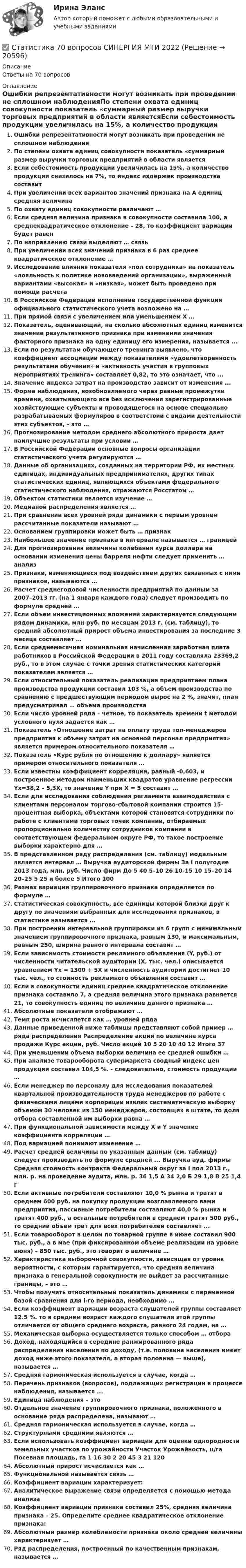      
          Описание
          Ответы на 70 вопросов 
          Оглавление
          Ошибки репрезентативности могут возникать при проведении не сплошном наблюденияПо степени охвата единиц совокупности показатель «суммарный размер выручки торговых предприятий в области являетсяЕсли себестоимость продукции увеличилась на 15%, а количество продукции снизилось на 7%, то индекс издержек производства составитПри увеличении всех вариантов значений признака на А единиц средняя величинаПо охвату единиц совокупности различают …Если средняя величина признака в совокупности составила 100, а среднеквадратическое отклонение – 28, то коэффициент вариации будет равенПо направлению связи выделяют … связьПри увеличении всех значений признака в 6 раз среднее квадратическое отклонение …Исследование влияния показателя «пол сотрудника» на показатель «лояльность к политике нововведений организации», выраженный вариантами «высокая» и «низкая», может быть проведено при помощи расчетаВ Российской Федерации исполнение государственной функции официального статистического учета возложено на …При прямой связи с увеличением или уменьшением X …Показатель, оценивающий, на сколько абсолютных единиц изменится значение результативного признака при изменении значения факторного признака на одну единицу его измерения, называется ...Если по результатам обучающего тренинга выявлено, что коэффициент ассоциации между показателями «удовлетворенность результатами обучения» и «активность участия в групповых мероприятиях тренинга» составляет 0,82, то это означает, что ...Значение индекса затрат на производство зависит от изменения ...Форма наблюдения, возобновляемого через равные промежутки времени, охватывающего все без исключения зарегистрированные хозяйствующие субъекты и проводящегося на основе специально разрабатываемых формуляров в соответствии с видами деятельности этих субъектов, – это …Прогнозирование методом среднего абсолютного прироста дает наилучшие результаты при условии …В Российской Федерации основные вопросы организации статистического учета регулируются …Данные об организациях, созданных на территории РФ, их местных единицах, индивидуальных предпринимателях, других типах статистических единиц, являющихся объектами федерального статистического наблюдения, отражаются Росстатом …Объектом статистики является изучение …Медианой распределения является …При сравнении всех уровней ряда динамики с первым уровнем рассчитанные показатели называют …Основанием группировки может быть … признакНаибольшее значение признака в интервале называется … границейДля прогнозирования величины колебания курса доллара на основании изменения цены барреля нефти следует применить … анализПризнаки, изменяющиеся под воздействием других связанных с ними признаков, называются …Расчет среднегодовой численности предприятий по данным за 2007–2013 гг. (на 1 января каждого года) следует производить по формуле средней …Если объем инвестиционных вложений характеризуется следующим рядом динамики, млн руб. по месяцам 2013 г. (см. таблицу), то средний абсолютный прирост объема инвестирования за последние 3 месяца составляет …Если среднемесячная номинальная начисленная заработная плата работников в Российской Федерации в 2011 году составляла 23369,2 руб., то в этом случае с точки зрения статистических категорий показателем является …Если относительный показатель реализации предприятием плана производства продукции составил 103 %, а объем производства по сравнению с предшествующим периодом вырос на 2 %, значит, план предусматривал … объема производстваЕсли число уровней ряда – четное, то показатель времени t методом условного нуля задается как …Показатель «Отношение затрат на оплату труда топ-менеджеров предприятия к объему затрат на основной персонал предприятия» является примером относительного показателя …Показатель «Курс рубля по отношению к доллару» является примером относительного показателя …Если известны коэффициент корреляции, равный -0,603, и построенное методом наименьших квадратов уравнение регрессии Yx=38,2 – 5,3X, то значение Y при X = 5 составит …Если для исследования соблюдения регламента взаимодействия с клиентами персоналом торгово-сбытовой компании строится 15-процентная выборка, объектами которой становятся сотрудники по работе с клиентами торговых точек компании, отбираемых пропорционально количеству сотрудников компании в соответствующем федеральном округе РФ, то такое построение выборки характерно для …В представленном ряду распределения (см. таблицу) модальным является интервал … Выручка аудиторской фирмы За I полугодие 2013 года, млн. руб. Число фирм До 5 40 5–10 26 10-15 10 15–20 14 20–25 5 25 и более 5 Итого 100 Размах вариации группировочного признака определяется по формуле …Статистическая совокупность, все единицы которой близки друг к другу по значениям выбранных для исследования признаков, в статистике называется …При построении интервальной группировки из 6 групп с минимальным значением группировочного признака, равным 130, и максимальным, равным 250, ширина равного интервала составит …Если зависимость стоимости рекламного объявления (Y, руб.) от численности читательской аудитории (Х, тыс. чел.) описывается уравнением Yх = 1300 + 5Х и численность аудитории достигнет 10 тыс. чел., то стоимость рекламного объявления составит …Если в совокупности единиц среднее квадратическое отклонение признака составило 7, а средняя величина этого признака равняется 21, то совокупность единиц по величине данного признака …Абсолютные показатели отображают …Темп роста исчисляется как … уровней ряда Данные приведенной ниже таблицы представляют собой пример … ряда распределения Распределение акций по величине курса продажи Курс акции, руб. Число акций 10 5 20 10 40 12 Итого 37 При уменьшении объема выборки величина ее средней ошибки …При анализе товарооборота супермаркета сводный индекс цен продукции составил 104,5 %. - следовательно, стоимость продукции …Если менеджер по персоналу для исследования показателей квартальной производительности труда менеджеров по работе с физическими лицами корпорации извлек систематическую выборку объемом 30 человек из 150 менеджеров, состоящих в штате, то доля отбора составленной им выборки равна …При функциональной зависимости между Х и Y значение коэффициента корреляции …Под вариацией понимают изменение …Расчет средней величины по указанным данным (см. таблицу) следует производить по формуле средней ... Выручка ауд. фирмы Средняя стоимость контракта Федеральный округ за I пол 2013 г., млн. р. на проведение аудита, млн. р. 36 1,5 А 34 2,0 Б 29 1,8 В 25 1,4 Г Если активные потребители составляют 10,0 % рынка и тратят в среднем 600 руб. на покупку продукции возглавляемого вами предприятия, пассивные потребители составляют 40,0 % рынка и тратят 400 руб., а остальные потребители в среднем тратят 500 руб., то средний объем трат для всех потребителей составляет ...Если товарооборот в целом по товарной группе в июне составил 900 тыс. руб., а в мае (при фиксированном объеме реализации на уровне июня) – 850 тыс. руб., это говорит о величине …Характеристика выборочной совокупности, зависящая от уровня вероятности, с которым гарантируется, что средняя величина признака в генеральной совокупности не выйдет за рассчитанные границы, – это …Чтобы получить относительный показатель динамики с переменной базой сравнения для i-го периода, необходимо …Если коэффициент вариации возраста слушателей группы составляет 12.5 %. то в среднем возраст каждого слушателя этой группы отличается от общего среднего возраста, равного 24 годам, на …Механическая выборка осуществляется только способом … отбораДоход, находящийся в середине ранжированного ряда распределения населения по доходу, (т.е. половина населения имеет доход ниже этого показателя, а вторая половина — выше), называется …Средняя гармоническая используется в случае, когда …Перечень признаков (вопросов), подлежащих регистрации в процессе наблюдения, называется ...Единица наблюдения – этоОтдельное значение группировочного признака, положенного в основание ряда распределена, называют …Средняя гармоническая используется в случае, когда …Структурными средними являются …Если использовать коэффициент вариации для оценки однородности земельных участков по урожайности Участок Урожайность, ц/га Посевная площадь, га 1 16 30 2 20 45 3 21 120Абсолютный прирост исчисляется как …Функциональной называется связь …Коэффициент вариации характеризует:Аналитическое выражение связи определяется с помощью метода анализаКоэффициент вариации признака составил 25%, средняя величина признака – 25. Определите среднее квадратическое отклонение признака:Абсолютный размер колеблемости признака около средней величины характеризует …Ряд распределения, построенный по качественным признакам, называется … 
            
            
            Статистика 6 сем СИНЕРГИЯ ТЕСТ ✅ Статистика 70 вопросов СИНЕРГИЯ МТИ 2022✅ Статистика 71 вопрос СИНЕРГИЯ МТИ 2022Статистика (АлтГПУ)Статистика Вариант 1Статистика Вариант 10 (3 задания) Имеются данные о продаже мяса на рынке городаСтатистика Вариант 10 (3 задачи) Имеются данные о заработной плате работников локомотивного депоСтатистикаСтатистика СТАТИСТИКАстатистика 2022 готовые ответы синергияСтатистика (2023.г) тест с ответами Синергия/МОИ/ МТИ /МОСАПСтатистика 2 вариант Рейтинговая работаСтатистика (4 задачи) Произведена группировка рабочих предприятия по уровню выполнения норм выработки. Определить количественные статистические показатели:  