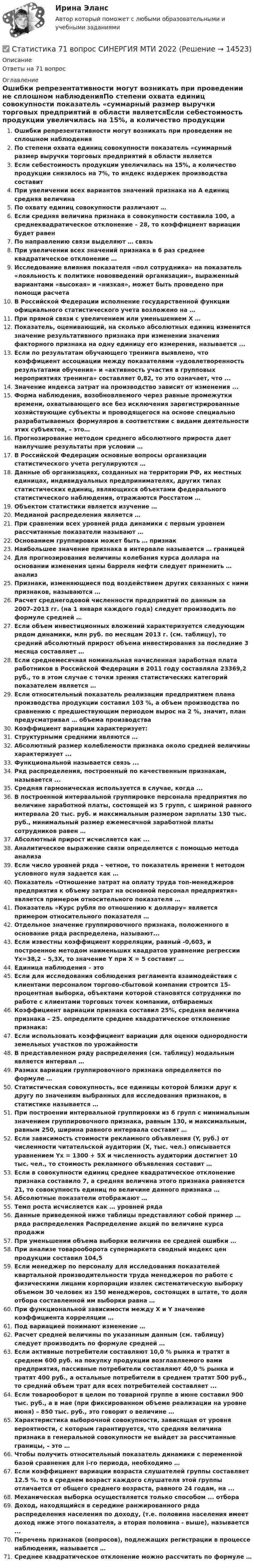      
          Описание
          Ответы на 71 вопрос 
          Оглавление
          Ошибки репрезентативности могут возникать при проведении не сплошном наблюденияПо степени охвата единиц совокупности показатель «суммарный размер выручки торговых предприятий в области являетсяЕсли себестоимость продукции увеличилась на 15%, а количество продукции снизилось на 7%, то индекс издержек производства составитПри увеличении всех вариантов значений признака на А единиц средняя величинаПо охвату единиц совокупности различают …Если средняя величина признака в совокупности составила 100, а среднеквадратическое отклонение – 28, то коэффициент вариации будет равенПо направлению связи выделяют … связьПри увеличении всех значений признака в 6 раз среднее квадратическое отклонение …Исследование влияния показателя «пол сотрудника» на показатель «лояльность к политике нововведений организации», выраженный вариантами «высокая» и «низкая», может быть проведено при помощи расчетаВ Российской Федерации исполнение государственной функции официального статистического учета возложено на …При прямой связи с увеличением или уменьшением X …Показатель, оценивающий, на сколько абсолютных единиц изменится значение результативного признака при изменении значения факторного признака на одну единицу его измерения, называется ...Если по результатам обучающего тренинга выявлено, что коэффициент ассоциации между показателями «удовлетворенность результатами обучения» и «активность участия в групповых мероприятиях тренинга» составляет 0,82, то это означает, что ... Значение индекса затрат на производство зависит от изменения ...Форма наблюдения, возобновляемого через равные промежутки времени, охватывающего все без исключения зарегистрированные хозяйствующие субъекты и проводящегося на основе специально разрабатываемых формуляров в соответствии с видами деятельности этих субъектов, – это…Прогнозирование методом среднего абсолютного прироста дает наилучшие результаты при условии …В Российской Федерации основные вопросы организации статистического учета регулируются …Данные об организациях, созданных на территории РФ, их местных единицах, индивидуальных предпринимателях, других типах статистических единиц, являющихся объектами федерального статистического наблюдения, отражаются Росстатом …Объектом статистики является изучение …Медианой распределения является …При сравнении всех уровней ряда динамики с первым уровнем рассчитанные показатели называют …Основанием группировки может быть … признакНаибольшее значение признака в интервале называется … границейДля прогнозирования величины колебания курса доллара на основании изменения цены барреля нефти следует применить … анализПризнаки, изменяющиеся под воздействием других связанных с ними признаков, называются …Расчет среднегодовой численности предприятий по данным за 2007–2013 гг. (на 1 января каждого года) следует производить по формуле средней …Если объем инвестиционных вложений характеризуется следующим рядом динамики, млн руб. по месяцам 2013 г. (см. таблицу), то средний абсолютный прирост объема инвестирования за последние 3 месяца составляет …Если среднемесячная номинальная начисленная заработная плата работников в Российской Федерации в 2011 году составляла 23369,2 руб., то в этом случае с точки зрения статистических категорий показателем является …Если относительный показатель реализации предприятием плана производства продукции составил 103 %, а объем производства по сравнению с предшествующим периодом вырос на 2 %, значит, план предусматривал … объема производстваКоэффициент вариации характеризует:Структурными средними являются …Абсолютный размер колеблемости признака около средней величины характеризует ...Функциональной называется связь ...Ряд распределения, построенный по качественным признакам, называется ...Средняя гармоническая используется в случае, когда ... В построенной интервальной группировке персонала предприятия по величине заработной платы, состоящей из 5 групп, с шириной равного интервала 20 тыс. руб. и максимальным размером зарплаты 130 тыс. руб., минимальный размер ежемесячной заработной платы сотрудников равен …Абсолютный прирост исчисляется как ...Аналитическое выражение связи определяется с помощью метода анализаЕсли число уровней ряда – четное, то показатель времени t методом условного нуля задается как …Показатель «Отношение затрат на оплату труда топ-менеджеров предприятия к объему затрат на основной персонал предприятия» является примером относительного показателя …Показатель «Курс рубля по отношению к доллару» является примером относительного показателя …Отдельное значение группировочного признака, положенного в основание ряда распределена, называют...Если известны коэффициент корреляции, равный -0,603, и построенное методом наименьших квадратов уравнение регрессии Yx=38,2 – 5,3X, то значение Y при X = 5 составит …Единица наблюдения – этоЕсли для исследования соблюдения регламента взаимодействия с клиентами персоналом торгово-сбытовой компании строится 15-процентная выборка, объектами которой становятся сотрудники по работе с клиентами торговых точек компании, отбираемыхКоэффициент вариации признака составил 25%, средняя величина признака – 25. определите среднее квадратическое отклонение признака:Если использовать коэффициент вариации для оценки однородности земельных участков по урожайностиВ представленном ряду распределения (см. таблицу) модальным является интервал …Размах вариации группировочного признака определяется по формуле …Статистическая совокупность, все единицы которой близки друг к другу по значениям выбранных для исследования признаков, в статистике называется …При построении интервальной группировки из 6 групп с минимальным значением группировочного признака, равным 130, и максимальным, равным 250, ширина равного интервала составит …Если зависимость стоимости рекламного объявления (Y, руб.) от численности читательской аудитории (Х, тыс. чел.) описывается уравнением Yх = 1300 + 5Х и численность аудитории достигнет 10 тыс. чел., то стоимость рекламного объявления составит …Если в совокупности единиц среднее квадратическое отклонение признака составило 7, а средняя величина этого признака равняется 21, то совокупность единиц по величине данного признака …Абсолютные показатели отображают … Темп роста исчисляется как … уровней рядаДанные приведенной ниже таблицы представляют собой пример … ряда распределения Распределение акций по величине курса продажиПри уменьшении объема выборки величина ее средней ошибки …При анализе товарооборота супермаркета сводный индекс цен продукции составил 104,5Если менеджер по персоналу для исследования показателей квартальной производительности труда менеджеров по работе с физическими лицами корпорации извлек систематическую выборку объемом 30 человек из 150 менеджеров, состоящих в штате, то доля отбора составленной им выборки равна …При функциональной зависимости между Х и Y значение коэффициента корреляции …Под вариацией понимают изменение …Расчет средней величины по указанным данным (см. таблицу) следует производить по формуле средней …Если активные потребители составляют 10,0 % рынка и тратят в среднем 600 руб. на покупку продукции возглавляемого вами предприятия, пассивные потребители составляют 40,0 % рынка и тратят 400 руб., а остальные потребители в среднем тратят 500 руб., то средний объем трат для всех потребителей составляет ...Если товарооборот в целом по товарной группе в июне составил 900 тыс. руб., а в мае (при фиксированном объеме реализации на уровне июня) – 850 тыс. руб., это говорит о величине …Характеристика выборочной совокупности, зависящая от уровня вероятности, с которым гарантируется, что средняя величина признака в генеральной совокупности не выйдет за рассчитанные границы, – это …Чтобы получить относительный показатель динамики с переменной базой сравнения для i-го периода, необходимо …Если коэффициент вариации возраста слушателей группы составляет 12.5 %. то в среднем возраст каждого слушателя этой группы отличается от общего среднего возраста, равного 24 годам, на ...Механическая выборка осуществляется только способом ... отбораДоход, находящийся в середине ранжированного ряда распределения населения по доходу, (т.е. половина населения имеет доход ниже этого показателя, а вторая половина - выше), называется ...Перечень признаков (вопросов), подлежащих регистрации в процессе наблюдения, называется …Среднее квадратическое отклонение можно рассчитать по формуле …  
            
            
            ✅ Статистика 70 вопросов СИНЕРГИЯ МТИ 2022✅ Статистика 71 вопрос СИНЕРГИЯ МТИ 2022Статистика (АлтГПУ)Статистика Вариант 1Статистика Вариант 10 (3 задания) Имеются данные о продаже мяса на рынке городаСтатистика Вариант 10 (3 задачи) Имеются данные о заработной плате работников локомотивного депоСтатистика Вариант 1 (2 вопроса + 2 задачи) Предмет, методы и задачи статистики. Особенности статистической методологии. Система государственной статистики РФ. Статистическое наблюдениеСтатистика СТАТИСТИКАстатистика 2022 готовые ответы синергияСтатистика (2023.г) тест с ответами Синергия/МОИ/ МТИ /МОСАПСтатистика 2 вариант Рейтинговая работаСтатистика (4 задачи) Произведена группировка рабочих предприятия по уровню выполнения норм выработки. Определить количественные статистические показатели:  Статистика (5 задач на корреляцию)