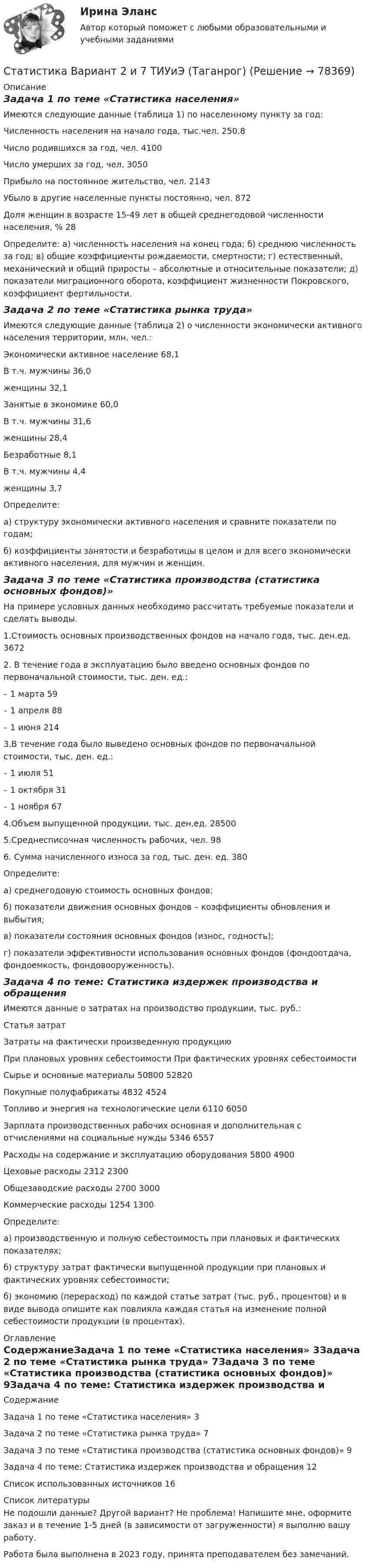     
            Описание
            Задача 1 по теме «Статистика населения»Имеются следующие данные (таблица 1) по населенному пункту за год:Численность населения на начало года, тыс.чел. 250,8Число родившихся за год, чел. 4100Число умерших за год, чел. 3050Прибыло на постоянное жительство, чел. 2143Убыло в другие населенные пункты постоянно, чел. 872Доля женщин в возрасте 15-49 лет в общей среднегодовой численности населения, % 28Определите: а) численность населения на конец года; б) среднюю численность за год; в) общие коэффициенты рождаемости, смертности; г) естественный, механический и общий приросты – абсолютные и относительные показатели; д) показатели миграционного оборота, коэффициент жизненности Покровского, коэффициент фертильности.Задача 2 по теме «Статистика рынка труда»Имеются следующие данные (таблица 2) о численности экономически активного населения территории, млн. чел.:Экономически активное население 68,1В т.ч. мужчины 36,0женщины 32,1Занятые в экономике 60,0В т.ч. мужчины 31,6женщины 28,4Безработные 8,1В т.ч. мужчины 4,4женщины 3,7Определите:а) структуру экономически активного населения и сравните показатели по годам;б) коэффициенты занятости и безработицы в целом и для всего экономически активного населения, для мужчин и женщин.Задача 3 по теме «Статистика производства (статистика основных фондов)»На примере условных данных необходимо рассчитать требуемые показатели и сделать выводы.1.Стоимость основных производственных фондов на начало года, тыс. ден.ед. 36722. В течение года в эксплуатацию было введено основных фондов по первоначальной стоимости, тыс. ден. ед.:– 1 марта 59– 1 апреля 88– 1 июня 2143.В течение года было выведено основных фондов по первоначальной стоимости, тыс. ден. ед.:– 1 июля 51– 1 октября 31– 1 ноября 674.Объем выпущенной продукции, тыс. ден.ед. 285005.Среднесписочная численность рабочих, чел. 986. Сумма начисленного износа за год, тыс. ден. ед. 380Определите:а) среднегодовую стоимость основных фондов;б) показатели движения основных фондов – коэффициенты обновления и выбытия;в) показатели состояния основных фондов (износ, годность);г) показатели эффективности использования основных фондов (фондоотдача, фондоемкость, фондовооруженность).Задача 4 по теме: Статистика издержек производства и обращенияИмеются данные о затратах на производство продукции, тыс. руб.:Статья затратЗатраты на фактически произведенную продукциюПри плановых уровнях себестоимости При фактических уровнях себестоимостиСырье и основные материалы 50800 52820Покупные полуфабрикаты 4832 4524Топливо и энергия на технологические цели 6110 6050Зарплата производственных рабочих основная и дополнительная с отчислениями на социальные нужды 5346 6557Расходы на содержание и эксплуатацию оборудования 5800 4900Цеховые расходы 2312 2300Общезаводские расходы 2700 3000Коммерческие расходы 1254 1300Определите:а) производственную и полную себестоимость при плановых и фактических показателях;б) структуру затрат фактически выпущенной продукции при плановых и фактических уровнях себестоимости;б) экономию (перерасход) по каждой статье затрат (тыс. руб., процентов) и в виде вывода опишите как повлияла каждая статья на изменение полной себестоимости продукции (в процентах). 
            Оглавление
            СодержаниеЗадача 1 по теме «Статистика населения» 3Задача 2 по теме «Статистика рынка труда» 7Задача 3 по теме «Статистика производства (статистика основных фондов)» 9Задача 4 по теме: Статистика издержек производства и обращения 12Список использованных источников 16 
            Список литературы
            Не подошли данные? Другой вариант? Не проблема! Напишите мне, оформите заказ и в течение 1-5 дней (в зависимости от загруженности) я выполню вашу работу.Работа была выполнена в 2023 году, принята преподавателем без замечаний. 
            
            
            Статистика Вариант 2 (8 задач) Имеются следующие данные по среднесписочной численности работников на предприятиях Статистика Вариант 2 и 7 ТИУиЭ (Таганрог) Статистика Вариант 3 (2 задания) Имеются следующие данные по группе из 20 студентов заочного отде-ления:Статистика Вариант 3 (6 задач) По двум предприятиям имеются следующие данные о распределении работников по уровню месячной заработной платы:Статистика Вариант 3 (6 задач) Проанализируйте структуру статистической совокупности с помощью относительных величинСтатистика Вариант 3 Две задачи по теме Показатели вариации Данные о затратах времени на обслуживание покупателей:Статистика Вариант 3 Две задачи по теме структурные средние Распределение торговых предприятий города по объему розничного оборота:Статистика Вариант 1 (2 вопроса + 2 задачи) Предмет, методы и задачи статистики. Особенности статистической методологии. Система государственной статистики РФ. Статистическое наблюдениеСтатистика Вариант 13 (8 задач) По 20 овцам имеются данные о настриге шерстиСтатистика Вариант 1 (5 заданий) Однородна ли совокупность 7, 8, 10? Статистика Вариант 1 (5 задач)  Определите средние показатели по Уральскому федеральному округу. Укажите вид и форму средних.Статистика (Вариант 1) 6 задач Проанализируйте структуру статистической совокупности с помощью относительных величин: всего в городе, который делится на три административных района, проживает 900 чел.,Статистика Вариант 1 (7 задач) По данным таблицы 1 произведите группировку магазинов №№ 1 ... 18 по признаку размер товарооборотаСтатистика Вариант 2 (3 задания) По двум трикотажным фабрикам производственного объединения имеются следующие данные 