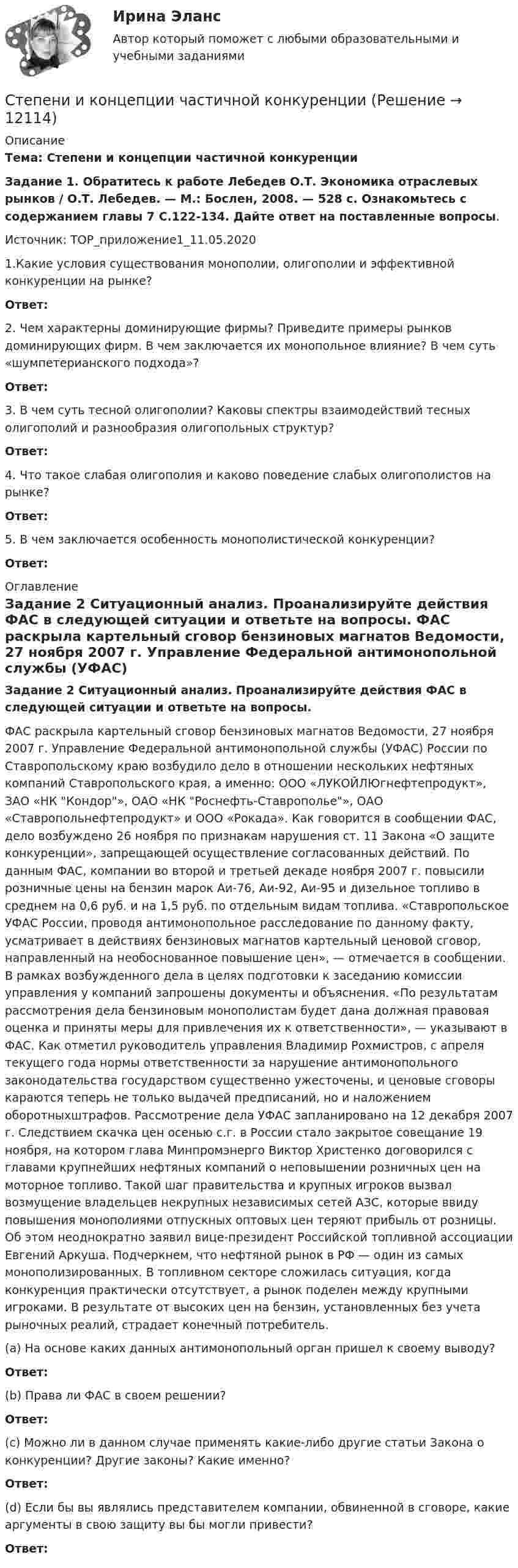     
          Описание
          Тема: Степени и концепции частичной конкуренцииЗадание 1. Обратитесь к работе Лебедев О.Т. Экономика отраслевых рынков / О.Т. Лебедев. — М.: Бослен, 2008. — 528 с. Ознакомьтесь с содержанием главы 7 С.122-134. Дайте ответ на поставленные вопросы.  Источник: ТОР_приложение1_11.05.20201.Какие условия существования монополии, олигополии и эффективной конкуренции на рынке? Ответ:2. Чем характерны доминирующие фирмы? Приведите примеры рынков доминирующих фирм. В чем заключается их монопольное влияние? В чем суть «шумпетерианского подхода»? Ответ:3. В чем суть тесной олигополии? Каковы спектры взаимодействий тесных олигополий и разнообразия олигопольных структур? Ответ:4. Что такое слабая олигополия и каково поведение слабых олигополистов на рынке?Ответ: 5. В чем заключается особенность монополистической конкуренции?Ответ: 
          Оглавление
          Задание 2 Ситуационный анализ. Проанализируйте действия ФАС в следующей ситуации и ответьте на вопросы. 	ФАС раскрыла картельный сговор бензиновых магнатов Ведомости, 27 ноября 2007 г. Управление Федеральной антимонопольной службы (УФАС) России по Ставропольскому краю возбудило дело в отношении нескольких нефтяных компаний Ставропольского края, а именно: ООО «ЛУКОЙЛЮгнефтепродукт», ЗАО «НК Кондор», ОАО «НК Роснефть-Ставрополье», ОАО «Ставропольнефтепродукт» и ООО «Рокада». Как говорится в сообщении ФАС, дело возбуждено 26 ноября по признакам нарушения ст. 11 Закона «О защите конкуренции», запрещающей осуществление согласованных действий. По данным ФАС, компании во второй и третьей декаде ноября 2007 г. повысили розничные цены на бензин марок Аи-76, Аи-92, Аи-95 и дизельное топливо в среднем на 0,6 руб. и на 1,5 руб. по отдельным видам топлива. «Ставропольское УФАС России, проводя антимонопольное расследование по данному факту, усматривает в действиях бензиновых магнатов картельный ценовой сговор, направленный на необоснованное повышение цен», — отмечается в сообщении. В рамках возбужденного дела в целях подготовки к заседанию комиссии управления у компаний запрошены документы и объяснения. «По результатам рассмотрения дела бензиновым монополистам будет дана должная правовая оценка и приняты меры для привлечения их к ответственности», — указывают в ФАС. Как отметил руководитель управления Владимир Рохмистров, с апреля текущего года нормы ответственности за нарушение антимонопольного законодательства государством существенно ужесточены, и ценовые сговоры караются теперь не только выдачей предписаний, но и наложением оборотныхштрафов. Рассмотрение дела УФАС запланировано на 12 декабря 2007 г. Следствием скачка цен осенью с.г. в России стало закрытое совещание 19 ноября, на котором глава Минпромэнерго Виктор Христенко договорился с главами крупнейших нефтяных компаний о неповышении розничных цен на моторное топливо. Такой шаг правительства и крупных игроков вызвал возмущение владельцев некрупных независимых сетей АЗС, которые ввиду повышения монополиями отпускных оптовых цен теряют прибыль от розницы. Об этом неоднократно заявил вице-президент Российской топливной ассоциации Евгений Аркуша. Подчеркнем, что нефтяной рынок в РФ — один из самых монополизированных. В топливном секторе сложилась ситуация, когда конкуренция практически отсутствует, а рынок поделен между крупными игроками. В результате от высоких цен на бензин, установленных без учета рыночных реалий, страдает конечный потребитель. 	(a) На основе каких данных антимонопольный орган пришел к своему выводу? Ответ:  	 (b) Права ли ФАС в своем решении? Ответ:  	 (c) Можно ли в данном случае применять какие-либо другие статьи Закона о конкуренции? Другие законы? Какие именно? Ответ:   	(d) Если бы вы являлись представителем компании, обвиненной в сговоре, какие аргументы в свою защиту вы бы могли привести? Ответ:  
            
            
            С тележки, свободно движущейся по горизонтальному пути со скоростью V = 3 м/с, в сторону, противоположную движению тележки, прыгает человек. После его прыжка скорость тележки изменилась и стала равной U1 = 4 м/с. Определить  Степени и концепции частичной конкуренцииСтепени огнестойкости и классы конструктивной пожарной опасности зданий и сооруженийСтепень выделенности проекта зависит …Степень заинтересованности при применении такого метода, как Анализ заинтересованных сторон, меняется в пределах от …Степень надежности криптографической системы определяется ...Степень неравномерности графика работы электроустановки оценивают Выберите один ответ: a.коэффициентом неравномерности b.коэффициентом формы c.коэффициентом заполнения d.коэффициентом мощности С тележки, свободно движущейся по горизонтальному пути со скоростью 1 = 2 м/с, в сторону, противоположную движению тележки, прыгает человек, после чего скорость тележки изменилась и стала равной u1 = 5 м/с. Определить горизонтальную С тележки, свободно движущейся по горизонтальному пути со скоростью 1 = 3 м/с, в сторону, противоположную движению тележки, прыгает человек, после чего скорость тележки изменилась и стала равной u1 = 4 м/с. Определить горизонтальную С тележки, свободно движущейся по горизонтальному пути со скоростью 1 = 3 м/с, в сторону, противоположную движению тележки, прыгает человек, после чего скорость тележки изменилась и стала равной u1 = 4 м/с. Определить горизонтальную С тележки, свободно движущейся по горизонтальному пути со скоростью 3 м/с, в сторону, противоположную её движению, прыгает человек, после чего скорость тележки изменилась и стала равна 4 м/с. Определить горизонтальную составляющую С тележки, свободно движущейся по горизонтальному пути со скоростью U1 = 3 м/с, в сторону, противоположную движению тележки, прыгает человек, после чего скорость тележки изменилась и стала равной U2 = 4 м/с. Определите горизонтальную С тележки, свободно движущейся по горизонтальному пути со скоростью v1 = 3 м/с, в сторону, противоположную движению тележки, прыгает человек, после чего скорость тележки изменилась и стала равной U1 = 4 м/с. Определите горизонтальную составляющуюС тележки, свободно движущейся по горизонтальному пути со скоростью v1=3м/с, в сторону, противоположную движению тележки, прыгает человек, после чего скорость тележки изменилась и стала равной u1=4м/с. Определить 