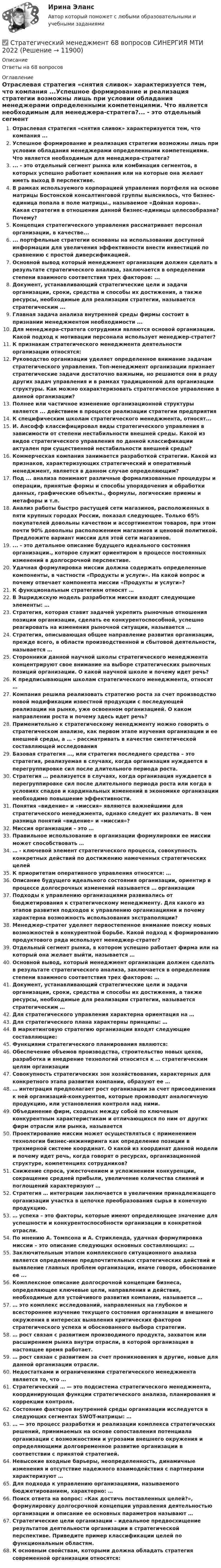      
          Описание
          Ответы на 68 вопросов 
          Оглавление
          Отраслевая стратегия «снятия сливок» характеризуется тем, что компания ...Успешное формирование и реализация стратегии возможны лишь при условии обладания менеджерами определенными компетенциями. Что является необходимым для менеджера-стратега?... - это отдельный сегмент рынка или комбинация сегментов, в которых успешно работает компания или на которые она желает иметь выход В перспективе.В рамках используемого корпорацией управления портфеля на основе матрицы Бостонской консалтинговой группы выяснилось, что бизнес-единица попала в поле матрицы., называемое «Дойная корова». Какая стратегия в отношении данной бизнес-единицы целесообразна? Почему?Концепция стратегического управления рассматривает персонал организации, в качестве...... портфельные стратегии основаны на использовании доступной информации для увеличения эффективности внести инвестиций по сравнению с простой диверсификацией.Основной вывод который менеджмент организации должен сделать в результате стратегического анализа, заключается в определении степени взаимного соответствия трех факторов: ...Документ, устанавливающий стратегические цели и задачи организации, сроки, средства и способы их достижения, а также ресурсы, необходимые для реализации стратегии, называется стратегическим ...Главная задача анализа внутренней среды фирмы состоит в признании менеджментом необходимости ...Для менеджера-стратега сотрудники являются основой организации. Какой подход к мотивации персонала использует менеджер-стратег?К признакам стратегического менеджмента деятельности организации относятся:Руководство организации уделяет определенное внимание задачам стратегического управления. Топ-менеджмент организации признает стратегические задачи достаточно важными, но решаются они в ряду других задач управления и в рамках традиционной для организации структуры. Как можно охарактеризовать стратегическое управление в данной организации?Полнее или частичное изменение организационной структуры является ... действием в процессе реализации стратегии предприятияК специфическим школам стратегического менеджмента, относят...И. Ансофф классифицировал виды стратегического управления в зависимости от степени нестабильности внешней среды. Какой из видов стратегического управления по данной классификации актуален при существенной нестабильности внешней среды?Коммерческая компания занимается разработкой стратегии. Какой из признаков, характеризующих стратегический и оперативный менеджмент, является в данном случае определяющим?Под ... анализа понимают различные формализованные процедуры и операции, принятые формы и способы упорядочения и обработки данных, графические объекты., формулы, логические приемы и метафоры и т.п.Анализ работы быстро растущей сети магазинов, расположенных в пяти крупных городах России, показал следующее. Только 65% покупателей довольны качеством и ассортиментом товаров, при этом почти 90% довольны расположением магазинов и ценовой политикой. Предложите вариант миссии для этой сети магазинов.... - это детальное описание будущего идеального состояния организации., которое служит ориентиром в процессе постоянных изменений в долгосрочной перспективе.Удачная формулировка миссии должна содержать определенные компоненты, в частности «Продукты и услуги». На какой вопрос и почему отвечает компонента миссии «Продукты и услуги»?К функциональным стратегиям относят … В Эшриджскую модель разработки миссии входят следующие элементы: … Стратегия, которая ставит задачей укрепить рыночные отношения позиции организации, сделать ее конкурентоспособной, успешно реагировать на изменения рыночной ситуации, называется … Стратегия, описывающая общее направление развития организации, прежде всего, в области производственной и сбытовой деятельности, называется … Сторонники данной научной школы стратегического менеджмента концентрируют свое внимание на выборе стратегических рыночных позиций организации. О какой научной школе и почему идет речь? К предписывающим школам стратегического менеджмента, относят … Компания решила реализовать стратегию роста за счет производство новой модификации известной продукции с последующей реализации на рынке, уже освоенном организацией. О каком направлении роста и почему здесь идет речь? Применительно к стратегическому менеджменту можно говорить о стратегическом анализе, как первом этапе изучения организации и ее внешней среды, а … - рассматривать в качестве синтетической составляющей исследования Базовая стратегия …, или стратегия последнего средства – это стратегия, реализуемая в случаях, когда организация нуждается в перегруппировке сил после длительного периода роста. Стратегия … реализуется в случаях, когда организация нуждается в перегруппировке сил после длительного периода роста или когда в условиях спадов и кардинальных изменений в экономике организации необходимо повышение эффективности. Понятия «видение» и «миссия» являются важнейшими для стратегического менеджмента, однако следует их различать. В чем разница понятий «видение» и «миссия»? Миссия организации – это … Правильное использование в организации формулировки ее миссии может способствовать … … - ключевой элемент стратегического процесса, совокупность конкретных действий по достижению намеченных стратегических целейК приоритетам оперативного управления относятся: … Описание будущего идеального состояния организации, ориентир в процессе долгосрочных изменений называется … организации Подходы к управлению организациями развивались от бюджетирования к стратегическому менеджменту. Для какого из этапов развития подходов к управлению организациями и почему характерна возможность использования экстраполяции? Менеджер-стратег уделяет первостепенное внимание поиску новых возможностей в конкурентной борьбе. Какой подход к формированию продуктового ряда использует менеджер-стратег?Отдельный сегмент рынка, в котором успешно работает фирма или на который она желает выйти, называется … Основной вывод, который менеджмент организации должен сделать в результате стратегического анализа, заключается в определении степени взаимного соответствия трех факторов: … Документ, устанавливающий стратегические цели и задачи организации, сроки, средства и способы их достижения, а также ресурсы, необходимые для реализации стратегии, называется стратегическим … Для стратегического управления характерна ориентация на …Для стратегического плана характерны принципы: … В маркетинговую стратегию организации входят следующие составляющие: Функциями стратегического планирования являются:Обеспечение объемов производства, строительство новых цехов, разработка и внедрение технологий относится к … стратегическим целям организации Совокупность стратегических зон хозяйствования, характерных для конкретного этапа развития компании, образуют ее … … интеграция предполагает рост организации за счет присоединения к ней организаций-конкурентов, которые производят аналогичную продукцию, или установления контроля над ними. Объединение фирм, сходных между собой по ключевым конкурентным характеристикам и отличающихся по ним от других фирм отрасли или рынка, называется Проектирование миссии может осуществляться с применением технологии бизнес-инжиниринга как определение позиции в трехмерной системе координат. О какой из координат данной модели и почему идет речь, когда говорят о ресурсах, организационной структуре, компетенциях сотрудников? Снижение спроса, ужесточением и усложнением конкуренции, сокращение средней прибыли, увеличение количества слияний и поглощений характеризуют … Стратегия … интеграции заключается в увеличении принадлежащего организации участка в цепочке преобразования сырья в конечную продукцию. … успеха – это факторы, которые имеют определяющее значение для успешности и конкурентоспособности организации в конкретной отрасли. По мнению А. Томпсона и А. Стрикленда, удачная формулировка миссии – это описание следующих основных составляющих: … Заключительным этапом комплексного ситуационного анализа является определение предпочтительных стратегических действий и выявление главных проблем организации, иначе говоря, обоснование ее ...Комплексное описание долгосрочной концепции бизнеса, определяющее ключевые цели, направления и действия, необходимые для устойчивого развития компании, называется … … это комплекс исследований, направленных на глубокое и всестороннее изучение текущего состояния организации и внешнего окружения в интересах выявления критических факторов стратегического успеха и обоснованного выбора стратегии. … рост связан с развитием производимого продукта, захватом или расширением рынка внутри отрасли, в которой организация в настоящее время работает. … рост связан с развитием за счет проникновения в другие, новые для данной организации отрасли. Недостатками и ограничениями стратегического менеджмента является то, что … Стратегический … — это подсистема стратегического менеджмента, координирующая функции стратегического анализа, планирования и коррекции контроля. Состояние факторов внутренней среды организации исследуется в следующих сегментах SWOT-матрицы: … … — это процесс разработки и реализации комплекса стратегических решений, принимаемых на основе сопоставления потенциала организации с возможностями и угрозами внешнего окружения и определяющими долговременное развитие организации в соответствии с принятой стратегией. Невысокие входные барьеры, неопределенность, динамичные изменения и отсутствие надежного взаимодействия с партнерами характеризуют … Для подхода к управлению организациями, называемого бюджетированием, характерно: … Поиск ответа на вопрос: «Как достичь поставленных целей?», формулировку долгосрочной концепции управления деятельностью организации и описание ее основных параметров называют … Стратегические цели организации – идеальное предвосхищение результатов деятельности организации в стратегической перспективе. Приведите пример классификации целей по функциональным областям. К основным свойствам, которыми должна обладать стратегия современной организации относятся:  
            
            
            Стратегический менеджмент (120 вопросов)✅ Стратегический менеджмент 68 вопросов СИНЕРГИЯ МТИ 2022Стратегический менеджмент 6 семестр (тест с ответами) 75,83%Стратегический менеджмент 7 семестр МТИСтратегический менеджмент 7 семестр (тест с ответами) 75,83%Стратегический менеджмент, 88 вопросов (ответы на тест Синергия / МТИ / МОИ / МосАП)💯 Стратегический менеджмент [без тем] (ответы на тест Синергия / МОИ / МТИ / МосАП, декабрь 2023)Стратегический менеджментСтратегический менеджментСтратегический менеджментСтратегический менеджментСтратегический менеджмент Стратегический МенеджментСтратегический менеджмент 100 баллов 