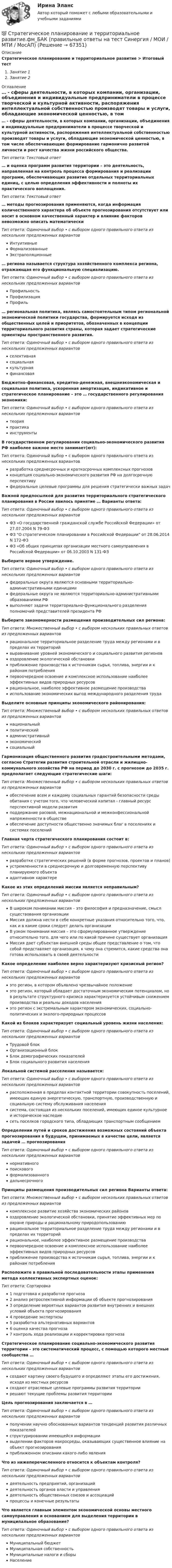      
            Описание
            Стратегическое планирование и территориальное развитие > Итоговый тестЗанятие 1Занятие 2 
            Оглавление
            … - сферы деятельности, в которых компании, организации, объединения и индивидуальные предприниматели в процессе творческой и культурной активности, распоряжения интеллектуальной собственностью производят товары и услуги, обладающие экономической ценностью, в том числе обеспечивающие формирование гармонично развитой личности и рост качества жизни российского общества.Тип ответа: Текcтовый ответ … и оценка программ развития территории – это деятельность, направленная на контроль процесса формирования и реализации программ, обеспечивающих развитие отдельных территориальных единиц, с целью определения эффективности и полноты их практического воплощения.Тип ответа: Текcтовый ответ … методы прогнозирования применяются, когда информация количественного характера об объекте прогнозирования отсутствует или носит в основном качественный характер и влияние факторов невозможно описать математическиТип ответа: Одиночный выбор • с выбором одного правильного ответа из нескольких предложенных вариантовИнтуитивныеФормализованныеЭкстраполяционные… региона называется структура хозяйственного комплекса региона, отражающая его функциональную специализацию.Тип ответа: Одиночный выбор • с выбором одного правильного ответа из нескольких предложенных вариантовПрофильностьПрофилизацияПрофиль… региональная политика, являясь самостоятельным типом региональной экономической политики государства, формируется исходя из общественных целей и приоритетов, обозначенных в концепции территориального развития страны, которая задает стратегические ориентиры пространственного развития.Тип ответа: Одиночный выбор • с выбором одного правильного ответа из нескольких предложенных вариантовселективнаясоциальнаякультурнаяфинансоваяБюджетно-финансовая, кредитно-денежная, внешнеэкономическая и социальная политика, ускоренная амортизация, индикативное и стратегическое планирование – это … государственного регулирования экономики:Тип ответа: Одиночный выбор • с выбором одного правильного ответа из нескольких предложенных вариантовтеорияпрактикаинструментыВ государственном регулировании социально-экономического развития РФ наиболее важное место занимает(ют):Тип ответа: Одиночный выбор • с выбором одного правильного ответа из нескольких предложенных вариантовразработка среднесрочных и краткосрочных комплексных прогнозовконцепция социально-экономического развития РФ на долгосрочную перспективуфедеральные целевые программы для решения стратегически важных задачВажной предпосылкой для развития территориального стратегического планирования в России явилось принятие … Варианты ответа:Тип ответа: Одиночный выбор • с выбором одного правильного ответа из нескольких предложенных вариантовФЗ «О государственной гражданской службе Российской Федерации» от 27.07.2004 N 79-ФЗФЗ О стратегическом планировании в Российской Федерации от 28.06.2014 N 172-ФЗФЗ «Об общих принципах организации местного самоуправления в Российской Федерации» от 06.10.2003 N 131-ФЗВыберите верное утверждение.Тип ответа: Одиночный выбор • с выбором одного правильного ответа из нескольких предложенных вариантовфедеральные округа являются основными территориально-административными единицамифедеральные округа не являются территориально-административными образованиями РФвыполняют задачи территориально-функционального разделения полномочий представителей президента РФВыберите закономерности размещения производительных сил региона:Тип ответа: Множественный выбор • с выбором нескольких правильных ответов из предложенных вариантоврациональное территориальное разделение труда между регионами и в пределах их территорийвыравнивание уровней экономического и социального развития регионовоздоровление экологической обстановкиприближение производства к источникам сырья, топлива, энергии и к районам потребленияпервоочередное освоение и комплексное использование наиболее эффективных видов природных ресурсоврациональное, наиболее эффективное размещение производстваиспользование экономических выгод международного разделения трудаВыделите основные принципы экономического районирования:Тип ответа: Множественный выбор • с выбором нескольких правильных ответов из предложенных вариантовнациональныйполитическийадминистративныйэкономическийсоциальныйГармонизация общественного развития градостроительными методами, согласно Стратегии развития строительной отрасли и жилищно-коммунального хозяйства РФ на период до 2030 г. с прогнозом до 2035 г. предполагает следующие стратегические шаги:Тип ответа: Множественный выбор • с выбором нескольких правильных ответов из предложенных вариантовобеспечение всем и каждому социальных гарантий безопасности среды обитания с учетом того, что человеческий капитал - главный ресурс перспективной модели развитияподдержание расовой, межнациональной и межконфессиональной напряженности в обществеобеспечение доступности общественно значимых благ в поселениях и системах поселенийГлавная черта стратегического планирования состоит в:Тип ответа: Одиночный выбор • с выбором одного правильного ответа из нескольких предложенных вариантовразработке стратегических решений (в форме прогнозов, проектов и планов)устремленности в среднесрочную и долговременную перспективу планируемого объектаадаптивном характереКакое из этих определений миссии является неправильным?Тип ответа: Одиночный выбор • с выбором одного правильного ответа из нескольких предложенных вариантовВ широком понимании миссия – это философия и предназначение, смысл существования организацииМиссия должна нести в себе конкретные указания относительно того, что, как и в какие сроки следует делать организацииВ узком понимании миссия – это сформулированное утверждение относительно того, для чего или по какой причине существует организацияМиссия дает субъектам внешней среды общее представление о том, что собой представляет организация, к чему она стремится, какие средства она готова использовать в своей деятельностиКакое определение наиболее верно характеризуют кризисный регион?Тип ответа: Одиночный выбор • с выбором одного правильного ответа из нескольких предложенных вариантовэто регион, в котором объявлено чрезвычайное положениеэто регион, который обладает достаточным экономическим потенциалом, но в результате структурного кризиса характеризуется устойчивым снижением производства и реальны доходов населенияэто регион с экстремальным характером экономических, социально-политических и эколого-природных процессовКакой из блоков характеризует социальный уровень жизни населения:Тип ответа: Одиночный выбор • с выбором одного правильного ответа из нескольких предложенных вариантовТрудовой блокОрганизационный блокБлок демографических показателейБлок социального развития населенияЛокальной системой расселения называется:Тип ответа: Одиночный выбор • с выбором одного правильного ответа из нескольких предложенных вариантоврасположенная в пределах контактной территории совокупность поселений, имеющих единую энергетическую, транспортную, производственную и социальную систему обслуживания населениясистема, состоящая из нескольких поселений, имеющих единое культурное и историческое наследиесеть поселков городского типа, обладающих транспортным сообщениемОпределении путей и сроков достижения возможных состояний объекта прогнозирования в будущем, принимаемых в качестве цели, является задачей … прогнозированияТип ответа: Одиночный выбор • с выбором одного правильного ответа из нескольких предложенных вариантовнормативногопоисковогоформализованногодальнесрочногоПринципы размещения производительных сил региона Варианты ответа:Тип ответа: Множественный выбор • с выбором нескольких правильных ответов из предложенных вариантовкомплексное развитие хозяйства экономических районовоздоровление экологической обстановки, принятие эффективных мер по охране природы и рациональному природопользованиюрациональное территориальное разделение труда между регионами и в пределах их территорийрациональное, наиболее эффективное размещение производствапервоочередное освоение и комплексное использование наиболее эффективных видов природных ресурсовприближение производства к источникам сырья, топлива, энергии и к районам потребленияРасположите в правильной последовательности этапы применения метода коллективных экспертных оценок:Тип ответа: Сортировка1 подготовка к разработке прогноза2 анализ ретроспективной информации об объекте прогнозирования3 определение вероятных вариантов развития внутренних и внешних условий объекта прогнозирования4 проведение экспертизы5 разработка альтернативных вариантов6 оценка качества прогноза7 контроль хода реализации и корректировка прогнозаСтратегическое планирование социально-экономического развития территории – это систематический процесс, с помощью которого местные сообщества …Тип ответа: Одиночный выбор • с выбором одного правильного ответа из нескольких предложенных вариантовсоздают картину своего будущего и определяют этапы его достижения, исходя из местных ресурсовсоздают отраслевые целевые программы развития территориирешают текущие проблемы развития территорииЦель прогнозирования заключается в …Тип ответа: Одиночный выбор • с выбором одного правильного ответа из нескольких предложенных вариантовполучении научно обоснованных вариантов тенденций развития различных показателейструктурировании имеющейся информациивыделении факторов макросреды, оказывающих существенное влияние на объект прогнозированияприближенном описании какого-либо явленияЧто из нижеперечисленного относится к объектам контроля?Тип ответа: Одиночный выбор • с выбором одного правильного ответа из нескольких предложенных вариантовдеятельность предприятий, организацийдеятельность органов власти и управлениядеятельность общественных союзов и ассоциацийпроцессы и конечные результатыЧто является главным элементом экономической основы местного самоуправления и основанием для выделения территории в муниципальное образование?Тип ответа: Одиночный выбор • с выбором одного правильного ответа из нескольких предложенных вариантовМуниципальный бюджетМуниципальная собственностьМуниципальные налоги и сборыНаселение  
            
            
            Стратегическое планирование и территориальное развитие.фм_БАК💯 Стратегическое планирование и территориальное развитие.фм_БАК (правильные ответы на тест Синергия / МОИ / МТИ / МосАП)Стратегическое планирование и территориальное развитие.фм_БАК (тест с ответами Синергия/МОИ/ МТИ /МОСАП)Стратегическое планирование и территориальное развитие.фмен_БАК. Синергия. Ответы на ИТОГОВЫЙ ТЕСТ. На отлично!Стратегическое планирование и управлениеСтратегическое планирование и управление (ответы на тест Синергия / МТИ / МОИ / МосАП)Стратегическое планирование и управление проектами / 15 вопросовСтратегическое планирование визуальных коммуникаций в маркетинге и рекламеСтратегическое планирование визуальных коммуникаций в маркетинге и рекламе. Ответы на вопросы.Стратегическое планирование визуальных коммуникаций в маркетинге и рекламе. Синергия. Ответы на ИТОГОВЫЙ ТЕСТ. На отлично!Стратегическое планирование визуальных коммуникаций в маркетинге и рекламе (тест с ответами Синергия)Стратегическое планирование деятельности фирмы сущность, решаемые проблемы, основные требованияСтратегическое планирование и территориальное развитие Синергия МТИ МОСАП Ответы на итоговый тестСтратегическое планирование и территориальное развитие. Синергия. ✅ Ответы на ИТОГОВЫЙ ТЕСТ. На 100 баллов!