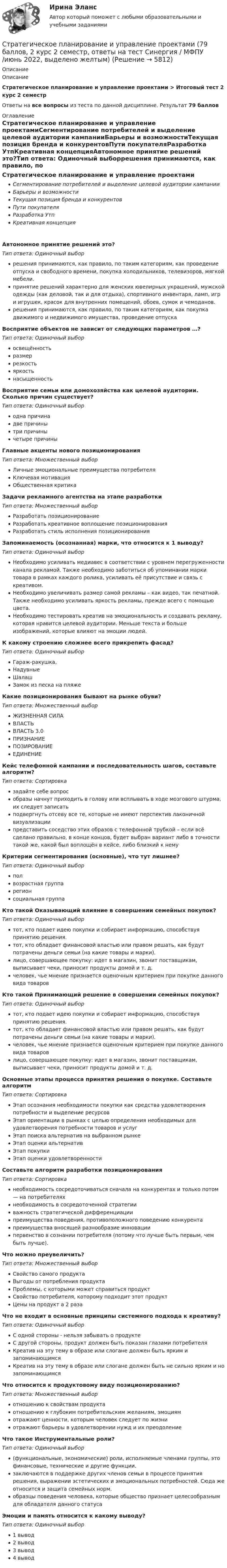     
          Описание
          ОписаниеСтратегическое планирование и управление проектами > Итоговый тест 2 курс 2 семестрОтветы на все вопросы из теста по данной дисциплине. Результат 79 баллов 
          Оглавление
          Стратегическое планирование и управление проектамиСегментирование потребителей и выделение целевой аудитории кампанииБарьеры и возможностиТекущая позиция бренда и конкурентовПути покупателяРазработка УтпКреативная концепцияАвтономное принятие решений это?Тип ответа: Одиночный выборрешения принимаются, как правило, по таким категориям, как проведение отпуска и свободного времени, покупка холодильников, телевизоров, мягкой мебели.принятие решений характерно для женских ювелирных украшений, мужской одежды (как деловой, так и для отдыха), спортивного инвентаря, ламп, игр и игрушек, красок для внутренних помещений, обоев, сумок и чемоданов.решения принимаются, как правило, по таким категориям, как покупка движимого и недвижимого имущества, проведение отпускаВосприятие объектов не зависит от следующих параметров …?Тип ответа: Одиночный выборосвещённостьразмеррезкостьяркостьнасыщенностьВосприятие семьи или домохозяйства как целевой аудитории. Сколько причин существует?Тип ответа: Одиночный выбородна причинадве причинытри причинычетыре причиныГлавные акценты нового позиционированияТип ответа: Множественный выборЛичные эмоциональные преимущества потребителяКлючевая мотивацияОбщественная критикаЗадачи рекламного агентства на этапе разработкиТип ответа: Множественный выборРазработать позиционированиеРазработать креативное воплощение позиционированияРазработать стиль исполнения позиционированияЗапоминаемость (осознанная) марки, что относится к 1 выводу?Тип ответа: Одиночный выборНеобходимо усиливать медиавес в соответствии с уровнем перегруженности канала рекламой. Также необходимо заботиться об упоминании марки товара в рамках каждого ролика, усиливать её присутствие и связь с креативом.Необходимо увеличивать размер самой рекламы – как видео, так печатной. Также необходимо усиливать яркость рекламы, прежде всего с помощью цвета.Необходимо тестировать креатив на эмоциональность и создавать рекламу, которая нравится целевой аудитории. Меньше текста и больше изображений, которые влияют на эмоции людей.К какому строению сложнее всего прикрепить фасад?Тип ответа: Одиночный выборГараж-ракушка,НадувныеШалашЗамок из песка на пляжеКакие позиционирования бывают на рынке обуви?Тип ответа: Множественный выборЖИЗНЕННАЯ СИЛАВЛАСТЬВЛАСТЬ 3.0ПРИЗНАНИЕПОЗИРОВАНИЕЕДИНЕНИЕКейс телефонной кампании и последовательность шагов, составьте алгоритм?Тип ответа: Сортировказадайте себе вопрособразы начнут приходить в голову или всплывать в ходе мозгового штурма, их следует записатьподвергнуть отсеву все те, которые не имеют перспектив лаконичной визуализациипредставить соседство этих образов с телефонной трубкой – если всё сделано правильно, в конце концов, будет выбран вариант либо в точности такой же, какой был воплощён в кейсе, либо близкий к немуКритерии сегментирования (основные), что тут лишнее?Тип ответа: Одиночный выборполвозрастная группарегионсоциальная группаКто такой Оказывающий влияние в совершении семейных покупок?Тип ответа: Одиночный выбортот, кто подает идею покупки и собирает информацию, способствуя принятию решения.тот, кто обладает финансовой властью или правом решать, как будут потрачены деньги семьи (на какие товары и марки).лицо, совершающее покупку: идет в магазин, звонит поставщикам, выписывает чеки, приносит продукты домой и т. д.человек, чье мнение признается оценочным критерием при покупке данного вида товаровКто такой Принимающий решение в совершении семейных покупок?Тип ответа: Одиночный выбортот, кто подает идею покупки и собирает информацию, способствуя принятию решения.тот, кто обладает финансовой властью или правом решать, как будут потрачены деньги семьи (на какие товары и марки).человек, чье мнение признается оценочным критерием при покупке данного вида товаровлицо, совершающее покупку: идет в магазин, звонит поставщикам, выписывает чеки, приносит продукты домой и т. д.Основные этапы процесса принятия решения о покупке. Составьте алгоритмТип ответа: СортировкаЭтап осознания необходимости покупки как средства удовлетворения потребности и выделение ресурсовЭтап ориентации в рынках с целью определения необходимых для удовлетворения потребности товаров и услугЭтап поиска альтернатив на выбранном рынкеЭтап оценки альтернативЭтап покупкиЭтап оценки удовлетворенностиСоставьте алгоритм разработки позиционированияТип ответа: Сортировканеобходимость сосредоточиваться сначала на конкурентах и только потом — на потребителяхнеобходимость в сосредоточенной стратегииважность стратегической дифференциациипреимущества поведения, противоположного поведению конкурентапреимущества вносящей разнообразие инновациипервенство в сознании потребителя (потому что лучше быть первым, чем быть лучше).Что можно преувеличить?Тип ответа: Множественный выборСвойство самого продуктаВыгоды от потребления продуктаПроблемы, с которыми может справиться продуктСвойство потребителя, которому подходит этот продуктЦены на продукт а 2 разаЧто не входит в основные принципы системного подхода к креативу?Тип ответа: Одиночный выборС одной стороны - нельзя забывать о продуктеС другой стороны, продукт должен быть показан глазами потребителяКреатив на эту тему в образе или слогане должен быть ярким и запоминающимсяКреатив на эту тему в образе или слогане должен быть не сильно ярким и но запоминающимсяЧто относится к продуктовому виду позиционированию?Тип ответа: Множественный выборотношению к свойствам продуктаотношению к глубоким потребительским желаниям, эмоциямотражают ценности, которым человек следует по жизниотражают барьеры в удовлетворении нужд и их преодолениеЧто такое Инструментальные роли?Тип ответа: Одиночный выбор(функциональные, экономические) роли, исполняемые членами группы, это финансовые, технические и другие функции.заключаются в поддержке других членов семьи в процессе принятия решения, выражении эстетических и эмоциональных потребностей. Сюда же относится и защита семейных норм.образцы поведения человека, которые общество признает целесообразным для обладателя данного статусаЭмоции и память относится к какому выводу?Тип ответа: Одиночный выбор1 вывод2 вывод3 вывод4 вывод 
            
            
            Стратегическое планирование и управление проектами / 19 вопросов Стратегическое планирование и управление проектами (79 баллов, 2 курс 2 семестр, ответы на тест Синергия / МФПУ /июнь 2022, выделено желтым)Стратегическое планирование и управление проектами в рекламе и связях с общественностью. Синергия. Ответы на ИТОГОВЫЙ ТЕСТ. На отлично!Стратегическое планирование и управление проектами (новый) тест с ответами Синергия/МОИ/ МТИСтратегическое планирование и управление проектами. Синергия. 100 баллов на ОТЛИЧНО! Итоговый тест 2023 г. 4 семестр.Стратегическое планирование и управление проектами//СИНЕРГИЯ//МОСАП//МОИ//МТИСтратегическое планирование и управление проектами. Синергия. На отлично!Стратегическое планирование и территориальное развитие.фм_БАК💯 Стратегическое планирование и территориальное развитие.фм_БАК (правильные ответы на тест Синергия / МОИ / МТИ / МосАП)Стратегическое планирование и территориальное развитие.фм_БАК (тест с ответами Синергия/МОИ/ МТИ /МОСАП)Стратегическое планирование и территориальное развитие.фмен_БАК. Синергия. Ответы на ИТОГОВЫЙ ТЕСТ. На отлично!Стратегическое планирование и управлениеСтратегическое планирование и управление (ответы на тест Синергия / МТИ / МОИ / МосАП)Стратегическое планирование и управление проектами / 15 вопросов