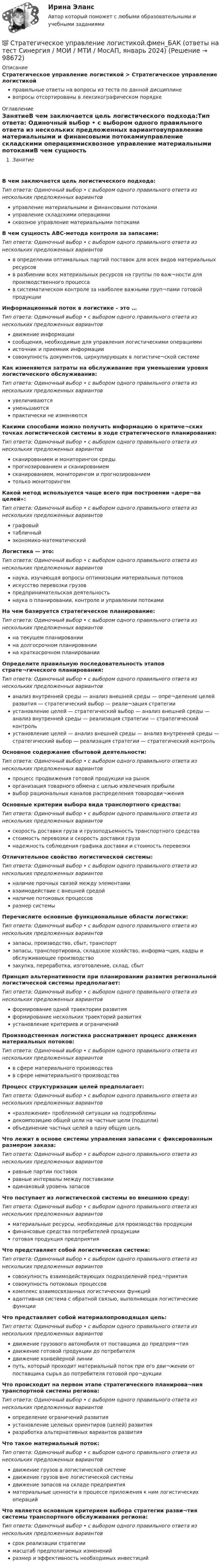      
            Описание
            Стратегическое управление логистикой > Стратегическое управление логистикойправильные ответы на вопросы из теста по данной дисциплиневопросы отсортированы в лексикографическом порядке 
            Оглавление
            ЗанятиеВ чем заключается цель логистического подхода:Тип ответа: Одиночный выбор • с выбором одного правильного ответа из нескольких предложенных вариантовуправление материальными и финансовыми потокамиуправление складскими операциямисквозное управление материальными потокамиВ чем сущность АВС-метода контроля за запасами:Тип ответа: Одиночный выбор • с выбором одного правильного ответа из нескольких предложенных вариантовв определении оптимальных партий поставок для всех видов материальных ресурсовв разбиении всех материальных ресурсов на группы по важ¬ности для производственного процессав систематическом контроле за наиболее важными груп¬пами готовой продукцииИнформационный поток в логистике – это …Тип ответа: Одиночный выбор • с выбором одного правильного ответа из нескольких предложенных вариантовдвижение информациисообщения, необходимые для управления логистическими операциямиисточник и приемник информациисовокупность документов, циркулирующих в логистиче¬ской системеКак изменяются затраты на обслуживание при уменьшении уровня логистического обслуживания:Тип ответа: Одиночный выбор • с выбором одного правильного ответа из нескольких предложенных вариантовувеличиваютсяуменьшаютсяпрактически не изменяютсяКакими способами можно получить информацию о критиче¬ских точках логистической системы в ходе стратегического планирования:Тип ответа: Одиночный выбор • с выбором одного правильного ответа из нескольких предложенных вариантовсканированием и мониторингом средыпрогнозированием и сканированиемсканированием, мониторингом и прогнозированиемтолько мониторингомКакой метод используется чаще всего при построении «дере¬ва целей»:Тип ответа: Одиночный выбор • с выбором одного правильного ответа из нескольких предложенных вариантовграфовыйтабличныйэкономико-математическийЛогистика — это:Тип ответа: Одиночный выбор • с выбором одного правильного ответа из нескольких предложенных вариантовнаука, изучающая вопросы оптимизации материальных потоковискусство перевозки грузовпредпринимательская деятельностьнаука о планировании, контроле и управлении потокамиНа чем базируется стратегическое планирование:Тип ответа: Одиночный выбор • с выбором одного правильного ответа из нескольких предложенных вариантовна текущем планированиина долгосрочном планированиина краткосрочном планированииОпределите правильную последовательность этапов страте¬гического планирования:Тип ответа: Одиночный выбор • с выбором одного правильного ответа из нескольких предложенных вариантованализ внутренней среды — анализ внешней среды — опре¬деление целей развития — стратегический выбор — реали¬зация стратегииустановление целей — стратегический выбор — анализ внешней среды — анализ внутренней среды — реализация стратегии — стратегический контрольустановление целей — анализ внешней среды — анализ внутренней среды — стратегический выбор — реализация стратегии — стратегический контрольОсновное содержание сбытовой деятельности:Тип ответа: Одиночный выбор • с выбором одного правильного ответа из нескольких предложенных вариантовпроцесс продвижения готовой продукции на рынокорганизация товарного обмена с целью извлечения прибыливыбор рациональных каналов распределения товародви¬женияОсновные критерии выбора вида транспортного средства:Тип ответа: Одиночный выбор • с выбором одного правильного ответа из нескольких предложенных вариантовскорость доставки груза и грузоподъемность транспортного средствастоимость перевозки и скорость доставки грузанадежность соблюдения графика доставки и стоимость перевозкиОтличительное свойство логистической системы:Тип ответа: Одиночный выбор • с выбором одного правильного ответа из нескольких предложенных вариантовналичие прочных связей между элементамивзаимодействие с внешней средойналичие потоковых процессовразмер системыПеречислите основные функциональные области логистики:Тип ответа: Одиночный выбор • с выбором одного правильного ответа из нескольких предложенных вариантовзапасы, производство, сбыт, транспортзапасы, транспортировка, складское хозяйство, информа¬ция, кадры и обслуживающее производствозакупка, переработка, изготовление, склад, сбытПринцип альтернативности при планировании развития региональной логистической системы предполагает:Тип ответа: Одиночный выбор • с выбором одного правильного ответа из нескольких предложенных вариантовформирование одной траектории развитияформирование нескольких траекторий развитияустановление критериев и ограниченийПроизводственная логистика рассматривает процесс движения материальных потоков:Тип ответа: Одиночный выбор • с выбором одного правильного ответа из нескольких предложенных вариантовв сфере материального производствав сфере нематериального производстваПроцесс структуризации целей предполагает:Тип ответа: Одиночный выбор • с выбором одного правильного ответа из нескольких предложенных вариантов«разложение» проблемной ситуации на подпроблемыдекомпозицию общей цели на частные цели (подцели)объединение частных целей в одну общую цельЧто лежит в основе системы управления запасами с фиксированным размером заказа:Тип ответа: Одиночный выбор • с выбором одного правильного ответа из нескольких предложенных вариантовравные партии поставокравные интервалы между поставкамиодинаковый уровень запасовЧто поступает из логистической системы во внешнюю среду:Тип ответа: Одиночный выбор • с выбором одного правильного ответа из нескольких предложенных вариантовматериальные ресурсы, необходимые для производства продукциифинансовые средства потребителей продукцииготовая продукция предприятияЧто представляет собой логистическая система:Тип ответа: Одиночный выбор • с выбором одного правильного ответа из нескольких предложенных вариантовсовокупность взаимодействующих подразделений пред¬приятиясовокупность потоковых процессовкомплекс взаимосвязанных логистических функцийадаптивная система с обратной связью, выполняющая логистические функцииЧто представляет собой материалопроводящая цепь:Тип ответа: Одиночный выбор • с выбором одного правильного ответа из нескольких предложенных вариантовдвижение грузового автомобиля от поставщика до предприя¬тиядвижение готовой продукции до потребителядвижение конвейерной линиипуть, который проходит материальный поток при его дви¬жении от поставщика сырья до потребителя готовой про¬дукцииЧто происходит на первом этапе стратегического планирова¬ния транспортной системы региона:Тип ответа: Одиночный выбор • с выбором одного правильного ответа из нескольких предложенных вариантовопределение ограничений развитияустановление целевых ориентиров (целей) развитияразработка альтернативных вариантов развитияЧто такое материальный поток:Тип ответа: Одиночный выбор • с выбором одного правильного ответа из нескольких предложенных вариантовдвижение грузов в логистической системедвижение грузов вне логистической системыдвижение запасов на складе предприятияматериальные ценности в процессе приложения к ним логистических операцийЧто является основным критерием выбора стратегии разви¬тия системы транспортного обслуживания региона:Тип ответа: Одиночный выбор • с выбором одного правильного ответа из нескольких предложенных вариантовсрок реализации стратегиимасштаб предполагаемых измененийразмер и эффективность необходимых инвестиций  
            
            
            Стратегическое управление и стратегическая бизнес-аналитика. Синергия. Ответы на ИТОГОВЫЙ ТЕСТ. На отлично!💯 Стратегическое управление логистикой.фмен_БАК (ответы на тест Синергия / МОИ / МТИ / МосАП, январь 2024)Стратегическое управление логистикой.фмен_БАК (тест с ответами Синергия/МОИ/ МТИ /МОСАП)Стратегическое управление логистическими системами предприятия Практическая работаСтратегическое управление социально-экономическим развитиемСтратегия, в которой сопернику навязывается предпочтительное для себя решение, в которой каждый отстаивает свои интересы, применяя все средства для достижения цели, интересы оппонента не учитываются называется ...  Стратегия выхода на рынок с разными продуктами – это … маркетингСтратегическое планирование. Тест для самопроверкиСтратегическое позиционирование и стратегии маркетингаСтратегическое развитие розничной торговли Итоговый тест Стратегическое развитие розничной торговли СибУПК Тест+Заданиестратегическое управлениеСтратегическое управление — деятельность, направленная на достижение стратегических целей с помощью стратегических инструментовСтратегическое управление инновациями