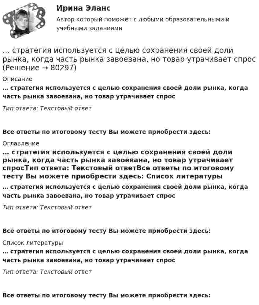      
            Описание
            … стратегия используется с целью сохранения своей доли рынка, когда часть рынка завоевана, но товар утрачивает спросТип ответа: Текстовый ответ Все ответы по итоговому тесту Вы можете приобрести здесь:  
            Оглавление
            … стратегия используется с целью сохранения своей доли рынка, когда часть рынка завоевана, но товар утрачивает спросТип ответа: Текстовый ответВсе ответы по итоговому тесту Вы можете приобрести здесь:  
            Список литературы
            … стратегия используется с целью сохранения своей доли рынка, когда часть рынка завоевана, но товар утрачивает спросТип ответа: Текстовый ответВсе ответы по итоговому тесту Вы можете приобрести здесь:  
            
            
            Стратегия … используется при наличии цели форсированного освоения новых продуктов и процессов, при наличии разработок, которые можно купить за пределами предприятия, а также для ослабления возможностей конкурентов в освоении данных инноваций.… стратегия используется с целью сохранения своей доли рынка, когда часть рынка завоевана, но товар утрачивает спросСтратегия кадрового обеспечения государственной службы (тест с ответами ММА/ИДО)Стратегия концентрации – это … Стратегия «концентрация» (по М. Портеру) - это ...Стратегия, которая разрабатывается функциональными отделами и службами предприятия на основе корпоративной и деловой стратегии, называется…Стратегия, которая ставит задачей укрепить рыночные отношения позиции организации, сделать ее конкурентоспособной, успешно реагировать на изменения рыночной ситуации, называется … Стратегическое управление логистикой.фмен_БАК (тест с ответами Синергия/МОИ/ МТИ /МОСАП)Стратегическое управление логистическими системами предприятия Практическая работаСтратегическое управление социально-экономическим развитиемСтратегия, в которой сопернику навязывается предпочтительное для себя решение, в которой каждый отстаивает свои интересы, применяя все средства для достижения цели, интересы оппонента не учитываются называется ...  Стратегия выхода на рынок с разными продуктами – это … маркетингСтратегия … делает опору на эффективность труда и подразумевает тщательную проверку устойчивых расходов, тщательную разработку новых товаров, инвестиции в производство, невысокие маркетинговые коммуникационные издержкиСтратегия «дифференцирование» (по М. Портеру) – это …