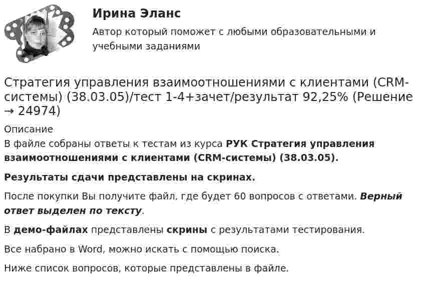     
          Описание
          В файле собраны ответы к тестам из курса РУК  Стратегия управления взаимоотношениями с клиентами (CRM-системы) (38.03.05).Результаты сдачи представлены на скринах.После покупки Вы получите файл, где будет 60 вопросов с ответами. Верный ответ выделен по тексту.В демо-файлах представлены скрины с результатами тестирования.Все набрано в Word, можно искать с помощью поиска.Ниже список вопросов, которые представлены в файле.  
            
            
            Стратегия социальной политики предприятия Стратегия управления взаимоотношениями с клиентами (CRM-системы) (38.03.05)/тест 1-4+зачет/результат 92,25%Стратегия … уровня цен применительно к соотношению показателей цены и качества товара компании используется в условиях монополии, когда производитель не хочет использовать стратегию ограбленияСтратегия установления цен по географическому признаку означает установление цен …Стратегия функционального специалиста – это … Стратегия «ценовой лидер» (по М. Портеру) – это …Стратегия … цены в рамках стратегии ценообразования компании означает взвинчивание цены товара по отношению к его качествуСтратегия продвижения онлайн-бизнеса (тест с ответами Синергия)Стратегия … реализуется в случаях, когда организация нуждается в перегруппировке сил после длительного периода роста или когда в условиях спадов и кардинальных изменений в экономике организации необходимо повышение эффективности.Стратегия, рекомендованная в ситуации, когда источник разногласий несущественен для сторон по сравнению с другими более важными задачами, – это …Стратегия, рекомендованная в ситуации, когда стороны хотят выиграть время, чтобы изучить ситуацию и получить дополнительную информацию, прежде чем принять какое-либо решение, - это ...Стратегия рыночной конкуренции итоговый контроль СибУПКСтратегия селективной специализации – это …Стратегия снижения издержек, как материальных, так и временных (но Питеру Друкеру) предполагает уплотнение ... времени