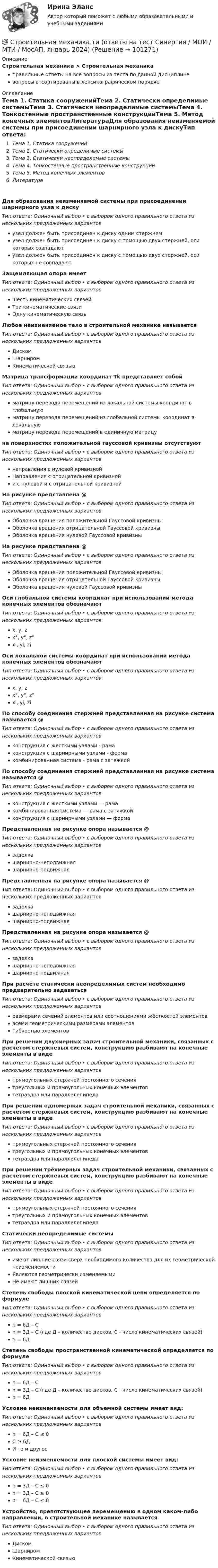      
            Описание
            Строительная механика > Строительная механикаправильные ответы на все вопросы из теста по данной дисциплиневопросы отсортированы в лексикографическом порядке 
            Оглавление
            Тема 1. Статика сооруженийТема 2. Статически определимые системыТема 3. Статически неопределимые системыТема 4. Тонкостенные пространственные конструкцииТема 5. Метод конечных элементовЛитератураДля образования неизменяемой системы при присоединении шарнирного узла к дискуТип ответа: Одиночный выбор • с выбором одного правильного ответа из нескольких предложенных вариантовузел должен быть присоединен к диску одним стержнемузел должен быть присоединен к диску с помощью двух стержней, оси которых совпадаютузел должен быть присоединен к диску с помощью двух стержней, оси которых не совпадаютЗащемляющая опора имеетТип ответа: Одиночный выбор • с выбором одного правильного ответа из нескольких предложенных вариантовшесть кинематических связейТри кинематические связиОдну кинематическую связьЛюбое неизменяемое тело в строительной механике называетсяТип ответа: Одиночный выбор • с выбором одного правильного ответа из нескольких предложенных вариантовДискомШарниромКинематической связьюМатрица трансформации координат Тk представляет собойТип ответа: Одиночный выбор • с выбором одного правильного ответа из нескольких предложенных вариантовматрицу перевода перемещений из локальной системы координат в глобальнуюматрицу перевода перемещений из глобальной системы координат в локальнуюматрицу перевода перемещений в единичную матрицуна поверхностях положительной гауссовой кривизны отсутствуютТип ответа: Одиночный выбор • с выбором одного правильного ответа из нескольких предложенных вариантовнаправления с нулевой кривизнойНаправления с отрицательной кривизнойи с нулевой и с отрицательной кривизнойНа рисунке представлена @ Тип ответа: Одиночный выбор • с выбором одного правильного ответа из нескольких предложенных вариантовОболочка вращения положительной Гауссовой кривизныОболочка вращения отрицательной Гауссовой кривизныОболочка вращения нулевой Гауссовой кривизныНа рисунке представлена @ Тип ответа: Одиночный выбор • с выбором одного правильного ответа из нескольких предложенных вариантовОболочка вращения положительной Гауссовой кривизныОболочка вращения отрицательной Гауссовой кривизныОболочка вращения нулевой Гауссовой кривизныОси глобальной системы координат при использовании метода конечных элементов обозначаютТип ответа: Одиночный выбор • с выбором одного правильного ответа из нескольких предложенных вариантовx, y, zx°, y°, z°xi, yi, ziОси локальной системы координат при использовании метода конечных элементов обозначаютТип ответа: Одиночный выбор • с выбором одного правильного ответа из нескольких предложенных вариантовx, y, zx°, y°, z°xi, yi, ziПо способу соединения стержней представленная на рисунке система называется @ Тип ответа: Одиночный выбор • с выбором одного правильного ответа из нескольких предложенных вариантовконструкция с жесткими узлами - рамаконструкция с шарнирными узлами - фермакомбинированная система - рама с затяжкойПо способу соединения стержней представленная на рисунке система называется @ Тип ответа: Одиночный выбор • с выбором одного правильного ответа из нескольких предложенных вариантовконструкция с жесткими узлами ― рамакомбинированная система ― рама с затяжкойконструкция с шарнирными узлами ― фермаПредставленная на рисунке опора называется @ Тип ответа: Одиночный выбор • с выбором одного правильного ответа из нескольких предложенных вариантовзаделкашарнирно-неподвижнаяшарнирно-подвижнаяПредставленная на рисунке опора называется @Тип ответа: Одиночный выбор • с выбором одного правильного ответа из нескольких предложенных вариантовзаделкашарнирно-неподвижнаяшарнирно-подвижнаяПредставленная на рисунке опора называется @ Тип ответа: Одиночный выбор • с выбором одного правильного ответа из нескольких предложенных вариантовзаделкашарнирно-неподвижнаяшарнирно-подвижнаяПри расчёте статически неопределимых систем необходимо предварительно задаватьсяТип ответа: Одиночный выбор • с выбором одного правильного ответа из нескольких предложенных вариантовразмерами сечений элементов или соотношениями жёсткостей элементоввсеми геометрическими размерами элементовГибкостью элементовПри решении двухмерных задач строительной механики, связанных с расчетом стержневых систем, конструкцию разбивают на конечные элементы в видеТип ответа: Одиночный выбор • с выбором одного правильного ответа из нескольких предложенных вариантовпрямоугольных стержней постоянного сечениятреугольных и прямоугольных конечных элементовтетраэдра или параллелепипедаПри решении одномерных задач строительной механики, связанных с расчетом стержневых систем, конструкцию разбивают на конечные элементы в видеТип ответа: Одиночный выбор • с выбором одного правильного ответа из нескольких предложенных вариантовпрямоугольных стержней постоянного сечениятреугольных и прямоугольных конечных элементовтетраэдра или параллелепипедаПри решении трёхмерных задач строительной механики, связанных с расчетом стержневых систем, конструкцию разбивают на конечные элементы в видеТип ответа: Одиночный выбор • с выбором одного правильного ответа из нескольких предложенных вариантовпрямоугольных стержней постоянного сечениятреугольных и прямоугольных конечных элементовтетраэдра или параллелепипедаСтатически неопределимые системыТип ответа: Одиночный выбор • с выбором одного правильного ответа из нескольких предложенных вариантовимеют лишние связи сверх необходимого количества для их геометрической неизменяемостиЯвляются геометрически изменяемымиНе имеют лишних связейСтепень свободы плоской кинематической цепи определяется по формулеТип ответа: Одиночный выбор • с выбором одного правильного ответа из нескольких предложенных вариантовn = 6Д – Сn = 3Д – С (где Д – количество дисков, С - число кинематических связей)n = 6ДСтепень свободы пространственной кинематической определяется по формулеТип ответа: Одиночный выбор • с выбором одного правильного ответа из нескольких предложенных вариантовn = 6Д – Сn = 3Д – С (где Д – количество дисков, С - число кинематических связей)n = 6ДУсловие неизменяемости для объемной системы имеет вид:Тип ответа: Одиночный выбор • с выбором одного правильного ответа из нескольких предложенных вариантовn = 6Д – С ≤ 0С ≥ 6ДИ то и другоеУсловие неизменяемости для плоской системы имеет вид:Тип ответа: Одиночный выбор • с выбором одного правильного ответа из нескольких предложенных вариантовn = 3Д – С ≤ 0n = 3Д – С ≥ 0n = 6Д – С ≤ 0Устройство, препятствующее перемещению в одном каком-либо направлении, в строительной механике называетсяТип ответа: Одиночный выбор • с выбором одного правильного ответа из нескольких предложенных вариантовДискомШарниромКинематической связью  
            
            
            Строительная механика с основами сопромата АНО ДПО НАЦИОНАЛЬНЫЙ АРХИТЕКТУРНО-СТРОИТЕЛЬНЫЙ ИНСТИТУТ НАРХСИ💯 Строительная механика.ти (ответы на тест Синергия / МОИ / МТИ / МосАП, январь 2024)💯 Строительная механика.ти (ответы на тест Синергия / МТИ / МосАП, октябрь 2022)💯 Строительная механика.ти (правильные ответы на тест Синергия / МОИ / МТИ / МосАП)Строительная теплофизика ТЕСТ ТулГУСтроительная физика, 42 вопроса (ответы на тест Синергия / МТИ / МОИ / МосАП)Строительная физика. Синергия. ✅ Ответы на ИТОГОВЫЙ ТЕСТ. На отлично!Строительная механика. Практическое задание № 6. Росдистант. ТГУ. Вариант 17/10/10. Схема 10. Файл docxСтроительная механика. Практическое задание № 6. Росдистант. ТГУ. Вариант 17/10/10. Схема 10. Файл pdfСтроительная механика. Практическое задание № 7. Росдистант. ТГУ. Вариант 17/8/1. Схема 1. Файл docxСтроительная механика. Практическое задание № 7. Росдистант. ТГУ. Вариант 17/8/1. Схема 1. Файл pdfСтроительная Механика РОСДИСТАНТ Задание №1 (Вариант 11/5/1)Строительная Механика. Росдистант. ТГУ. Итоговый тест. 40/40Строительная Механика. Росдистант. ТГУ. Итоговый тест с ответами. 39/40. 2023 г.