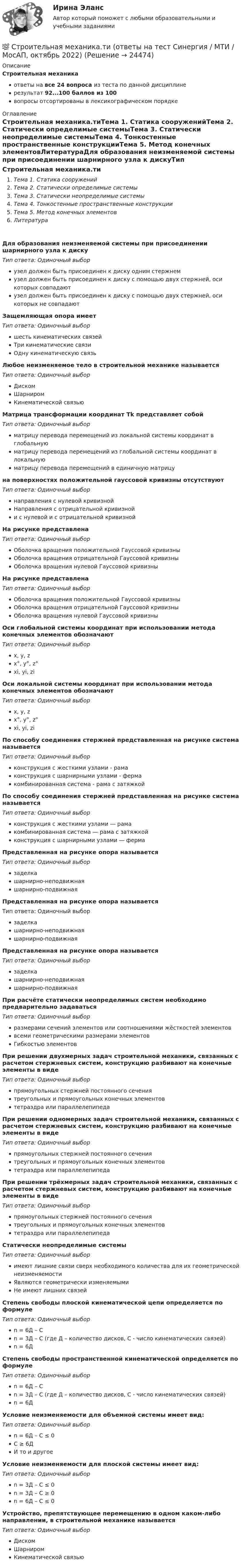     
          Описание
          Строительная механикаответы на все 24 вопроса из теста по данной дисциплинерезультат 92...100 баллов из 100вопросы отсортированы в лексикографическом порядке 
          Оглавление
          Строительная механика.тиТема 1. Статика сооруженийТема 2. Статически определимые системыТема 3. Статически неопределимые системыТема 4. Тонкостенные пространственные конструкцииТема 5. Метод конечных элементовЛитератураДля образования неизменяемой системы при присоединении шарнирного узла к дискуТип ответа: Одиночный выборузел должен быть присоединен к диску одним стержнемузел должен быть присоединен к диску с помощью двух стержней, оси которых совпадаютузел должен быть присоединен к диску с помощью двух стержней, оси которых не совпадаютЗащемляющая опора имеетТип ответа: Одиночный выборшесть кинематических связейТри кинематические связиОдну кинематическую связьЛюбое неизменяемое тело в строительной механике называетсяТип ответа: Одиночный выборДискомШарниромКинематической связьюМатрица трансформации координат Тk представляет собойТип ответа: Одиночный выборматрицу перевода перемещений из локальной системы координат в глобальнуюматрицу перевода перемещений из глобальной системы координат в локальнуюматрицу перевода перемещений в единичную матрицуна поверхностях положительной гауссовой кривизны отсутствуютТип ответа: Одиночный выборнаправления с нулевой кривизнойНаправления с отрицательной кривизнойи с нулевой и с отрицательной кривизнойНа рисунке представлена  Тип ответа: Одиночный выборОболочка вращения положительной Гауссовой кривизныОболочка вращения отрицательной Гауссовой кривизныОболочка вращения нулевой Гауссовой кривизныНа рисунке представлена  Тип ответа: Одиночный выборОболочка вращения положительной Гауссовой кривизныОболочка вращения отрицательной Гауссовой кривизныОболочка вращения нулевой Гауссовой кривизныОси глобальной системы координат при использовании метода конечных элементов обозначаютТип ответа: Одиночный выборx, y, zx°, y°, z°xi, yi, ziОси локальной системы координат при использовании метода конечных элементов обозначаютТип ответа: Одиночный выборx, y, zx°, y°, z°xi, yi, ziПо способу соединения стержней представленная на рисунке система называется  Тип ответа: Одиночный выборконструкция с жесткими узлами - рамаконструкция с шарнирными узлами - фермакомбинированная система - рама с затяжкойПо способу соединения стержней представленная на рисунке система называется  Тип ответа: Одиночный выборконструкция с жесткими узлами ― рамакомбинированная система ― рама с затяжкойконструкция с шарнирными узлами ― фермаПредставленная на рисунке опора называется  Тип ответа: Одиночный выборзаделкашарнирно-неподвижнаяшарнирно-подвижнаяПредставленная на рисунке опора называется  Тип ответа: Одиночный выборзаделкашарнирно-неподвижнаяшарнирно-подвижнаяПредставленная на рисунке опора называется  Тип ответа: Одиночный выборзаделкашарнирно-неподвижнаяшарнирно-подвижнаяПри расчёте статически неопределимых систем необходимо предварительно задаватьсяТип ответа: Одиночный выборразмерами сечений элементов или соотношениями жёсткостей элементоввсеми геометрическими размерами элементовГибкостью элементовПри решении двухмерных задач строительной механики, связанных с расчетом стержневых систем, конструкцию разбивают на конечные элементы в видеТип ответа: Одиночный выборпрямоугольных стержней постоянного сечениятреугольных и прямоугольных конечных элементовтетраэдра или параллелепипедаПри решении одномерных задач строительной механики, связанных с расчетом стержневых систем, конструкцию разбивают на конечные элементы в видеТип ответа: Одиночный выборпрямоугольных стержней постоянного сечениятреугольных и прямоугольных конечных элементовтетраэдра или параллелепипедаПри решении трёхмерных задач строительной механики, связанных с расчетом стержневых систем, конструкцию разбивают на конечные элементы в видеТип ответа: Одиночный выборпрямоугольных стержней постоянного сечениятреугольных и прямоугольных конечных элементовтетраэдра или параллелепипедаСтатически неопределимые системыТип ответа: Одиночный выборимеют лишние связи сверх необходимого количества для их геометрической неизменяемостиЯвляются геометрически изменяемымиНе имеют лишних связейСтепень свободы плоской кинематической цепи определяется по формулеТип ответа: Одиночный выборn = 6Д – Сn = 3Д – С (где Д – количество дисков, С - число кинематических связей)n = 6ДСтепень свободы пространственной кинематической определяется по формулеТип ответа: Одиночный выборn = 6Д – Сn = 3Д – С (где Д – количество дисков, С - число кинематических связей)n = 6ДУсловие неизменяемости для объемной системы имеет вид:Тип ответа: Одиночный выборn = 6Д – С ≤ 0С ≥ 6ДИ то и другоеУсловие неизменяемости для плоской системы имеет вид:Тип ответа: Одиночный выборn = 3Д – С ≤ 0n = 3Д – С ≥ 0n = 6Д – С ≤ 0Устройство, препятствующее перемещению в одном каком-либо направлении, в строительной механике называетсяТип ответа: Одиночный выборДискомШарниромКинематической связью  
            
            
            💯 Строительная механика.ти (ответы на тест Синергия / МОИ / МТИ / МосАП, январь 2024)💯 Строительная механика.ти (ответы на тест Синергия / МТИ / МосАП, октябрь 2022)💯 Строительная механика.ти (правильные ответы на тест Синергия / МОИ / МТИ / МосАП)Строительная теплофизика ТЕСТ ТулГУСтроительная физика, 42 вопроса (ответы на тест Синергия / МТИ / МОИ / МосАП)Строительная физика. Синергия. ✅ Ответы на ИТОГОВЫЙ ТЕСТ. На отлично!Строительная физика (тест с ответами Синергия/МОИ/ МТИ /МОСАП)Строительная механика. Практическое задание № 6. Росдистант. ТГУ. Вариант 17/10/10. Схема 10. Файл pdfСтроительная механика. Практическое задание № 7. Росдистант. ТГУ. Вариант 17/8/1. Схема 1. Файл docxСтроительная механика. Практическое задание № 7. Росдистант. ТГУ. Вариант 17/8/1. Схема 1. Файл pdfСтроительная Механика РОСДИСТАНТ Задание №1 (Вариант 11/5/1)Строительная Механика. Росдистант. ТГУ. Итоговый тест. 40/40Строительная Механика. Росдистант. ТГУ. Итоговый тест с ответами. 39/40. 2023 г.Строительная Механика. Росдистант. ТГУ. Итоговый тест с ответами. 40/40. 2023 г.