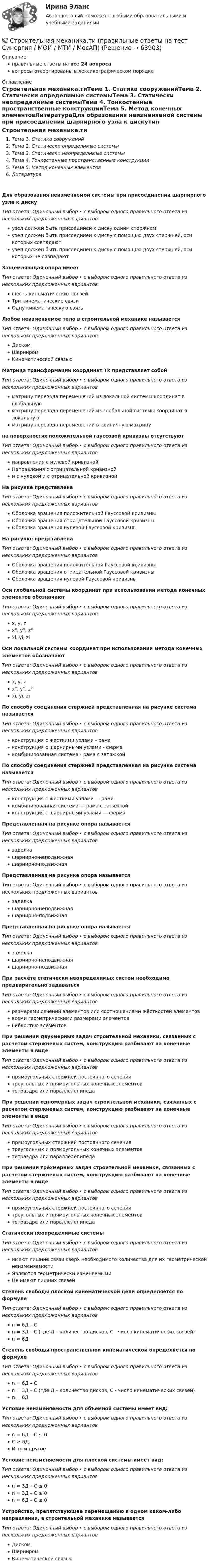      
            Описание
            правильные ответы на все 24 вопросавопросы отсортированы в лексикографическом порядке 
            Оглавление
            Строительная механика.тиТема 1. Статика сооруженийТема 2. Статически определимые системыТема 3. Статически неопределимые системыТема 4. Тонкостенные пространственные конструкцииТема 5. Метод конечных элементовЛитератураДля образования неизменяемой системы при присоединении шарнирного узла к дискуТип ответа: Одиночный выбор • с выбором одного правильного ответа из нескольких предложенных вариантовузел должен быть присоединен к диску одним стержнемузел должен быть присоединен к диску с помощью двух стержней, оси которых совпадаютузел должен быть присоединен к диску с помощью двух стержней, оси которых не совпадаютЗащемляющая опора имеетТип ответа: Одиночный выбор • с выбором одного правильного ответа из нескольких предложенных вариантовшесть кинематических связейТри кинематические связиОдну кинематическую связьЛюбое неизменяемое тело в строительной механике называетсяТип ответа: Одиночный выбор • с выбором одного правильного ответа из нескольких предложенных вариантовДискомШарниромКинематической связьюМатрица трансформации координат Тk представляет собойТип ответа: Одиночный выбор • с выбором одного правильного ответа из нескольких предложенных вариантовматрицу перевода перемещений из локальной системы координат в глобальнуюматрицу перевода перемещений из глобальной системы координат в локальнуюматрицу перевода перемещений в единичную матрицуна поверхностях положительной гауссовой кривизны отсутствуютТип ответа: Одиночный выбор • с выбором одного правильного ответа из нескольких предложенных вариантовнаправления с нулевой кривизнойНаправления с отрицательной кривизнойи с нулевой и с отрицательной кривизнойНа рисунке представлена  Тип ответа: Одиночный выбор • с выбором одного правильного ответа из нескольких предложенных вариантовОболочка вращения положительной Гауссовой кривизныОболочка вращения отрицательной Гауссовой кривизныОболочка вращения нулевой Гауссовой кривизныНа рисунке представлена  Тип ответа: Одиночный выбор • с выбором одного правильного ответа из нескольких предложенных вариантовОболочка вращения положительной Гауссовой кривизныОболочка вращения отрицательной Гауссовой кривизныОболочка вращения нулевой Гауссовой кривизныОси глобальной системы координат при использовании метода конечных элементов обозначаютТип ответа: Одиночный выбор • с выбором одного правильного ответа из нескольких предложенных вариантовx, y, zx°, y°, z°xi, yi, ziОси локальной системы координат при использовании метода конечных элементов обозначаютТип ответа: Одиночный выбор • с выбором одного правильного ответа из нескольких предложенных вариантовx, y, zx°, y°, z°xi, yi, ziПо способу соединения стержней представленная на рисунке система называется  Тип ответа: Одиночный выбор • с выбором одного правильного ответа из нескольких предложенных вариантовконструкция с жесткими узлами - рамаконструкция с шарнирными узлами - фермакомбинированная система - рама с затяжкойПо способу соединения стержней представленная на рисунке система называется  Тип ответа: Одиночный выбор • с выбором одного правильного ответа из нескольких предложенных вариантовконструкция с жесткими узлами ― рамакомбинированная система ― рама с затяжкойконструкция с шарнирными узлами ― фермаПредставленная на рисунке опора называется  Тип ответа: Одиночный выбор • с выбором одного правильного ответа из нескольких предложенных вариантовзаделкашарнирно-неподвижнаяшарнирно-подвижнаяПредставленная на рисунке опора называется  Тип ответа: Одиночный выбор • с выбором одного правильного ответа из нескольких предложенных вариантовзаделкашарнирно-неподвижнаяшарнирно-подвижнаяПредставленная на рисунке опора называется  Тип ответа: Одиночный выбор • с выбором одного правильного ответа из нескольких предложенных вариантовзаделкашарнирно-неподвижнаяшарнирно-подвижнаяПри расчёте статически неопределимых систем необходимо предварительно задаватьсяТип ответа: Одиночный выбор • с выбором одного правильного ответа из нескольких предложенных вариантовразмерами сечений элементов или соотношениями жёсткостей элементоввсеми геометрическими размерами элементовГибкостью элементовПри решении двухмерных задач строительной механики, связанных с расчетом стержневых систем, конструкцию разбивают на конечные элементы в видеТип ответа: Одиночный выбор • с выбором одного правильного ответа из нескольких предложенных вариантовпрямоугольных стержней постоянного сечениятреугольных и прямоугольных конечных элементовтетраэдра или параллелепипедаПри решении одномерных задач строительной механики, связанных с расчетом стержневых систем, конструкцию разбивают на конечные элементы в видеТип ответа: Одиночный выбор • с выбором одного правильного ответа из нескольких предложенных вариантовпрямоугольных стержней постоянного сечениятреугольных и прямоугольных конечных элементовтетраэдра или параллелепипедаПри решении трёхмерных задач строительной механики, связанных с расчетом стержневых систем, конструкцию разбивают на конечные элементы в видеТип ответа: Одиночный выбор • с выбором одного правильного ответа из нескольких предложенных вариантовпрямоугольных стержней постоянного сечениятреугольных и прямоугольных конечных элементовтетраэдра или параллелепипедаСтатически неопределимые системыТип ответа: Одиночный выбор • с выбором одного правильного ответа из нескольких предложенных вариантовимеют лишние связи сверх необходимого количества для их геометрической неизменяемостиЯвляются геометрически изменяемымиНе имеют лишних связейСтепень свободы плоской кинематической цепи определяется по формулеТип ответа: Одиночный выбор • с выбором одного правильного ответа из нескольких предложенных вариантовn = 6Д – Сn = 3Д – С (где Д – количество дисков, С - число кинематических связей)n = 6ДСтепень свободы пространственной кинематической определяется по формулеТип ответа: Одиночный выбор • с выбором одного правильного ответа из нескольких предложенных вариантовn = 6Д – Сn = 3Д – С (где Д – количество дисков, С - число кинематических связей)n = 6ДУсловие неизменяемости для объемной системы имеет вид:Тип ответа: Одиночный выбор • с выбором одного правильного ответа из нескольких предложенных вариантовn = 6Д – С ≤ 0С ≥ 6ДИ то и другоеУсловие неизменяемости для плоской системы имеет вид:Тип ответа: Одиночный выбор • с выбором одного правильного ответа из нескольких предложенных вариантовn = 3Д – С ≤ 0n = 3Д – С ≥ 0n = 6Д – С ≤ 0Устройство, препятствующее перемещению в одном каком-либо направлении, в строительной механике называетсяТип ответа: Одиночный выбор • с выбором одного правильного ответа из нескольких предложенных вариантовДискомШарниромКинематической связью  
            
            
            💯 Строительная механика.ти (ответы на тест Синергия / МТИ / МосАП, октябрь 2022)💯 Строительная механика.ти (правильные ответы на тест Синергия / МОИ / МТИ / МосАП)Строительная теплофизика ТЕСТ ТулГУСтроительная физика, 42 вопроса (ответы на тест Синергия / МТИ / МОИ / МосАП)Строительная физика. Синергия. ✅ Ответы на ИТОГОВЫЙ ТЕСТ. На отлично!Строительная физика (тест с ответами Синергия/МОИ/ МТИ /МОСАП)💯 Строительная физика.ти (все ответы на тест Синергия / МТИ / МосАП, март 2023)Строительная механика. Практическое задание № 7. Росдистант. ТГУ. Вариант 17/8/1. Схема 1. Файл docxСтроительная механика. Практическое задание № 7. Росдистант. ТГУ. Вариант 17/8/1. Схема 1. Файл pdfСтроительная Механика РОСДИСТАНТ Задание №1 (Вариант 11/5/1)Строительная Механика. Росдистант. ТГУ. Итоговый тест. 40/40Строительная Механика. Росдистант. ТГУ. Итоговый тест с ответами. 39/40. 2023 г.Строительная Механика. Росдистант. ТГУ. Итоговый тест с ответами. 40/40. 2023 г.Строительная механика с основами сопромата АНО ДПО НАЦИОНАЛЬНЫЙ АРХИТЕКТУРНО-СТРОИТЕЛЬНЫЙ ИНСТИТУТ НАРХСИ