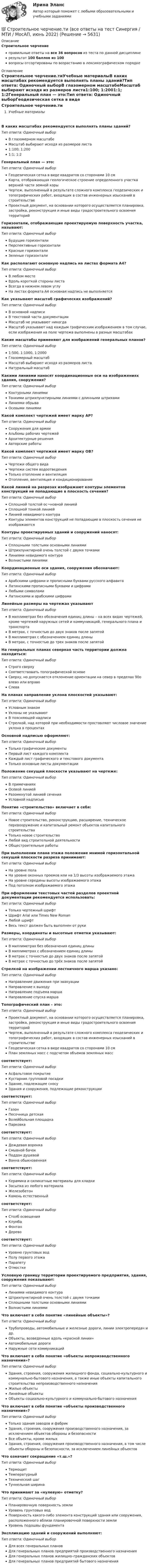     
          Описание
          Строительное черчениеправильные ответы на все 36 вопросов из теста по данной дисциплинерезультат 100 баллов из 100вопросы отсортированы по возрастанию в лексикографическом порядке 
          Оглавление
          Строительное черчение.тиУчебные материалыВ каких масштабах рекомендуется выполнять планы зданий?Тип ответа: Одиночный выборВ глазомерном масштабеМасштаб выбирают исходя из размеров листа1:100; 1:2001:1; 1:2Генеральный план — это:Тип ответа: Одиночный выборГеодезическая сетка в виде квадратов со сторонами 10 смКарта, отображающая геологическое строение определенного участка верхней части земной корыЧертеж, выполненный в результате сложного комплекса геодезических и топографических работ, входящих в состав инженерных изысканий в строительствеПроектный документ, на основании которого осуществляется планировка, застройка, реконструкция и иные виды градостроительного освоения территорийГоризонтали, отображающие проектируемую поверхность участка, называют:Тип ответа: Одиночный выборБудущие горизонталиПерспективные горизонталиКрасные горизонталиЗеленые горизонталиКак располагают основную надпись на листах формата А4?Тип ответа: Одиночный выборВ любом местеВдоль короткой стороны листаВсегда в нижнем левом углуНа листах формата А4 основная надпись не выполняетсяКак указывают масштаб графических изображений?Тип ответа: Одиночный выборВ основной надписиВ текстовой части документацииМасштаб не указывают никогдаМасштаб указывают над каждым графическим изображением в том случае, если изображения на поле чертежа выполнены в разных масштабахКакие масштабы применяют для изображений генеральных планов?Тип ответа: Одиночный выбор1:500, 1:1000, 1:2000Глазомерный масштабМасштаб выбирают исходя из размеров листаНатуральный масштабКакими линиями наносят координационные оси на изображениях здания, сооружения?Тип ответа: Одиночный выборКонтурными линиямиТонкими штрихпунктирными линиями с длинными штрихамиЛиниями обрываОсевыми линиямиКакой комплект чертежей имеет марку АР?Тип ответа: Одиночный выборСооружения для армииАльбомы рабочих чертежейАрхитектурные решенияАвторские работыКакой комплект чертежей имеет марку ОВ?Тип ответа: Одиночный выборЧертежи общего видаЧертежи систем водоотведенияТолько отопление и вентиляцияОтопление, вентиляция и кондиционированиеКакой линией на разрезах изображают контуры элементов конструкций не попадающие в плоскость сечения?Тип ответа: Одиночный выборСплошной толстой ос¬новной линиейСплошной тонкой линиейЛинией невидимого контураКонтуры элементов конструкций не попадающие в плоскость сечения не изображаютсяКонтуры проектируемых зданий и сооружений наносят:Тип ответа: Одиночный выборСплошными толстыми основными линиямиШтрихпунктирной очень толстой с двумя точкамиЛиниями невидимого контураВолнистыми линиямиКоординационные оси здания, сооружения обозначают:Тип ответа: Одиночный выборАрабскими цифрами и прописными буквами русского алфавитаЛатинскими прописными буквами и цифрамиЛюбыми символамиЛатинскими и арабскими цифрамиЛинейные размеры на чертежах указываютТип ответа: Одиночный выборВ миллиметрах без обозначения единиц длины – на всех видах чертежей, кроме чертежей наружных сетей и коммуникаций, генерального плана и транспортаВ метрах, с точностью до двух знаков после запятойВ миллиметрах с обозначением единиц длиныВ метрах, с точностью до трех знаков после запятойНа генеральных планах северная часть территории должна находиться:Тип ответа: Одиночный выборСтрого сверхуСоответствовать топографической основеСверху, но допускается отклонение ориентации на север в пределах 90о влево или вправоСлеваНа планах направление уклона плоскостей указывают:Тип ответа: Одиночный выборУсловным знакомУклоны не указываютВ поясняющей надписиСтрелкой, над которой при необходимости проставляют числовое значение уклона в процентахОсновной надписью оформляют:Тип ответа: Одиночный выборТолько графические документыПервый лист каждого комплектаКаждый лист графического и текстового документаТолько основные листы документацииПоложение секущей плоскости указывают на чертеже:Тип ответа: Одиночный выборВ примечанияхОсевой линиейРазомкнутой линией сеченияУсловной надписьюПонятие «строительство» включает в себя:Тип ответа: Одиночный выборНовое строительство, реконструкцию, расширение, техническое перевооружение и капитальный ремонт объектов капитального строительстваТолько новое строительствоЛюбой вид строительной деятельностиОбщестроительные работыПри выполнении плана этажа положение мнимой горизонтальной секущей плоскости разреза принимают:Тип ответа: Одиночный выборНа уровне полаНа уровне оконных проемов или на 1/3 высоты изображаемого этажаНа уровне середины высоты изображаемого этажаПод потолком изображаемого этажаПри оформлении текстовых частей разделов проектной документации рекомендуется использовать:Тип ответа: Одиночный выборТолько чертежный шрифтШрифт Arial или Times New RomanЛюбой шрифтВесь текст должен быть выполнен от рукиРазмеры, координаты и высотные отметки указывают:Тип ответа: Одиночный выборВ миллиметрах без обозначения единиц длиныВ миллиметрах с обозначением единиц длиныВ метрах с точностью до двух знаков после запятойВ метрах с точностью до трёх знаков после запятойСтрелкой на изображении лестничного марша указано:Тип ответа: Одиночный выборНаправление движения при эвакуацииНаправление к выходуНаправление подъема маршаНаправление спуска маршаТопографический план – это:Тип ответа: Одиночный выборПроектный документ, на основании которого осуществляется планировка, застройка, реконструкция и иные виды градостроительного освоения территорийЧертеж, выполненный в результате сложного комплекса геодезических и топографических работ, входящих в состав инженерных изысканий в строительствеГеодезическая сетка в виде квадратов со сторонами 10 смПлан земляных масс с подсчетом объемов земляных масс соответствует: Тип ответа: Одиночный выборАсфальтовое покрытиеКустарник групповой посадкиЗдание, подлежащее сносуЗдания и сооружения, подлежащие реконструкции соответствует: Тип ответа: Одиночный выборГазонПесочница детскаяВолейбольная площадкаПарковка соответствует: Тип ответа: Одиночный выборДождевая воронкаСмывной бачокПоддон душевойВанна обыкновенная соответствует: Тип ответа: Одиночный выборКерамика и силикатные материалы для кладкиЗасыпка из любого материалаЖелезобетонКамень естественный соответствует: Тип ответа: Одиночный выборСтолб освещенияКлумбаФонтанДерево соответствует: Тип ответа: Одиночный выборУровню грунтовых водПолу первого этажаПарапетуОтмосткеУсловную границу территории проектируемого предприятия, здания, сооружения показывают:Тип ответа: Одиночный выборЛиниями невидимого контураШтрихпунктирной очень толстой с двумя точкамиСплошными толстыми основными линиямиВолнистыми линиямиЧто включает в себя понятие «линейные объекты»?Тип ответа: Одиночный выборТрубопроводы, автомобильные и железные дороги, линии электропередач и др.Объекты, возведенные вдоль «красной линии»Автомобильные дорогиНаружные сети коммуникацийЧто включает в себя понятие «объекты непроизводственного назначения»?Тип ответа: Одиночный выборЗдания, строения, сооружения жилищного фонда, социально-культурного и коммунально-бытового назначения, а также иные объекты капитального строительства непроизводственного назначенияЖилые объектыЛинейные объектыОбъекты социально-культурного и коммунально-бытового назначенияЧто включает в себя понятие «объекты производственного назначения»?Тип ответа: Одиночный выборТолько здания заводов и фабрикЗдания, строения, сооружения производственного назначения, за исключением объектов обороны и безопасностиВсе объекты, кроме жилыхЗдания, строения, сооружения производственного назначения, в том числе объекты обороны и безопасности, за исключением линейных объектовЧто означает сокращение «т.ш.»?Тип ответа: Одиночный выборТермощитТемпературныйТехнический шагТуннельная ширинаЧто принимают за «нулевую» отметку?Тип ответа: Одиночный выборПланировочную поверхность землиУровень грунтовых водПоверхность какого-либо элемента конструкций здания или сооружения, расположенного вблизи планировочной поверхности землиУровень подошвы фундаментаЭкспликацию зданий и сооружений выполняют:Тип ответа: Одиночный выборДля всех генеральных плановДля генеральных планов предприятий производственного назначенияДля генеральных планов жилищно–гражданских объектовДля генеральных планов предприятий бытового назначения  
            
            
            💯 Строительное черчение.ти (все ответы на тест Синергия / МТИ / МосАП, август 2022)💯 Строительное черчение.ти (все ответы на тест Синергия / МТИ / МосАП, июнь 2022)💯 Строительное черчение.ти (все ответы на тест Синергия / МТИ / МосАП, ноябрь 2022)Строительные изделия из стекла:строительные материалы Строительные материалыСтроительные материалыСтроительное материаловедение 6Строительное материаловедение Вариант 4Строительное материаловедение / Строительные материалы и материаловедение - часть 1Строительное материаловедение / Строительные материалы и материаловедение - часть 1 (тест с ответами) 85%Строительное материаловедение.Строительные материалы и материаловедение - часть 1.ТулГУ. Вариант 3Строительное материаловедение / Строительные материалы и материаловедение - часть 1 (ТулГУ, Вариант № 7, Строительство)Строительное материаловедение ТЕСТ ТулГУ