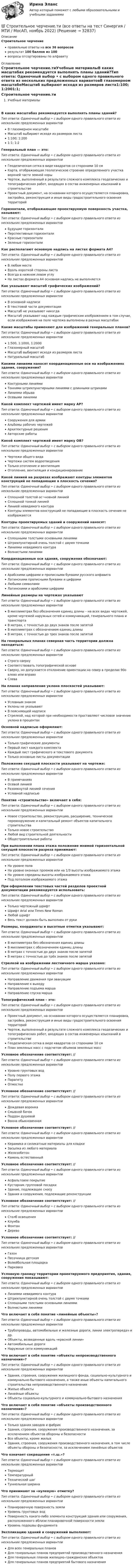     
          Описание
          Строительное черчениеправильные ответы на все 36 вопросоврезультат 100 баллов из 100вопросы отсортированы по алфавиту 
          Оглавление
          Строительное черчение.тиУчебные материалыВ каких масштабах рекомендуется выполнять планы зданий?Тип ответа: Одиночный выбор • с выбором одного правильного ответа из нескольких предложенных вариантовВ глазомерном масштабеМасштаб выбирают исходя из размеров листа1:100; 1:2001:1; 1:2Генеральный план — это:Тип ответа: Одиночный выбор • с выбором одного правильного ответа из нескольких предложенных вариантовГеодезическая сетка в виде квадратов со сторонами 10 смКарта, отображающая геологическое строение определенного участка верхней части земной корыЧертеж, выполненный в результате сложного комплекса геодезических и топографических работ, входящих в состав инженерных изысканий в строительствеПроектный документ, на основании которого осуществляется планировка, застройка, реконструкция и иные виды градостроительного освоения территорийГоризонтали, отображающие проектируемую поверхность участка, называют:Тип ответа: Одиночный выбор • с выбором одного правильного ответа из нескольких предложенных вариантовБудущие горизонталиПерспективные горизонталиКрасные горизонталиЗеленые горизонталиКак располагают основную надпись на листах формата А4?Тип ответа: Одиночный выбор • с выбором одного правильного ответа из нескольких предложенных вариантовВ любом местеВдоль короткой стороны листаВсегда в нижнем левом углуНа листах формата А4 основная надпись не выполняетсяКак указывают масштаб графических изображений?Тип ответа: Одиночный выбор • с выбором одного правильного ответа из нескольких предложенных вариантовВ основной надписиВ текстовой части документацииМасштаб не указывают никогдаМасштаб указывают над каждым графическим изображением в том случае, если изображения на поле чертежа выполнены в разных масштабахКакие масштабы применяют для изображений генеральных планов?Тип ответа: Одиночный выбор • с выбором одного правильного ответа из нескольких предложенных вариантов1:500, 1:1000, 1:2000Глазомерный масштабМасштаб выбирают исходя из размеров листаНатуральный масштабКакими линиями наносят координационные оси на изображениях здания, сооружения?Тип ответа: Одиночный выбор • с выбором одного правильного ответа из нескольких предложенных вариантовКонтурными линиямиТонкими штрихпунктирными линиями с длинными штрихамиЛиниями обрываОсевыми линиямиКакой комплект чертежей имеет марку АР?Тип ответа: Одиночный выбор • с выбором одного правильного ответа из нескольких предложенных вариантовСооружения для армииАльбомы рабочих чертежейАрхитектурные решенияАвторские работыКакой комплект чертежей имеет марку ОВ?Тип ответа: Одиночный выбор • с выбором одного правильного ответа из нескольких предложенных вариантовЧертежи общего видаЧертежи систем водоотведенияТолько отопление и вентиляцияОтопление, вентиляция и кондиционированиеКакой линией на разрезах изображают контуры элементов конструкций не попадающие в плоскость сечения?Тип ответа: Одиночный выбор • с выбором одного правильного ответа из нескольких предложенных вариантовСплошной толстой ос¬новной линиейСплошной тонкой линиейЛинией невидимого контураКонтуры элементов конструкций не попадающие в плоскость сечения не изображаютсяКонтуры проектируемых зданий и сооружений наносят:Тип ответа: Одиночный выбор • с выбором одного правильного ответа из нескольких предложенных вариантовСплошными толстыми основными линиямиШтрихпунктирной очень толстой с двумя точкамиЛиниями невидимого контураВолнистыми линиямиКоординационные оси здания, сооружения обозначают:Тип ответа: Одиночный выбор • с выбором одного правильного ответа из нескольких предложенных вариантовАрабскими цифрами и прописными буквами русского алфавитаЛатинскими прописными буквами и цифрамиЛюбыми символамиЛатинскими и арабскими цифрамиЛинейные размеры на чертежах указываютТип ответа: Одиночный выбор • с выбором одного правильного ответа из нескольких предложенных вариантовВ миллиметрах без обозначения единиц длины – на всех видах чертежей, кроме чертежей наружных сетей и коммуникаций, генерального плана и транспортаВ метрах, с точностью до двух знаков после запятойВ миллиметрах с обозначением единиц длиныВ метрах, с точностью до трех знаков после запятойНа генеральных планах северная часть территории должна находиться:Тип ответа: Одиночный выбор • с выбором одного правильного ответа из нескольких предложенных вариантовСтрого сверхуСоответствовать топографической основеСверху, но допускается отклонение ориентации на север в пределах 90о влево или вправоСлеваНа планах направление уклона плоскостей указывают:Тип ответа: Одиночный выбор • с выбором одного правильного ответа из нескольких предложенных вариантовУсловным знакомУклоны не указываютВ поясняющей надписиСтрелкой, над которой при необходимости проставляют числовое значение уклона в процентахОсновной надписью оформляют:Тип ответа: Одиночный выбор • с выбором одного правильного ответа из нескольких предложенных вариантовТолько графические документыПервый лист каждого комплектаКаждый лист графического и текстового документаТолько основные листы документацииПоложение секущей плоскости указывают на чертеже:Тип ответа: Одиночный выбор • с выбором одного правильного ответа из нескольких предложенных вариантовВ примечанияхОсевой линиейРазомкнутой линией сеченияУсловной надписьюПонятие «строительство» включает в себя:Тип ответа: Одиночный выбор • с выбором одного правильного ответа из нескольких предложенных вариантовНовое строительство, реконструкцию, расширение, техническое перевооружение и капитальный ремонт объектов капитального строительстваТолько новое строительствоЛюбой вид строительной деятельностиОбщестроительные работыПри выполнении плана этажа положение мнимой горизонтальной секущей плоскости разреза принимают:Тип ответа: Одиночный выбор • с выбором одного правильного ответа из нескольких предложенных вариантовНа уровне полаНа уровне оконных проемов или на 1/3 высоты изображаемого этажаНа уровне середины высоты изображаемого этажаПод потолком изображаемого этажаПри оформлении текстовых частей разделов проектной документации рекомендуется использовать:Тип ответа: Одиночный выбор • с выбором одного правильного ответа из нескольких предложенных вариантовТолько чертежный шрифтШрифт Arial или Times New RomanЛюбой шрифтВесь текст должен быть выполнен от рукиРазмеры, координаты и высотные отметки указывают:Тип ответа: Одиночный выбор • с выбором одного правильного ответа из нескольких предложенных вариантовВ миллиметрах без обозначения единиц длиныВ миллиметрах с обозначением единиц длиныВ метрах с точностью до двух знаков после запятойВ метрах с точностью до трёх знаков после запятойСтрелкой на изображении лестничного марша указано:Тип ответа: Одиночный выбор • с выбором одного правильного ответа из нескольких предложенных вариантовНаправление движения при эвакуацииНаправление к выходуНаправление подъема маршаНаправление спуска маршаТопографический план – это:Тип ответа: Одиночный выбор • с выбором одного правильного ответа из нескольких предложенных вариантовПроектный документ, на основании которого осуществляется планировка, застройка, реконструкция и иные виды градостроительного освоения территорийЧертеж, выполненный в результате сложного комплекса геодезических и топографических работ, входящих в состав инженерных изысканий в строительствеГеодезическая сетка в виде квадратов со сторонами 10 смПлан земляных масс с подсчетом объемов земляных массУсловное обозначение соответствует: //  Тип ответа: Одиночный выбор • с выбором одного правильного ответа из нескольких предложенных вариантовУровню грунтовых водПолу первого этажаПарапетуОтмосткеУсловное обозначение соответствует: //  Тип ответа: Одиночный выбор • с выбором одного правильного ответа из нескольких предложенных вариантовДождевая воронкаСмывной бачокПоддон душевойВанна обыкновеннаяУсловное обозначение соответствует: //  Тип ответа: Одиночный выбор • с выбором одного правильного ответа из нескольких предложенных вариантовКерамика и силикатные материалы для кладкиЗасыпка из любого материалаЖелезобетонКамень естественныйУсловное обозначение соответствует: //  Тип ответа: Одиночный выбор • с выбором одного правильного ответа из нескольких предложенных вариантовАсфальтовое покрытиеКустарник групповой посадкиЗдание, подлежащее сносуЗдания и сооружения, подлежащие реконструкцииУсловное обозначение соответствует: //  Тип ответа: Одиночный выбор • с выбором одного правильного ответа из нескольких предложенных вариантовСтолб освещенияКлумбаФонтанДеревоУсловное обозначение соответствует: //  Тип ответа: Одиночный выбор • с выбором одного правильного ответа из нескольких предложенных вариантовГазонПесочница детскаяВолейбольная площадкаПарковкаУсловную границу территории проектируемого предприятия, здания, сооружения показывают:Тип ответа: Одиночный выбор • с выбором одного правильного ответа из нескольких предложенных вариантовЛиниями невидимого контураШтрихпунктирной очень толстой с двумя точкамиСплошными толстыми основными линиямиВолнистыми линиямиЧто включает в себя понятие «линейные объекты»?Тип ответа: Одиночный выбор • с выбором одного правильного ответа из нескольких предложенных вариантовТрубопроводы, автомобильные и железные дороги, линии электропередач и др.Объекты, возведенные вдоль «красной линии»Автомобильные дорогиНаружные сети коммуникацийЧто включает в себя понятие «объекты непроизводственного назначения»?Тип ответа: Одиночный выбор • с выбором одного правильного ответа из нескольких предложенных вариантовЗдания, строения, сооружения жилищного фонда, социально-культурного и коммунально-бытового назначения, а также иные объекты капитального строительства непроизводственного назначенияЖилые объектыЛинейные объектыОбъекты социально-культурного и коммунально-бытового назначенияЧто включает в себя понятие «объекты производственного назначения»?Тип ответа: Одиночный выбор • с выбором одного правильного ответа из нескольких предложенных вариантовТолько здания заводов и фабрикЗдания, строения, сооружения производственного назначения, за исключением объектов обороны и безопасностиВсе объекты, кроме жилыхЗдания, строения, сооружения производственного назначения, в том числе объекты обороны и безопасности, за исключением линейных объектовЧто означает сокращение «т.ш.»?Тип ответа: Одиночный выбор • с выбором одного правильного ответа из нескольких предложенных вариантовТермощитТемпературныйТехнический шагТуннельная ширинаЧто принимают за «нулевую» отметку?Тип ответа: Одиночный выбор • с выбором одного правильного ответа из нескольких предложенных вариантовПланировочную поверхность землиУровень грунтовых водПоверхность какого-либо элемента конструкций здания или сооружения, расположенного вблизи планировочной поверхности землиУровень подошвы фундаментаЭкспликацию зданий и сооружений выполняют:Тип ответа: Одиночный выбор • с выбором одного правильного ответа из нескольких предложенных вариантовДля всех генеральных плановДля генеральных планов предприятий производственного назначенияДля генеральных планов жилищно–гражданских объектовДля генеральных планов предприятий бытового назначения 
            
            
            💯 Строительное черчение.ти (все ответы на тест Синергия / МТИ / МосАП, июнь 2022)💯 Строительное черчение.ти (все ответы на тест Синергия / МТИ / МосАП, ноябрь 2022)Строительные изделия из стекла:строительные материалы Строительные материалыСтроительные материалыСтроительные материалы и изделияСтроительное материаловедение Вариант 4Строительное материаловедение / Строительные материалы и материаловедение - часть 1Строительное материаловедение / Строительные материалы и материаловедение - часть 1 (тест с ответами) 85%Строительное материаловедение.Строительные материалы и материаловедение - часть 1.ТулГУ. Вариант 3Строительное материаловедение / Строительные материалы и материаловедение - часть 1 (ТулГУ, Вариант № 7, Строительство)Строительное материаловедение ТЕСТ ТулГУСтроительное черчение/СИНЕРГИЯ//МОСАП//МОИ//МТИ