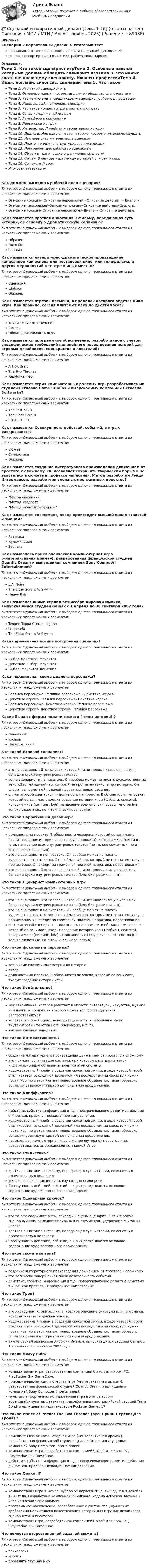      
            Описание
            Сценарий и нарративный дизайн > Итоговый тестправильные ответы на вопросы из теста по данной дисциплиневопросы отсортированы в лексикографическом порядке 
            Оглавление
            Тема 1. Кто такой сценарист игрТема 2. Основные навыки которыми должен обладать сценарист игрТема 3. Что нужно знать начинающему сценаристу. Нюансы профессииТема 4. Идея, логлайн, синопсис, сценарийТема 5. Что такое концепт игры и как его написатьТема 6. Связь истории с геймплеемТема 7. Атмосфера и окружениеТема 8. Персонажи и игрокТема 9. Интерактив. Линейная и вариативная историяТема 10. Диалоги. Или как написать историю, которую интересно слушатьТема 11. Как повысить интересность сценарияТема 12. План и принципы структурирования сценарияТема 13. Программы для работы со сценариемТема 14. Объем и технические ограничения сценарияТема 15. Финал. В чем разница между историей в играх и киноТема 16. Финальный урокИтоговая аттестацияКак должен выглядеть рабочий план сценария?Тип ответа: Одиночный выбор • с выбором одного правильного ответа из нескольких предложенных вариантовОписание локации- Описание персонажей - Описание действия - Диалоги.Описание персонажей-Описание локации-Описание действия-Диалоги.Описание локации-Описание персонажей-Диалоги-Описание действие.Как называется краткая аннотация к фильму, передающая суть истории, ее основную драматическую коллизию?Тип ответа: Одиночный выбор • с выбором одного правильного ответа из нескольких предложенных вариантовОбразецЛоглайнРассказКак называется литературно-драматическое произведение, написанное как основа для постановки кино- или телефильма, и других мероприятий в театре и иных местах?Тип ответа: Одиночный выбор • с выбором одного правильного ответа из нескольких предложенных вариантовСценарийШаблонОбразецКак называется отрезок времени, в пределах которого ведется цикл игры. Как правило, сессия длится от двух до десяти часов?Тип ответа: Одиночный выбор • с выбором одного правильного ответа из нескольких предложенных вариантовТехнические ограниченияСессияОбщая длительность игрыКак называется программное обеспечение, разработанное с учетом специфических требований нелинейного повествования историй для игровых дизайнеров, сценаристов и писателей?Тип ответа: Одиночный выбор • с выбором одного правильного ответа из нескольких предложенных вариантовArticy: draftThe Two ThronesКлиффхэнгерКак называется серия компьютерных ролевых игр, разрабатываемых студией Bethesda Game Studios и выпускаемых компанией Bethesda Softworks?Тип ответа: Одиночный выбор • с выбором одного правильного ответа из нескольких предложенных вариантовThe Last of UsThe Elder ScrollsS.T.A.L.K.E.R.Как называется Совокупность действий, событий, в к-рых раскрывается?Тип ответа: Одиночный выбор • с выбором одного правильного ответа из нескольких предложенных вариантовСюжетСтилистикаОбразецКак называется создание литературного произведения движением от простого к сложному. Он позволяет сохранить творческий порыв и не запутаться в сюжете в процессе написания. Метод разработал Рэнди Ингермансон, разработчик сложных программных проектов?Тип ответа: Одиночный выбор • с выбором одного правильного ответа из нескольких предложенных вариантовМетод снежинки“Метод квадрата”“Метод мультиплатформы”Как называется тот момент, когда происходит высший канал страстей и эмоций?Тип ответа: Одиночный выбор • с выбором одного правильного ответа из нескольких предложенных вариантовРазвязкаКульминацияЗавязкаКак называлась приключенческая компьютерная игра («интерактивная драма»), разработанная французской студией Quantic Dream и выпущенная компанией Sony Computer Entertainment?Тип ответа: Одиночный выбор • с выбором одного правильного ответа из нескольких предложенных вариантовL.A. NoireThe Elder Scrolls V: SkyrimHeavy RainКак назывался аниме-сериал режиссёра Хироюки Имаиси, выпускавшийся студией Gainax с 1 апреля по 30 сентября 2007 года?Тип ответа: Одиночный выбор • с выбором одного правильного ответа из нескольких предложенных вариантовTengen Toppa Gurren LagannPeripeteiaThe Elder Scrolls V: SkyrimКакая правильная логика построения сценария?Тип ответа: Одиночный выбор • с выбором одного правильного ответа из нескольких предложенных вариантовВыбор-Действие-РезультатДействие-Выбор-РезультатВыбор-Результат-ДействиеКакая правильная схема диалога персонажа?Тип ответа: Одиночный выбор • с выбором одного правильного ответа из нескольких предложенных вариантовРеплика персонажа- Реплика персонажа - Действие игрокаДействие игрока- Реплика персонажа- Действие игрокаРеплика персонажа- Действие игрока- Реплика персонажаДействие игрока- Действие игрока- Реплика персонажаКакие бывают формы подачи сюжета ( типы истории) ?Тип ответа: Одиночный выбор • с выбором одного правильного ответа из нескольких предложенных вариантовЛинейныйКривойПараллельныйКто такой Игровой сценарист?Тип ответа: Одиночный выбор • с выбором одного правильного ответа из нескольких предложенных вариантовэто не сценарист. Это человек, который пишет новеллизацию игры или большие куски внутриигровых текстовто не сценарист и не писатель. Он вообще может не писать художественных текстоЭто геймдизайнер, который не про математику, а про историю. Он следит за грамотной подачей нарратива, повествования.он же игровой сценарист — должность на проекте. В обязанности человека, который ее занимает, входит создание истории игры (фабулы, сюжета), истории мира (сеттинг, lore), написание всех внутриигровых текстов (не только сюжетных, но и технических зачастую).Кто такой Нарративный дизайнер?Тип ответа: Одиночный выбор • с выбором одного правильного ответа из нескольких предложенных вариантовдолжность на проекте. В обязанности человека, который ее занимает, входит создание истории игры (фабулы, сюжета), истории мира (сеттинг, lore), написание всех внутриигровых текстов (не только сюжетных, но и технических зачастую)это не сценарист и не писатель. Он вообще может не писать художественных текстов. Это геймдизайнер, который не про математику, а про историю. Он следит за грамотной подачей нарратива, повествования.это не сценарист. Это человек, который пишет новеллизацию игры или большие куски внутриигровых текстов (lore, биографии, и т. п).Кто такой Сценарист компьютерных игр?Тип ответа: Одиночный выбор • с выбором одного правильного ответа из нескольких предложенных вариантовэто не сценарист. Это человек, который пишет новеллизацию игры или большие куски внутриигровых текстов (lore, биографии, и т. п).это не сценарист и не писатель. Он вообще может не писать художественных текстов. Это геймдизайнер, который не про математику, а про историю. Он следит за грамотной подачей нарратива, повествованияон же игровой сценарист — должность на проекте. В обязанности человека, который ее занимает, входит создание истории игры (фабулы, сюжета), истории мира (сеттинг, lore), написание всех внутриигровых текстов (не только сюжетных, но и технических зачастую)Кто такой фокальный персонаж?Тип ответа: Одиночный выбор • с выбором одного правильного ответа из нескольких предложенных вариантовтот, чьими глазами мы смотрим на историю.автордолжность на проекте. В обязанности человека, который ее занимает, входит создание истории игрыЧто такое Изда́тельство?Тип ответа: Одиночный выбор • с выбором одного правильного ответа из нескольких предложенных вариантовмедиакомпания, которая работает в области литературы, искусства, музыки или науки, и продукция которой может воспроизводиться и распространятьсячеловек, который пишет новеллизацию игры или большие куски внутриигровых текстов (lore, биографии, и т. п).высшее учебное заведениеЧто такое Интерактивность?Тип ответа: Одиночный выбор • с выбором одного правильного ответа из нескольких предложенных вариантовсоздание литературного произведения движением от простого к сложномуэто принцип организация системы, при котором цель достигается информационным обменом элементов этой системыхудожественный приём в создании сюжетной линии, в ходе которой герой сталкивается со сложной дилеммой или последствиями своих или чужих поступков, но в этот момент повествование обрывается, таким образом, оставляя развязку открытой до появления продолжения.Что такое Клиффхэнгер?Тип ответа: Одиночный выбор • с выбором одного правильного ответа из нескольких предложенных вариантовдействие, событие, информация и т.д., поворачивающие развитие действия в иное, как правило, неожиданное направление.художественный приём в создании сюжетной линии, в ходе которой герой сталкивается со сложной дилеммой или последствиями своих или чужих поступков, но в этот момент повествование обрывается, таким образом, оставляя развязку открытой до появления продолжения.невышедшая компьютерная игра в жанре шутера от первого лица, разрабатывалась американской компанией ValveЧто такое Стилистика?Тип ответа: Одиночный выбор • с выбором одного правильного ответа из нескольких предложенных вариантовкраткая аннотация к фильму, передающая суть истории, ее основную драматическую коллизиюфилологическая дисциплина, изучающая стили речиСовокупность действий, событий, в к-рых раскрывается основное содержание художественного произведенияЧто такое Сценарный крючок?Тип ответа: Одиночный выбор • с выбором одного правильного ответа из нескольких предложенных вариантовэто то, что соединяет акты, эпизоды и сцены сценария. В то же время сценарный крючок является сильным инструментом удержания внимания игрока.краткая аннотация к фильму, передающая суть истории, ее основную драматическую коллизиюСовокупность действий, событий, в к-рых раскрывается основное содержание художественного произведения.Что такое сюжетная арка?Тип ответа: Одиночный выбор • с выбором одного правильного ответа из нескольких предложенных вариантовсоздание литературного произведения движением от простого к сложномуэто логически завершенная последовательность событийдействие, событие, информация и т.д., поворачивающие развитие действия в иное, как правило, неожиданное направлениеЧто такое Троп?Тип ответа: Одиночный выбор • с выбором одного правильного ответа из нескольких предложенных вариантовэто инструмент сторителлинга, краткое описание ситуации или персонажа, который читатель должен узнать.художественный приём в создании сюжетной линии, в ходе которой герой сталкивается со сложной дилеммой или последствиями своих или чужих поступков, но в этот момент повествование обрывается, таким образом, оставляя развязку открытой до появления продолжения.аниме-сериал режиссёра Хироюки Имаиси, выпускавшийся студией Gainax с 1 апреля по 30 сентября 2007 годаЧто такое Heavy Rain?Тип ответа: Одиночный выбор • с выбором одного правильного ответа из нескольких предложенных вариантовкомпьютерная игра, разработанная компанией Ubisoft для Xbox, PC, PlayStation 2 и GameCube.приключенческая компьютерная игра («интерактивная драма»), разработанная французской студией Quantic Dream и выпущенная компанией Sony Computer Entertainmentмультиплатформенная компьютерная игра в жанре action-adventure/симулятор детектива, разработанная австралийской студией Team Bondi и выпущенная издательством Rockstar Games 17Что такое Prince of Persia: The Two Thrones (рус. Принц Персии: Два Трона) ?Тип ответа: Одиночный выбор • с выбором одного правильного ответа из нескольких предложенных вариантовприключенческая компьютерная игра («интерактивная драма»), разработанная французской студией Quantic Dream и выпущенная компанией Sony Computer Entertainmentкомпьютерная игра, разработанная компанией Ubisoft для Xbox, PC, PlayStation 2 и GameCube.действие, событие, информация и т.д., поворачивающие развитие действия в иное, как правило, неожиданное направление.Что такое Quake II?Тип ответа: Одиночный выбор • с выбором одного правильного ответа из нескольких предложенных вариантовкомпьютерная игра в жанре шутера от первого лица, вышедшая 9 декабря 1997 года. Разработана компанией id Software, издана Activision. Музыка к игре написана Sonic Mayhem.программное обеспечение, разработанное с учетом специфических требований нелинейного повествования историй для игровых дизайнеров, сценаристов и писателейкомпьютерная игра, разработанная компанией Ubisoft для Xbox, PC, PlayStation 2 и GameCube.Что является второстепенной задачей сюжета?Тип ответа: Одиночный выбор • с выбором одного правильного ответа из нескольких предложенных вариантовпсихологияэмоциядобавлять глубину мир  
            
            
            С целью исключения влияния коммутационного импульса на значение коэффициента временного перенапряжения определение U a Max осуществляют Выберите один ответ: a.через 0,1 с от момента превышения напряжением уровня, равного U ном b.через 0💯 Сценарий и нарративный дизайн [Тема 1-16] (ответы на тест Синергия / МОИ / МТИ / МосАП, ноябрь 2023)💯 Сценарий и нарративный дизайн [Тема 1-16] (ответы на тест Синергия / МОИ / МТИ / МосАП, январь 2024)С++ циклы условия, 5 задач 22 вариантС чего начинается процедура приема на работуС чего начинается разбивка строительной сети?Счет 99 «прибыли и убытки» закрывают по окончании …Схемотехника_2_Промежуточный_тест_7Схемотехника_2_Промежуточный_тест_8Схемотехника_2_Промежуточный_тест_9Схемотехника итоговый тест 86%Схемотехника систем автоматизации и управления (ответы на тест Синергия / МТИ / МОИ / МосАП)💯 Схемотехника систем автоматизации и управления.ти (ответы на тест Синергия / МОИ / МТИ / МосАП, январь 2024)Сходство характеристик БТИЗ и ПТИЗ в области безопасной работы