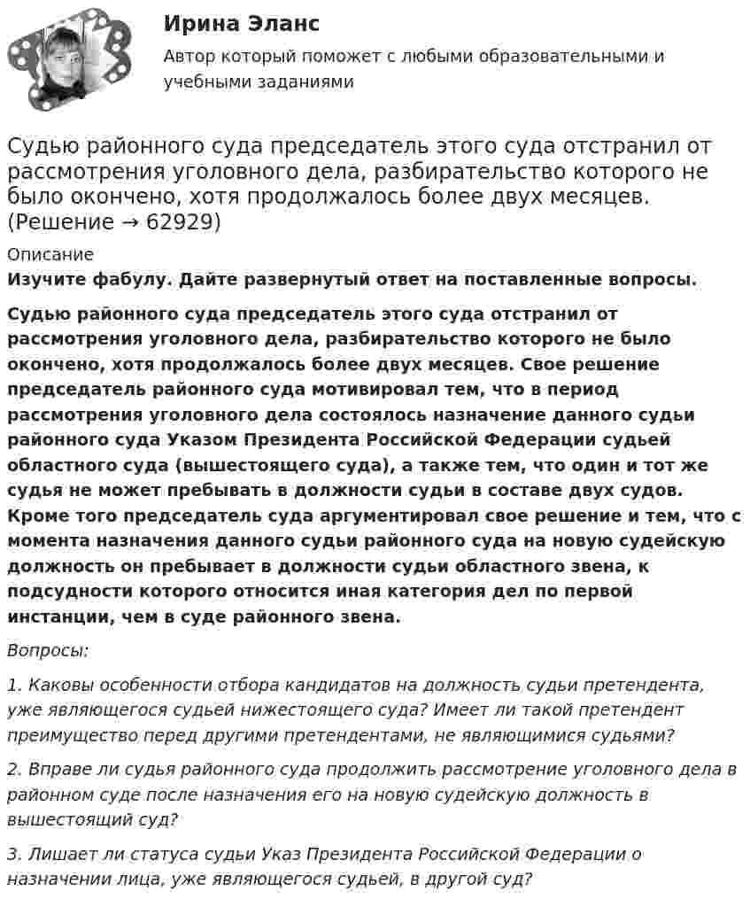      
            Описание
             Изучите фабулу. Дайте развернутый ответ на поставленные вопросы.  Судью районного суда председатель этого суда отстранил от рассмотрения уголовного дела, разбирательство которого не было окончено, хотя продолжалось более двух месяцев. Свое решение председатель районного суда мотивировал тем, что в период рассмотрения уголовного дела состоялось назначение данного судьи районного суда Указом Президента Российской Федерации судьей областного суда (вышестоящего суда), а также тем, что один и тот же судья не может пребывать в должности судьи в составе двух судов. Кроме того председатель суда аргументировал свое решение и тем, что с момента назначения данного судьи районного суда на новую судейскую должность он пребывает в должности судьи областного звена, к подсудности которого относится иная категория дел по первой инстанции, чем в суде районного звена.   Вопросы: 1. Каковы особенности отбора кандидатов на должность судьи претендента, уже являющегося судьей нижестоящего суда? Имеет ли такой претендент преимущество перед другими претендентами, не являющимися судьями? 2. Вправе ли судья районного суда продолжить рассмотрение уголовного дела в районном суде после назначения его на новую судейскую должность в вышестоящий суд? 3. Лишает ли статуса судьи Указ Президента Российской Федерации о назначении лица, уже являющегося судьей, в другой суд?   
            
            
            суды общей юрисдикции	Судью районного суда председатель этого суда отстранил от рассмотрения уголовного дела, разбирательство которого не было окончено, хотя продолжалось более двух месяцев. Судья А. разместил в сети интернет пост, критикующий судебную систему. За данное действие он был привлечен к дисциплинарной ответственности, а его действия были расценены как дисциплинарный проступок. Заслуживает ли судья А. своими действиями Судья Иванов был отстранен от занимаемой должности и досрочно прекратил свои полномочия, когда выяснилось, что он впервые совершил малозначимое нарушение при исполнении своих полномочий. Правомерно ли отстранять судью от работы в связи с данными Судья оставил исковое заявление без движения по причине того, что к исковому заявлению не приложены его копии в соответствии с количеством указанных в нем ответчиков и третьих лиц.Суд — это государственный орган, осуществляющий правосудие путем рассмотрения и разрешения уголовных, гражданских, административных и иных дел в порядке, установленном закономСуждение, раскрывающее сущность натуралистической модели общества: «…»Суд и судоустройство (Вариант 1, РАНХ и ГС)Судом вынесено решение, которым в пользу индивидуального предпринимателя обращено взыскание на средства бюджетов бюджетной системы РФ. Исполнительный документ предъявлен к исполнению спустя месяц после того момента, когда гражданин утратил статус Суд определяет... доказательств Судоустройство и правоохранительные органы МосАП ответы на тестСудоустройство и правоохранительные органы//СИНЕРГИЯ//МОИ//МТИСудоустройство и правоохранительные органы (тест с ответами КОЛЛЕДЖ Синергия)Суд первой инстанции удовлетворил требования Карпова и Цыплакова не чинить препятствия в пользовании садовым участком и обязал ответчика Перова перенести возведенное строение.