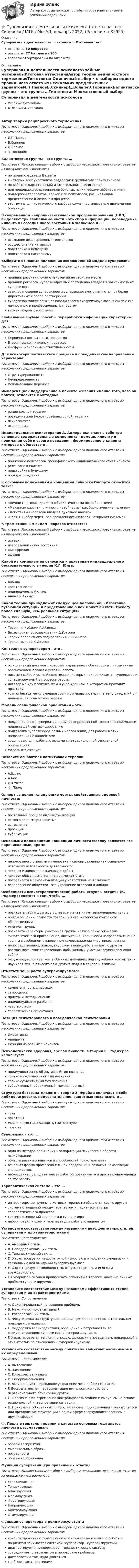      
          Описание
          Супервизия в деятельности психолога > Итоговый тестответы на 30 вопросоврезультат 77 баллов из 100вопросы отсортированы по алфавиту 
          Оглавление
          Супервизия в деятельности психологаУчебные материалыИтоговая аттестацияАвтор теории реципроктного торможенияТип ответа: Одиночный выбор • с выбором одного правильного ответа из нескольких предложенных вариантовИ.П.ПавловБ.СкиннерД.ВольпеЭ.ТорндайкБалинтовские группы – это группы …Тип ответа: Множественный выбор • с выбором нескольких правильных ответов из предложенных вариантовпо имени создателя Балинтав которых всех участников подвергают групповому сеансу гипнозапо работе с наркотической и алкогольной зависимостьюдля поддержки родственников больных психическими заболеваниямиподдержки терапевтов, врачей или психологов, расширяющая представление о лечебном процессеэто группы для клинического разбора случая, организуемые врачами при больнице.В современном нейролингвистическом программировании (НЛП) выделяют три глобальные части - это сбор информации, переведение клиента из сегодняшнего состояния в желаемое и …:Тип ответа: Одиночный выбор • с выбором одного правильного ответа из нескольких предложенных вариантовосознание незавершенных гештальтовосуществление катарсисаподстройка к будущемуподстройка к настоящемуВыберите основные положения эволюционной модели супервизииТип ответа: Одиночный выбор • с выбором одного правильного ответа из нескольких предложенных вариантовпринцип развития: супервизируемый не стоит на местепринцип регресса: супервизируемый постепенно впадает в зависимость от супервизоравзаимоотношения супервизора и супервизируемого меняются, от более директивных к более партнерскимсупервизор может остаться позади своего супервизируемого, в связи с его личностным и профессиональным ростомверная модель отсутствуетГлобальные грубые способы переработки информации характерны дляТип ответа: Одиночный выбор • с выбором одного правильного ответа из нескольких предложенных вариантовПервичных когнитивных процессовВторичных когнитивных процессовДисфункциональных когнитивных схемДля психотерапевтического процесса в поведенческом направлении характернаТип ответа: Одиночный выбор • с выбором одного правильного ответа из нескольких предложенных вариантовСтруктурированностьНеопределенностьИспользование переносаИммерсия (как поддержание в клиенте желания именно того, чего он боится) относится к методам:Тип ответа: Одиночный выбор • с выбором одного правильного ответа из нескольких предложенных вариантоврациональной терапииповеденческой (условнорефлекторной) терапиипсихосинтезапсиходрамыИндивидуальная психотерапия А. Адлера включает в себя три основные содержательные компонента - помощь клиенту в понимании себя и своего поведения, формирование у клиента интереса к обществу и …Тип ответа: Одиночный выбор • с выбором одного правильного ответа из нескольких предложенных вариантовпонимание психологом специфического индивидуального стиля клиентарелаксацию клиентаподстройку к будущемупорядок рожденияК основным положениям в концепции личности Олпорта относится тезис:Тип ответа: Одиночный выбор • с выбором одного правильного ответа из нескольких предложенных вариантов«Личность дышит, движется биологическими потребностями»«Механизм развития личности - это черты как биологические явления»«Действиями человека владеет духовное начало»«черты (набор черт) - это врожденное; «человек - открытая система»К трем основным видам неврозов относятся:Тип ответа: Множественный выбор • с выбором нескольких правильных ответов из предложенных вариантовистерияневроз навязчивых состоянийшизофренияафазияКакой из компонентов относится к архетипам индивидуального бессознательного в теории К.Г. Юнга:Тип ответа: Одиночный выбор • с выбором одного правильного ответа из нескольких предложенных вариантовлибидокреативное Яиндивидуальный стильАнима и АнимусКакой теории принадлежит следующее положение: «Избегание пугающей ситуации и представление о ней может вызвать тревогу более сильную, чем реальная ситуация»Тип ответа: Одиночный выбор • с выбором одного правильного ответа из нескольких предложенных вариантовТеория инкубации Г.АйзенкаБихевиоризм обуславливания Д.УотсонаТеории оперантного подкрепления Б.СкиннераТеория эмоций К.ИзардаКонтракт с супервизором – это …Тип ответа: Одиночный выбор • с выбором одного правильного ответа из нескольких предложенных вариантовофициальный документ, который подписывают обе стороны с письменным обозначением правил и условий работыписьменный или устный свод правил, которых придерживается супервизор и супервизируемый в процессе работыдоговор между практикантом и учреждением, в котором он проходит практикуустная беседа межу супервизором и супервизируемым на тему ожиданий от дальнейшей совместной работыМодель специфической ориентации – это …Тип ответа: Одиночный выбор • с выбором одного правильного ответа из нескольких предложенных вариантовполучение опыта супервизии в рамках определенной теоретической модели, подлежащей сертифицированиюподготовка супервизоров разных направлений, для работы в этих направлениях с пациентамисвод правил для работы с людьми с нетрадиционной сексуальной ориентациеймодель отсутствуетНазовите основателя когнитивной терапииТип ответа: Одиночный выбор • с выбором одного правильного ответа из нескольких предложенных вариантовА.ЭллисА.БекДж.УотсонФ. ПёрлзОлпорт выделяет следующие черты, свойственные здоровой личности:Тип ответа: Одиночный выбор • с выбором одного правильного ответа из нескольких предложенных вариантовпостоянный процесс индивидуализациивсякого рода меры защитывытеснениепроекциясублимацияОсновными положениями концепции личности Маслоу являются все перечисленные, кромеТип ответа: Одиночный выбор • с выбором одного правильного ответа из нескольких предложенных вариантовнепрерывного стремления человека к самовыражению как основному источнику человеческой деятельностичеловек и животное изначально добрычеловек обязан быть тем, чем он может статьпотребности в самоактуализации у невротиков не возникаетоздоровление общества - это укрощение агрессии и либидоОсобенности психотерапевтической работы «группы встреч» (К. Роджерс) состоят в том, чтобы …Тип ответа: Множественный выбор • с выбором нескольких правильных ответов из предложенных вариантовпознавать себя и других в более или менее интуитивно-недирективно вживом общении; помогать товарищу в его житейском конфликте общественныммнением группыпознавать характеры участников группы на базе психологически-типологического просвещения, воспитания; клинически направлять мнение группы в свободном откровенном самовыражении участников группынепосредственном, живом, глубоком взаимодействии друг с другом рассказывать свое сокровенное, дабы каждый участник группы познавал себя иокружающих полнее, чем в обычных домашних или служебных контактах, и научился лучше относиться к другим людям в группе и в жизниОтметьте зоны роста супервизируемого:Тип ответа: Одиночный выбор • с выбором одного правильного ответа из нескольких предложенных вариантовкомпетентность в навыкахсамооценкаприемы и методы оценкииндивидуальные различиячувство стилятеоретическая ориентацияПозиция психотерапевта в поведенческой психотерапииТип ответа: Одиночный выбор • с выбором одного правильного ответа из нескольких предложенных вариантовДирективнаАнонимнаПозиция на равных с клиентомПсихологически здоровая, зрелая личность в теории К. Роджерса использует:Тип ответа: Одиночный выбор • с выбором одного правильного ответа из нескольких предложенных вариантовпреимущественно объективный тип познаниятолько межличностный тип познаниятолько субъективный тип познаниясубъективный, объективный, межличностныйСтруктура бессознательного в теории З. Фрейда включает в себя либидо, агрессию, подсознательное, защитные механизмы и …Тип ответа: Одиночный выбор • с выбором одного правильного ответа из нескольких предложенных вариантовтеньархетипымысли и чувства, подвергнутые цензуресамостьСупервизия – это …Тип ответа: Одиночный выбор • с выбором одного правильного ответа из нескольких предложенных вариантоводин из методов повышения квалификации психолога в области психотерапииобласть развития навыков и способностей психотерапевтаосновная форма профессиональной поддержки и развития помогающих специалистов.наблюдение преподавателя за работой практиканта и проставление оценки за эту работуТерапевтическая система – это …Тип ответа: Одиночный выбор • с выбором одного правильного ответа из нескольких предложенных вариантовинтервизорские группы, в которых терапевты общаются друг с другомсистема отношений между терапевтом и пациентом внутри терапевтического процессасистема отношений терапевта и супервизоранабор правил и схем у терапевта для работы с пациентомУстановите соответствие между названиями неэффективных стилей супервизии и их характеристикамиТип ответа: СопоставлениеA. Аморфный стиль.B. Неподдерживающий стиль.C. Терапевтический стиль.D. Характеризуется недостаточной ясностью в отношении супервизии и связанных с ней ожиданий супервизируемого.E. Характеризуется холодностью, отчужденностью, а иногда и враждебностью.F. Супервизор склонен приписывать событиям в терапии значение личных проблем супервизируемого.Установите соответствие между названиями эффективных стилей супервизии и их характеристикамиТип ответа: СопоставлениеA. Ориентированный на решение проблемы.B. Межличностно-сензитивный.C. Располагающий стиль.D. Фокусировка на структурированном, целенаправленном и тщательном подходе к супервизии.E. Поддержка взаимодействия, обращение к потребностям во взаимоотношениях супервизора и супервизируемого.F. Характеризуется теплом, помощью, дружеским поведением, поддержкой и открытостью по отношению к супервизируемому.Установите соответствие между понятиями защитных механизмов и их определениямиТип ответа: СопоставлениеA. ВытеснениеB. ЗамещениеC. ИнтеллектуализацияD. ГиперкомпенсацияE. Активное, мотивированное устранение чего-либо из сознания.F. Бессознательная переориентация импульса или чувства с первоначального объекта на другойG. Неосознанное стремление контролировать эмоции и импульсы на основе рациональной интерпретации ситуации.H. Прикрытие собственных слабостей за счёт подчёркивания сильных сторон или преодоление фрустрации в одной сфере сверхудовлетворением в других сферах.Ф. Перлс в гештальттерапии в качестве основных гештальтов личности рассматривал:Тип ответа: Одиночный выбор • с выбором одного правильного ответа из нескольких предложенных вариантовобразы восприятиямыслительные образыпотребностиобразы воображенияФункции супервизии (три правильных ответа)Тип ответа: Множественный выбор • с выбором нескольких правильных ответов из предложенных вариантовУспокаивающаяТонизирующаяБлокирующаяФормирующаяФрустрирующаяНаправляющаяКонтролирующаяСтимулирующаяФункции супервизора в роли консультантаТип ответа: Одиночный выбор • с выбором одного правильного ответа из нескольких предложенных вариантовконсультировать по телефону своего стажера во время его работы с пациентом занимается системой супервизор - супервизируемыйдиагностирует и поддерживает терапевтическую системусотрудничает с терапевтом в проработке проблемыдает советы о том, куда двигатьсяснабжает альтернативами 
            
            
            Супервизия в деятельности психолога  (Ответы на тест Синергия/МОИ/ МТИ)⭐ Супервизия в деятельности психолога (ответы на тест Синергия / МТИ / МосАП, декабрь 2022)💯 Супервизия в деятельности психолога (правильные ответы на тест Синергия / МОИ / МТИ / МосАП)Супервизия в деятельности психолога Синергия тест [Итоговая аттестация все ответы✅97 баллов] 2023 г.💯 Супервизия в деятельности психолога [Тема 1-4] (ответы на тесты Синергия / МОИ / МТИ / МосАП, ноябрь 2023)Супервизия в деятельности психолога (Тест с ответами СИНЕРГИЯ / МОИ / МТИ)Супервизия в деятельности психолога (тест с ответами Синергия/МОИ/ МТИ /МОСАП)Сумма факторов уверенности множества значений при относительной шкале от 0 до 100 …Сумма цен по реализованным товарам (работам, услугам) составляет 5 000 млн руб. Сумма цен товаров (работ, услуг), проданных с отсрочкой платежа, срок оплаты которых еще не наступил, – 42 млн руб. Сумма платежей по долгосрочным обязательствамСуммы штрафов, пеней, исчисляемых исходя из сумм страховых взносов на обязательное социальное страхование от несчастных случаев на производстве и профессиональных заболеваний, взносов, уплачиваемых организациями, подлежат зачислению в бюджеты госСупервизия в деятельности психологаСупервизия в деятельности психолога / 30 вопросов💯 Супервизия в деятельности психолога [Конспект 1-4] (ответы на тест Синергия / МОИ / МТИ / МосАП, октябрь 2023)Супервизия в деятельности психолога МФПУ Синергия