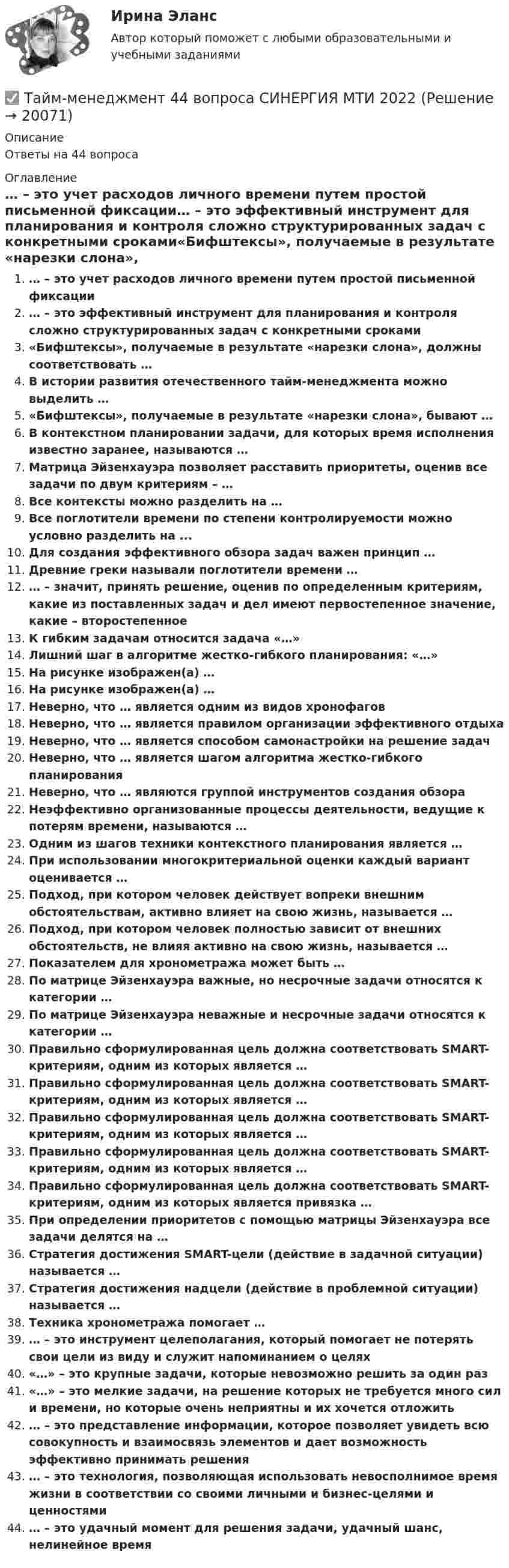      
          Описание
          Ответы на 44 вопроса 
          Оглавление
          … – это учет расходов личного времени путем простой письменной фиксации… – это эффективный инструмент для планирования и контроля сложно структурированных задач с конкретными сроками«Бифштексы», получаемые в результате «нарезки слона», должны соответствовать …В истории развития отечественного тайм-менеджмента можно выделить …«Бифштексы», получаемые в результате «нарезки слона», бывают …В контекстном планировании задачи, для которых время исполнения известно заранее, называются …Матрица Эйзенхауэра позволяет расставить приоритеты, оценив все задачи по двум критериям – …Все контексты можно разделить на …Все поглотители времени по степени контролируемости можно условно разделить на ...Для создания эффективного обзора задач важен принцип …Древние греки называли поглотители времени …… – значит, принять решение, оценив по определенным критериям, какие из поставленных задач и дел имеют первостепенное значение, какие – второстепенноеК гибким задачам относится задача «…»Лишний шаг в алгоритме жестко-гибкого планирования: «…»На рисунке изображен(а) …На рисунке изображен(а) …Неверно, что … является одним из видов хронофаговНеверно, что … является правилом организации эффективного отдыхаНеверно, что … является способом самонастройки на решение задачНеверно, что … является шагом алгоритма жестко-гибкого планированияНеверно, что … являются группой инструментов создания обзораНеэффективно организованные процессы деятельности, ведущие к потерям времени, называются …Одним из шагов техники контекстного планирования является …При использовании многокритериальной оценки каждый вариант оценивается …Подход, при котором человек действует вопреки внешним обстоятельствам, активно влияет на свою жизнь, называется …Подход, при котором человек полностью зависит от внешних обстоятельств, не влияя активно на свою жизнь, называется …Показателем для хронометража может быть …По матрице Эйзенхауэра важные, но несрочные задачи относятся к категории …По матрице Эйзенхауэра неважные и несрочные задачи относятся к категории …Правильно сформулированная цель должна соответствовать SMART-критериям, одним из которых является …Правильно сформулированная цель должна соответствовать SMART-критериям, одним из которых является …Правильно сформулированная цель должна соответствовать SMART-критериям, одним из которых является …Правильно сформулированная цель должна соответствовать SMART-критериям, одним из которых является …Правильно сформулированная цель должна соответствовать SMART-критериям, одним из которых является привязка …При определении приоритетов с помощью матрицы Эйзенхауэра все задачи делятся на …Стратегия достижения SMART-цели (действие в задачной ситуации) называется …Стратегия достижения надцели (действие в проблемной ситуации) называется …Техника хронометража помогает …… – это инструмент целеполагания, который помогает не потерять свои цели из виду и служит напоминанием о целях«…» – это крупные задачи, которые невозможно решить за один раз«…» – это мелкие задачи, на решение которых не требуется много сил и времени, но которые очень неприятны и их хочется отложить… – это представление информации, которое позволяет увидеть всю совокупность и взаимосвязь элементов и дает возможность эффективно принимать решения… – это технология, позволяющая использовать невосполнимое время жизни в соответствии со своими личными и бизнес-целями и ценностями… – это удачный момент для решения задачи, удачный шанс, нелинейное время 
            
            
            Тайм менеджмент 1-3 тест Витте ✅ Тайм-менеджмент 44 вопроса СИНЕРГИЯ МТИ 2022Тайм-менеджмент 5,6 семестры (97 из 100 баллов) Тайм-менеджмент 5 семестр 80 баллов Тайм менеджмент oи.dor (тест с ответами Синергия/МОИ/ МТИ)Тайм менеджмент oи.dor (тест с ответами Синергия/МОИ/ МТИ /МОСАП)Тайм-менеджмент  (Вариант 7)Таблицы коммутационных чисел разработаны для практических расчетов нетто-ставок …Та или иная деятельность может начать играть решающую роль в психологических новообразованиях, возникающих в ходе онтогенетического развития человека. Один из видов деятельности является ведущей деятельностью школьного возраста, Тайландские слоны. Издавна слоны в Тайланде считались членом семьитайм- менеджмент Тайм - менеджментТайм-менеджментТАЙМ-МЕНЕДЖМЕНТ