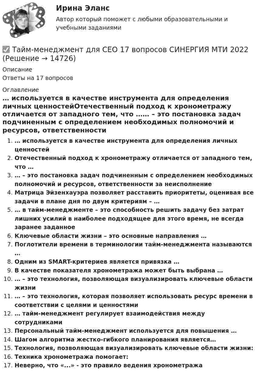      
          Описание
          Ответы на 17 вопросов 
          Оглавление
          … используется в качестве инструмента для определения личных ценностейОтечественный подход к хронометражу отличается от западного тем, что …… – это постановка задач подчиненным с определением необходимых полномочий и ресурсов, ответственности за неисполнениеМатрица Эйзенхауэра позволяет расставить приоритеты, оценивая все задачи в плане дня по двум критериям – …… в тайм-менеджменте – это способность решить задачу без затрат лишних усилий в наиболее подходящее для этого время, не всегда заранее заданноеКлючевые области жизни – это основные направления …Поглотители времени в терминологии тайм-менеджмента называются …Одним из SMART-критериев является привязка …В качестве показателя хронометража может быть выбрана …… – это технология, позволяющая визуализировать ключевые области жизни… – это технология, которая позволяет использовать ресурс времени в соответствии с целями и ценностями… тайм-менеджмент регулирует взаимодействия между сотрудникамиПерсональный тайм-менеджмент используется для повышения …Шагом алгоритма жестко-гибкого планирования является…Технология, позволяющая визуализировать ключевые области жизни:Техника хронометража помогает:Неверно, что «...» - это правило ведения хронометража 
            
            
            Тайм-менеджмент для СЕО✅ Тайм-менеджмент для СЕО 17 вопросов СИНЕРГИЯ МТИ 2022Тайм-менеджмент для СЕО (Синергия)Тайм-менеджмент для СЕО (Синергия) Тайм-менеджмент для СЕО. СинергияТайм-менеджмент для СЕО (синергия 80/100)Тайм-менеджмент для СЕО (Тайм-менеджмент для руководителей_М) (тест с ответами Синергия/МОИ/МТИ/МосАП)💯 Тайм-менеджмент. (все ответы на тест Синергия / МТИ / МосАП, сентябрь 2022)Тайм менеджмент. Все тесты и ответы Синергия⭐2022Тайм-менеджмент в современных условиях: понятие, историческое развитие, сущность и содержаниеТайм-менеджмент в современных условиях: понятие, историческое развитие, сущность и содержание   Тайм-менеджмент [ДВГУПС] без вариантаТайм-менеджмент (для заочной формы обучения) тест с ответами 30 вопросов 73%Тайм-менеджмент (для заочной формы обучения) тест с ответами 90%