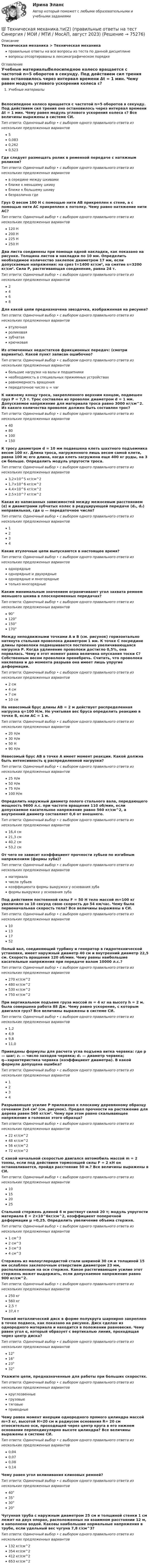      
            Описание
            Техническая механика > Техническая механикаправильные ответы на все вопросы из теста по данной дисциплиневопросы отсортированы в лексикографическом порядке 
            Оглавление
            Учебные материалыВелосипедное колесо вращается с частотой n=5 оборотов в секунду. Под действием сил трения оно остановилось через интервал времени Δt = 1 мин. Чему равен модуль углового ускорения колеса ε? Все величины выражены в системе СИ.Тип ответа: Одиночный выбор • с выбором одного правильного ответа из нескольких предложенных вариантов50,0830,2620,523Где следует размещать ролик в ременной передаче с натяжным роликом?Тип ответа: Одиночный выбор • с выбором одного правильного ответа из нескольких предложенных вариантовв середине между шкивамиближе к меньшему шкивуближе к большему шкивубезразлично гдеГруз Q весом 100 Н с помощью нити АВ прикреплен к стене, а с помощью нити АС прикреплен к потолку. Чему равно натяжение нити АС?  Тип ответа: Одиночный выбор • с выбором одного правильного ответа из нескольких предложенных вариантов120 Н200 Н225 Н250 НДва листа соединены при помощи одной накладки, как показано на рисунке. Толщина листов и накладки по 10 мм. Определить необходимое количество заклепок диаметром 17 мм, если допускаемые напряжения: на срез t=1400 кг/см², на смятие s=3200 кг/см². Сила Р, растягивающая соединение, равна 24 т.  Тип ответа: Одиночный выбор • с выбором одного правильного ответа из нескольких предложенных вариантов2468Для какой цепи предназначена звездочка, изображенная на рисунке?  Тип ответа: Одиночный выбор • с выбором одного правильного ответа из нескольких предложенных вариантоввтулочнаяроликоваязубчатаякрючковаяИз отмеченных недостатков фрикционных передач: (смотри варианты). Какой пункт записан ошибочно?Тип ответа: Одиночный выбор • с выбором одного правильного ответа из нескольких предложенных вариантовбольшие нагрузки на валы и подшипникинеобходимость в специальных прижимных устройствахравномерность вращенияпередаточное число u = varК нижнему концу троса, закрепленного верхним концом, подвешен груз Р = 7,5 т. Трос составлен из проволок диаметром d = 1 мм. Допускаемое напряжение для материала троса равно 3000 кг/см^2. Из какого количества проволок должен быть составлен трос?Тип ответа: Одиночный выбор • с выбором одного правильного ответа из нескольких предложенных вариантов4080100150К тросу диаметром d = 10 мм подвешена клеть шахтного подъемника весом 100 кг. Длина троса, нагруженного лишь весом самой клети, равна 100 м; его длина, когда клеть загружена еще 400 кг руды, на 3 см больше. Определить модуль упругости троса.Тип ответа: Одиночный выбор • с выбором одного правильного ответа из нескольких предложенных вариантов3,2×10^5 кг/см^21,7×10^6 кг/см^24,4×10^6 кг/см^22,5×10^7 кг/см^2Какая из написанных зависимостей между межосевым расстоянием (α) и диаметрами зубчатых колес в редуцирующей передаче (d₁, d₂) неправильная, где u — передаточное число?  Тип ответа: Одиночный выбор • с выбором одного правильного ответа из нескольких предложенных вариантов1234Какие втулочные цепи выпускаются в настоящее время?Тип ответа: Одиночный выбор • с выбором одного правильного ответа из нескольких предложенных вариантоводнорядныеоднорядные и двухрядныеоднорядные и многорядныетолько многорядныеКаким минимальным значением ограничивают угол захвата ремнем меньшего шкива в плоскоременных передачах?Тип ответа: Одиночный выбор • с выбором одного правильного ответа из нескольких предложенных вариантов90°120°150°170°Между неподвижными точками A и B (см. рисунок) горизонтально натянута стальная проволока диаметром 1 мм. К точке С посредине длины проволоки подвешивается постепенно увеличивающаяся нагрузка Р. Когда удлинение проволоки достигло 0,5%, она порвалась. Чему в этот момент равна величина опускания тоски С? Собственным весом проволоки пренебречь. Считать, что проволока наклепана и до момента разрыва она имеет лишь упругие деформации.  Тип ответа: Одиночный выбор • с выбором одного правильного ответа из нескольких предложенных вариантов2 см4 см7 см10 смНа невесомый брус длины АB = 2 м действует распределенная нагрузка q=100 Н/м. Не учитывая вес бруса определить реакцию в точке В, если AC = 1 м.  Тип ответа: Одиночный выбор • с выбором одного правильного ответа из нескольких предложенных вариантов20 Н/м30 Н/м50 Н90 Н/мНевесомый брус AB в точке A имеет момент реакции. Какой должна быть интенсивность q распределенной нагрузки?  Тип ответа: Одиночный выбор • с выбором одного правильного ответа из нескольких предложенных вариантов25 Н/м50 Н/м75 Н/м100 Н/мОпределить наружный диаметр полого стального вала, передающего мощность 9600 л.с. при частоте вращения 110 об/мин, если допускаемое касательное напряжение равно 560 кг/см^2, а внутренний диаметр составляет 0,6 от внешнего.Тип ответа: Одиночный выбор • с выбором одного правильного ответа из нескольких предложенных вариантов16,4 см21,3 см40,2 см53,2 смОт чего не зависит коэффициент прочности зубьев по изгибным напряжениям (формы зуба)?Тип ответа: Одиночный выбор • с выбором одного правильного ответа из нескольких предложенных вариантовматериалачисла зубьевкоэффициента формы выкружки у основания зубаформы выкружки у основания зубаПод действием постоянной силы F = 50 Н тело массой m=100 кг увеличило за 10 секунд свою скорость до 54 км/час. Чему была первоначальная скорость тела? Все величины выражены в СИ.Тип ответа: Одиночный выбор • с выбором одного правильного ответа из нескольких предложенных вариантов10131752Полый вал, соединяющий турбину и генератор в гидротехнической установке, имеет наружный диаметр 40 см и внутренний диаметр 22,5 см. Скорость вращения 120 об/мин. Чему равны наибольшие касательные напряжения при передаче валом 10000 л.с.?Тип ответа: Одиночный выбор • с выбором одного правильного ответа из нескольких предложенных вариантов270 кг/см^2480 кг/см^2530 кг/см^2750 кг/см^2При вертикальном подъеме груза массой m = 4 кг на высоту h = 2 м. была совершена работа 88 Дж. Чему равно ускорение, с которым двигался груз? Все величины выражены в системе СИ.Тип ответа: Одиночный выбор • с выбором одного правильного ответа из нескольких предложенных вариантов1,24,99,811,0Приведены формулы для расчета угла подъема витка червяка: где p — шаг; z₁ — число заходов червяка; d₁ — диаметр червяка; q—характеристика червяка (коэффициент диаметра). В какой формуле допущена ошибка?  Тип ответа: Одиночный выбор • с выбором одного правильного ответа из нескольких предложенных вариантов1 234Разрывающее усилие P приложено к плоскому деревянному образцу сечением 2x4 см² (см. рисунок). Предел прочности на растяжение для дерева равен 560 кг/см². Чему при этом равно скалывающее напряжение в головках этого образца?  Тип ответа: Одиночный выбор • с выбором одного правильного ответа из нескольких предложенных вариантов22 кг/см^248 кг/см^256 кг/см^272 кг/см^2С какой начальной скоростью двигался автомобиль массой m = 2 тонны, если под действием тормозящей силы F = 2 кН он останавливается, пройдя расстояние 50 м.? Все величины выражены в СИ.Тип ответа: Одиночный выбор • с выбором одного правильного ответа из нескольких предложенных вариантов10152025Стальной стержень длиной 6 м растянут силой 20 т; модуль упругости материала Е = 2×10^6кг/см^2, коэффициент поперечной деформации μ =0,25. Определить увеличение объема стержня.Тип ответа: Одиночный выбор • с выбором одного правильного ответа из нескольких предложенных вариантов1 см^32 см^33 см^34 см^3Стержень из малоуглеродистой стали шириной 30 см и толщиной 15 мм ослаблен заклепочным отверстием диаметром 23 мм, расположенным на оси стержня. Какое растягивающее усилие этот стержень может выдержать, если допускаемое напряжение равно 900 кг/см^2.Тип ответа: Одиночный выбор • с выбором одного правильного ответа из нескольких предложенных вариантов250 кг560 кг2,5 т37,4 тТонкий металлический диск в форме полукруга шарнирно закреплен в точке подвеса, как показано на рисунке. Диск сделан из однородного материала и находится в положении равновесия. Чему равен угол α, который образует с вертикалью линия, проходящая через центр диска?  Тип ответа: Одиночный выбор • с выбором одного правильного ответа из нескольких предложенных вариантов12°16°23°32°Укажите цепи, предназначенные для работы при больших скоростях.Тип ответа: Одиночный выбор • с выбором одного правильного ответа из нескольких предложенных вариантовкруглозвенныегрузовыетяговыеприводныеЧему равен момент инерции однородного прямого цилиндра массой m=3 кг, высотой H=20 см и радиусом основания R= 20 см относительно оси, проходящей через центр круга в его нижнем основании перпендикулярно высоте цилиндра? Все величины выражены в системе СИ.Тип ответа: Одиночный выбор • с выбором одного правильного ответа из нескольких предложенных вариантов0,040,070,080,14Чему равен угол вклинивания клиновых ремней?Тип ответа: Одиночный выбор • с выбором одного правильного ответа из нескольких предложенных вариантов40°35°30°20°Чугунная труба с наружным диаметром 25 см и толщиной стенки 1 см лежит на двух опорах, расположенных на взаимном расстоянии 12 м, и наполнена водой. Каковы наибольшие нормальные напряжения в трубе, если удельный вес чугуна 7,8 г/см^3?Тип ответа: Одиночный выбор • с выбором одного правильного ответа из нескольких предложенных вариантов132 кг/см^2354 кг/см^2412 кг/см^2653 кг/см^2  
            
            
            💯 Техническая механика.ти(2) (все ответы на тест Синергия / МТИ / МосАП, май 2023)💯 Техническая механика.ти(2) (правильные ответы на тест Синергия / МОИ / МТИ / МосАП, август 2023)💯 Техническая механика.ти ЭБС (все ответы на тест Синергия / МТИ / МосАП, март 2023)💯 Техническая механика.ти ЭБС (все ответы на тест Синергия / МТИ / МосАП, февраль 2023)💯 Техническая механика.ти ЭБС (ответы на тест Синергия / МОИ / МТИ / МосАП, декабрь 2023)💯 Техническая механика.ти ЭБС (ответы на тест Синергия / МОИ / МТИ / МосАП, октябрь 2023)💯 Техническая механика.ти ЭБС (ответы на тест Синергия / МОИ / МТИ / МосАП, январь 2024)техническая механика вариант 23 ИКЗ 3 Техническая механика (вариант 7, расчетно-графические работы, НКАиДХ)техническая механика вариант 8 Техническая механика (вариант 8, НКАиДХ)Техническая механика (Контрольная работа №1 ,  вариант 19, АлтГК)Техническая механика (ответы на тест)Техническая механика. Тест. МТИ 