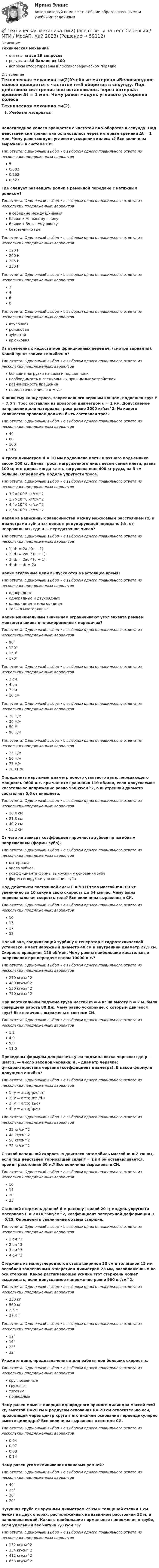     
            Описание
            Техническая механикаответы на все 29 вопросоврезультат 86 баллов из 100вопросы отсортированы в лексикографическом порядке 
            Оглавление
            Техническая механика.ти(2)Учебные материалыВелосипедное колесо вращается с частотой n=5 оборотов в секунду. Под действием сил трения оно остановилось через интервал времени Δt = 1 мин. Чему равен модуль углового ускорения колеса ε? Все величины выражены в системе СИ.Тип ответа: Одиночный выбор • с выбором одного правильного ответа из нескольких предложенных вариантов50,0830,2620,523Где следует размещать ролик в ременной передаче с натяжным роликом?Тип ответа: Одиночный выбор • с выбором одного правильного ответа из нескольких предложенных вариантовв середине между шкивамиближе к меньшему шкивуближе к большему шкивубезразлично гдеТип ответа: Одиночный выбор • с выбором одного правильного ответа из нескольких предложенных вариантов120 Н200 Н225 Н250 НТип ответа: Одиночный выбор • с выбором одного правильного ответа из нескольких предложенных вариантов2468Тип ответа: Одиночный выбор • с выбором одного правильного ответа из нескольких предложенных вариантоввтулочнаяроликоваязубчатаякрючковаяИз отмеченных недостатков фрикционных передач: (смотри варианты). Какой пункт записан ошибочно?Тип ответа: Одиночный выбор • с выбором одного правильного ответа из нескольких предложенных вариантовбольшие нагрузки на валы и подшипникинеобходимость в специальных прижимных устройствахравномерность вращенияпередаточное число u = varК нижнему концу троса, закрепленного верхним концом, подвешен груз Р = 7,5 т. Трос составлен из проволок диаметром d = 1 мм. Допускаемое напряжение для материала троса равно 3000 кг/см^2. Из какого количества проволок должен быть составлен трос?Тип ответа: Одиночный выбор • с выбором одного правильного ответа из нескольких предложенных вариантов4080100150К тросу диаметром d = 10 мм подвешена клеть шахтного подъемника весом 100 кг. Длина троса, нагруженного лишь весом самой клети, равна 100 м; его длина, когда клеть загружена еще 400 кг руды, на 3 см больше. Определить модуль упругости троса.Тип ответа: Одиночный выбор • с выбором одного правильного ответа из нескольких предложенных вариантов3,2×10^5 кг/см^21,7×10^6 кг/см^24,4×10^6 кг/см^22,5×10^7 кг/см^2Какая из написанных зависимостей между межосевым расстоянием (α) и диаметрами зубчатых колес в редуцирующей передаче (d₁, d₂) неправильная, где u — передаточное число?Тип ответа: Одиночный выбор • с выбором одного правильного ответа из нескольких предложенных вариантов1) d₁ = 2a / (u + 1)2) d₁ = 2au / (u + 1)3) d₂ = 2au / (u + 1)4) d₁ + d₂ = 2aКакие втулочные цепи выпускаются в настоящее время?Тип ответа: Одиночный выбор • с выбором одного правильного ответа из нескольких предложенных вариантоводнорядныеоднорядные и двухрядныеоднорядные и многорядныетолько многорядныеКаким минимальным значением ограничивают угол захвата ремнем меньшего шкива в плоскоременных передачах?Тип ответа: Одиночный выбор • с выбором одного правильного ответа из нескольких предложенных вариантов90°120°150°170°Тип ответа: Одиночный выбор • с выбором одного правильного ответа из нескольких предложенных вариантов2 см4 см7 см10 смТип ответа: Одиночный выбор • с выбором одного правильного ответа из нескольких предложенных вариантов20 Н/м30 Н/м50 Н90 Н/мТип ответа: Одиночный выбор • с выбором одного правильного ответа из нескольких предложенных вариантов25 Н/м50 Н/м75 Н/м100 Н/мОпределить наружный диаметр полого стального вала, передающего мощность 9600 л.с. при частоте вращения 110 об/мин, если допускаемое касательное напряжение равно 560 кг/см^2, а внутренний диаметр составляет 0,6 от внешнего.Тип ответа: Одиночный выбор • с выбором одного правильного ответа из нескольких предложенных вариантов16,4 см21,3 см40,2 см53,2 смОт чего не зависит коэффициент прочности зубьев по изгибным напряжениям (формы зуба)?Тип ответа: Одиночный выбор • с выбором одного правильного ответа из нескольких предложенных вариантовматериалачисла зубьевкоэффициента формы выкружки у основания зубаформы выкружки у основания зубаПод действием постоянной силы F = 50 Н тело массой m=100 кг увеличило за 10 секунд свою скорость до 54 км/час. Чему была первоначальная скорость тела? Все величины выражены в СИ.Тип ответа: Одиночный выбор • с выбором одного правильного ответа из нескольких предложенных вариантов10131752Полый вал, соединяющий турбину и генератор в гидротехнической установке, имеет наружный диаметр 40 см и внутренний диаметр 22,5 см. Скорость вращения 120 об/мин. Чему равны наибольшие касательные напряжения при передаче валом 10000 л.с.?Тип ответа: Одиночный выбор • с выбором одного правильного ответа из нескольких предложенных вариантов270 кг/см^2480 кг/см^2530 кг/см^2750 кг/см^2При вертикальном подъеме груза массой m = 4 кг на высоту h = 2 м. была совершена работа 88 Дж. Чему равно ускорение, с которым двигался груз? Все величины выражены в системе СИ.Тип ответа: Одиночный выбор • с выбором одного правильного ответа из нескольких предложенных вариантов1,24,99,811,0Приведены формулы для расчета угла подъема витка червяка: где p — шаг; z₁ — число заходов червяка; d₁ - диаметр червяка; q—характеристика червяка (коэффициент диаметра). В какой формуле допущена ошибка? Тип ответа: Одиночный выбор • с выбором одного правильного ответа из нескольких предложенных вариантов1) γ = arctg(pz₁/πl₁) 2) γ = arctg(mz₁/d₁)3) γ = arctg(z₁/q)4) γ = arctg(q/z₁)Тип ответа: Одиночный выбор • с выбором одного правильного ответа из нескольких предложенных вариантов22 кг/см^248 кг/см^256 кг/см^272 кг/см^2С какой начальной скоростью двигался автомобиль массой m = 2 тонны, если под действием тормозящей силы F = 2 кН он останавливается, пройдя расстояние 50 м.? Все величины выражены в СИ.Тип ответа: Одиночный выбор • с выбором одного правильного ответа из нескольких предложенных вариантов10152025Стальной стержень длиной 6 м растянут силой 20 т; модуль упругости материала Е = 2×10^6кг/см^2, коэффициент поперечной деформации μ =0,25. Определить увеличение объема стержня.Тип ответа: Одиночный выбор • с выбором одного правильного ответа из нескольких предложенных вариантов1 см^32 см^33 см^34 см^3Стержень из малоуглеродистой стали шириной 30 см и толщиной 15 мм ослаблен заклепочным отверстием диаметром 23 мм, расположенным на оси стержня. Какое растягивающее усилие этот стержень может выдержать, если допускаемое напряжение равно 900 кг/см^2.Тип ответа: Одиночный выбор • с выбором одного правильного ответа из нескольких предложенных вариантов250 кг560 кг2,5 т37,4 тТип ответа: Одиночный выбор • с выбором одного правильного ответа из нескольких предложенных вариантов12°16°23°32°Укажите цепи, предназначенные для работы при больших скоростях.Тип ответа: Одиночный выбор • с выбором одного правильного ответа из нескольких предложенных вариантовкруглозвенныегрузовыетяговыеприводныеЧему равен момент инерции однородного прямого цилиндра массой m=3 кг, высотой H=20 см и радиусом основания R= 20 см относительно оси, проходящей через центр круга в его нижнем основании перпендикулярно высоте цилиндра? Все величины выражены в системе СИ.Тип ответа: Одиночный выбор • с выбором одного правильного ответа из нескольких предложенных вариантов0,040,070,080,14Чему равен угол вклинивания клиновых ремней?Тип ответа: Одиночный выбор • с выбором одного правильного ответа из нескольких предложенных вариантов40°35°30°20°Чугунная труба с наружным диаметром 25 см и толщиной стенки 1 см лежит на двух опорах, расположенных на взаимном расстоянии 12 м, и наполнена водой. Каковы наибольшие нормальные напряжения в трубе, если удельный вес чугуна 7,8 г/см^3?Тип ответа: Одиночный выбор • с выбором одного правильного ответа из нескольких предложенных вариантов132 кг/см^2354 кг/см^2412 кг/см^2653 кг/см^2  
            
            
            💯 Техническая механика.ти(1) (ответы на тест Синергия / МОИ / МТИ / МосАП, октябрь 2023)💯 Техническая механика.ти(2) (все ответы на тест Синергия / МТИ / МосАП, май 2023)💯 Техническая механика.ти(2) (правильные ответы на тест Синергия / МОИ / МТИ / МосАП, август 2023)💯 Техническая механика.ти ЭБС (все ответы на тест Синергия / МТИ / МосАП, март 2023)💯 Техническая механика.ти ЭБС (все ответы на тест Синергия / МТИ / МосАП, февраль 2023)💯 Техническая механика.ти ЭБС (ответы на тест Синергия / МОИ / МТИ / МосАП, декабрь 2023)💯 Техническая механика.ти ЭБС (ответы на тест Синергия / МОИ / МТИ / МосАП, октябрь 2023)Техническая механика (вариант 20, КемГТТ)техническая механика вариант 23 ИКЗ 3 Техническая механика (вариант 7, расчетно-графические работы, НКАиДХ)техническая механика вариант 8 Техническая механика (вариант 8, НКАиДХ)Техническая механика (Контрольная работа №1 ,  вариант 19, АлтГК)Техническая механика (ответы на тест)
