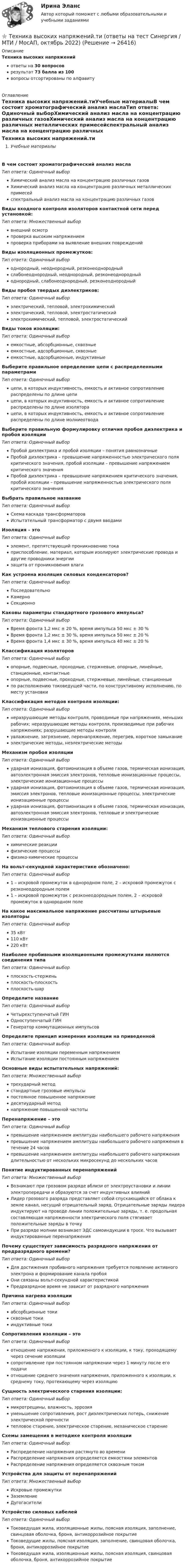     
          Описание
          Техника высоких напряженийответы на 30 вопросоврезультат 73 балла из 100вопросы отсортированы по алфавиту 
          Оглавление
          Техника высоких напряжений.тиУчебные материалыВ чем состоит хроматографический анализ маслаТип ответа: Одиночный выборХимический анализ масла на концентрацию различных газовХимический анализ масла на концентрацию различных металлических примесейспектральный анализ масла на концентрацию различных газовВиды входного контроля изоляторов контактной сети перед установкой:Тип ответа: Множественный выборвнешний осмотрпроверка высоким напряжениемпроверка приборами на выявление внешних поврежденийВиды изоляционных промежутков:Тип ответа: Одиночный выбороднородный, неоднородный, резконеоднородныйслабонеоднородный, неоднородный, резконеоднородныйоднородный, слабонеоднородный, резконеоднородныйВиды пробоя твердых диэлектриков:Тип ответа: Одиночный выборэлектрический, тепловой, электрохимическийэлектрический, тепловой, электростатическийэлектрохимический, тепловой, электростатическийВиды токов изоляции:Тип ответа: Одиночный выборемкостные, абсорбционные, сквозныеемкостные, адсорбционные, сквозныеемкостные, адсорбционные, индуктивныеВыберите правильное определение цепи с распределенными параметрамиТип ответа: Одиночный выборцепи, в которых индуктивность, емкость и активное сопротивление распределены по длине цепицепи, в которых индуктивность, емкость и активное сопротивление распределены по длине изоляторацепи, в которых индуктивность, емкость и активное сопротивление распределены по длине молниеотводаВыберите правильную формулировку отличия пробоя диэлектрика и пробоя изоляцииТип ответа: Одиночный выборПробой диэлектрика и пробой изоляции – понятия равнозначныеПробой диэлектрика – превышение напряженностью электрического поля критического значения, пробой изоляции – превышение напряжением критического значенияПробой диэлектрика – превышение напряжением критического значения, пробой изоляции – превышение напряженностью электрического поля критического значенияВыбрать правильное название  Тип ответа: Одиночный выборСхема каскада трансформаторовИспытательный трансформатор с двумя вводамиИзоляция – этоТип ответа: Одиночный выборэлемент, препятствующий проникновению токаприспособление, материал, которым изолируют электрические провода и другие проводники энергиизащита от проникновения влагиКак устроена изоляция силовых конденсаторов?Тип ответа: Одиночный выборПоследовательноКамерноСекционноКаковы параметры стандартного грозового импульса?Тип ответа: Одиночный выборВремя фронта 1,2 мкс ± 20 %, время импульса 50 мкс ± 30 %Время фронта 1,2 мкс ± 30 %, время импульса 50 мкс ± 20 %Время фронта 1,4 мкс ± 30 %, время импульса 40 мкс ± 20 %Классификация изоляторовТип ответа: Одиночный выборопорные, подвесные, проходные, стержневые, опорные, линейные, станционные, контактныеопорные, подвесные, проходные, стержневые, линейные, станционныепо расположению токоведущей части, по конструктивному исполнению, по месту установкиКлассификация методов контроля изоляции:Тип ответа: Одиночный выборнеразрушающие методы контроля, проводимые при напряжениях, меньших рабочих; неразрушающие методы контроля, производимые при рабочих напряжениях; разрушающие методы контроляувлажнение, загрязнение, перенапряжение, перегрев, короткое замыканиеэлектрические методы, неэлектрические методыМеханизм пробоя изоляцииТип ответа: Одиночный выборударная ионизация, фотоионизация в объеме газов, термическая ионизация, автоэлектронная эмиссия электронов, тепловые ионизационные процессы, электрические ионизационные процессыударная ионизация, фотоионизация в объеме газов, термическая ионизация, эмиссия электронов, тепловые ионизационные процессы, электрические ионизационные процессыударная ионизация, фотоионизация в объеме газов, термическая ионизация, автоэлектронная эмиссия электронов, тепловые и электрические ионизационные процессыМеханизм теплового старения изоляции:Тип ответа: Одиночный выборхимические реакциифизические процессыфизико-химические процессыНа вольт-секундной характеристике  обозначено: Тип ответа: Одиночный выбор1 – искровой промежуток в однородном поле, 2 – искровой промежуток с резконеодородным полем1 – искровой промежуток с резконеодородным полем, 2 – искровой промежуток в однородном полеНа какое максимальное напряжение рассчитаны штырьевые изоляторыТип ответа: Одиночный выбор35 кВт110 кВт220 кВтНаиболее пробивными изоляционными промежутками являются соединения типаТип ответа: Одиночный выборплоскость-стерженьплоскость-плоскостьплоскость-шарОпределите название  Тип ответа: Одиночный выборЧетырехступенчатый ГИНОдноступенчатый ГИНГенератор коммутационных импульсовОпределите принцип измерения изоляции на приведенной  Тип ответа: Одиночный выборИспытание изоляции переменным напряжениемИспытание изоляции постоянным напряжениемОсновные виды испытательных напряжений:Тип ответа: Множественный выбортрехударный методстандартные грозовые импульсыпостоянное повышенное напряжениедесятиударный методнапряжение повышенной частотыПеренапряжение – этоТип ответа: Одиночный выборпревышение напряжением амплитуды наибольшего рабочего напряженияпревышение напряжением амплитуды наибольшего рабочего напряжения в течение 24 часовпревышение напряжением амплитуды наибольшего рабочего напряжения длительностью от нескольких микросекунд до нескольких часовПонятие индуктированных перенапряженийТип ответа: Множественный выборВозникают при грозовом разряде вблизи от электроустановки и линии электропередачи и образуются за счет индуктивных влиянийЛидер грозового разряда представляет собой спускающийся от облака к земле канал, несущий отрицательный заряд. Отрицательные заряды лидера индуктируют на проводе линии положительные заряды, т. е. продольная составляющая напряженности электрического поля стягивает положительные заряды в точкуПри разряде молнии возникает ЭДС самоиндукции в тросе. Что вызывает индуктированные перенапряженияПочему существует зависимость разрядного напряжения от предразрядного времени?Тип ответа: Одиночный выборДля достижения пробивного напряжения требуется появление активного электрона и формирование канала пробояОни связаны вольт-секундной характеристикойПредразрядное время не зависит от разрядного напряженияПричина нагрева изоляцииТип ответа: Одиночный выборабсорбционные токисквозные токииндуктивные токиСопротивления изоляции – этоТип ответа: Одиночный выборотношение напряжения, приложенного к изоляции, к току, проходящему через сечение изоляциисопротивление при постоянном напряжении через 1 минуту после его подачиотношение среднего значения напряжения, приложенного к изоляции, к среднему току, протекающему через изоляциюСущность электрического старения изоляции:Тип ответа: Одиночный выбормикротрещины, влажность, эррозияуменьшение сопротивления, рост диэлектрических потерь, снижение электрической прочноститепловое старение, электрическое старение, механическое старениеСхемы замещения в методике контроля изоляцииТип ответа: Одиночный выборРаспределение напряжения растянуто во времениРаспределение напряжения определяется емкостями элементовРаспределение напряжения определяется сквозным токомУстройства для защиты от перенапряженийТип ответа: Множественный выборИскровые промежуткиЗаземлениеДугогасителиУстройство силовых кабелейТип ответа: Одиночный выборТоковедущая жила, изоляционные жилы, поясная изоляция, заполнение, свинцовая оболочка, броня, антикоррозийное покрытиеТоковедущие жилы, поясная изоляция, заполнение, свинцовая оболочка, броня, антикоррозийное покрытиеТоковедущая жила, изоляционные жилы, поясная изоляция, свинцовая оболочка, броня, антикоррозийное покрытие 
            
            
            ⭐ Техника высоких напряжений.ти (ответы на тест Синергия / МОИ / МТИ / МосАП, май 2023)⭐ Техника высоких напряжений.ти (ответы на тест Синергия / МТИ / МосАП, октябрь 2022)Техника высоких напряжений.ти (ответы Синергия)💯 Техника графики. (все ответы на тест Синергия / МТИ / МосАП, июнь 2022)Техника личной презентации (тест с ответами Синергия/МОИ/ МТИ /МОСАП)Техника широкой натуры предполагает, что собеседникТехники ведущих психотерапевтических направлений в коучинге: НЛП, арт-терапия, транзактный анализ, телесно-ориентированная терапияТест Электромеханические устройства автоматики (ИДДО) 43 вопроса на 100%ТЕСТ - ЭЛЕКТРОННАЯ КОММЕРЦИЯ (тест с ответами Синергия/МОИ/ МТИ /МОСАП)ТЕСТ Электронный бизнес Синергия МТИ ✅97 баллов ✅ 91 вопросТЕСТ. Электропитающие системы и электрические сети 100 %Техника безопасности в строительствеТехника безопасности в строительстве (ТулГУ, Строительство - ПГС)Техника. Выбор техники.   На сегодняшний день общество не может обойтись без техники