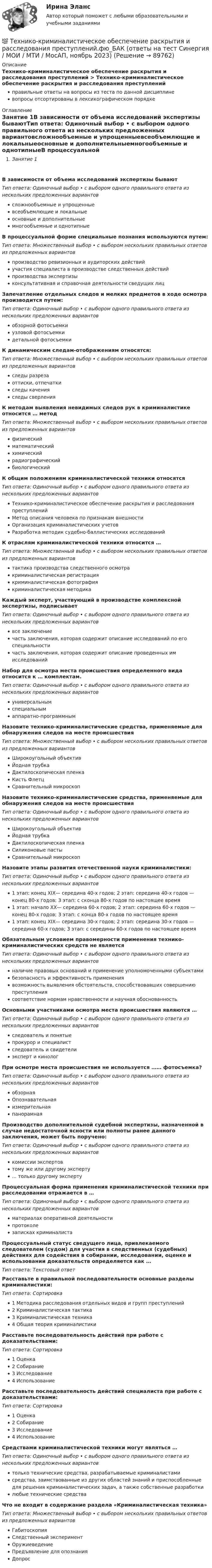      
            Описание
            Технико-криминалистическое обеспечение раскрытия и расследования преступлений > Технико-криминалистическое обеспечение раскрытия и расследования преступленийправильные ответы на вопросы из теста по данной дисциплиневопросы отсортированы в лексикографическом порядке 
            Оглавление
            Занятие 1В зависимости от объема исследований экспертизы бываютТип ответа: Одиночный выбор • с выбором одного правильного ответа из нескольких предложенных вариантовсложнообъемные и упрощенныевсеобъемлющие и локальныеосновные и дополнительныемногообъемные и однотипныеВ процессуальной форме специальные познания используются путем:Тип ответа: Множественный выбор • с выбором нескольких правильных ответов из предложенных вариантовпроизводство ревизионных и аудиторских действийучастия специалиста в производстве следственных действийпроизводства экспертизыконсультативная и справочная деятельности сведущих лицЗапечатление отдельных следов и мелких предметов в ходе осмотра производится путем:Тип ответа: Одиночный выбор • с выбором одного правильного ответа из нескольких предложенных вариантовобзорной фотосъемкиузловой фотосъемкидетальной фотосъемкиК динамическим следам-отображениям относятся:Тип ответа: Множественный выбор • с выбором нескольких правильных ответов из предложенных вариантовследы разрезаоттиски, отпечаткиследы каченияследы сверленияК методам выявления невидимых следов рук в криминалистике относится … методТип ответа: Множественный выбор • с выбором нескольких правильных ответов из предложенных вариантовфизическийматематическийхимическийрадиографическийбиологическийК общим положениям криминалистической техники относятсяТип ответа: Одиночный выбор • с выбором одного правильного ответа из нескольких предложенных вариантовТехнико-криминалистическое обеспечение раскрытия и расследования преступленийМетод описания человека по признакам внешностиОрганизация криминалистических учетовРазработка методик судебно-баллистических исследованийК отраслям криминалистической техники относится …Тип ответа: Множественный выбор • с выбором нескольких правильных ответов из предложенных вариантовтактика производства следственного осмотракриминалистическая регистрациякриминалистическая фотографиякриминалистическая методикаКаждый эксперт, участвующий в производстве комплексной экспертизы, подписываетТип ответа: Одиночный выбор • с выбором одного правильного ответа из нескольких предложенных вариантоввсе заключениечасть заключения, которая содержит описание исследований по его специальностичасть заключения, которая содержит описание проведенных им исследованийНабор для осмотра места происшествия определенного вида относится к … комплектам.Тип ответа: Одиночный выбор • с выбором одного правильного ответа из нескольких предложенных вариантовуниверсальнымспециальнымаппаратно-программнымНазовите технико-криминалистические средства, применяемые для обнаружения следов на месте происшествияТип ответа: Множественный выбор • с выбором нескольких правильных ответов из предложенных вариантовШирокоугольный объективЙодная трубкаДактилоскопическая пленкаКисть ФлетцСравнительный микроскопНазовите технико-криминалистические средства, применяемые для обнаружения следов на месте происшествияТип ответа: Одиночный выбор • с выбором одного правильного ответа из нескольких предложенных вариантовШирокоугольный объективЙодная трубкаДактилоскопическая пленкаСиликоновые пастыСравнительный микроскопНазовите этапы развития отечественной науки криминалистики:Тип ответа: Одиночный выбор • с выбором одного правильного ответа из нескольких предложенных вариантов1 этап: конец XIX— середина 40-х годов; 2 этап: середина 40-х годов — конец 80-х годов; 3 этап: с сконца 80-х годов по настоящее время1 этап: начало XX— середина 60-х годов; 2 этап: середина 60-х годов — конец 80-х годов; 3 этап: с конца 80-х годов по настоящее время1 этап: конец XIX— середина 30-х годов; 2 этап: середина 30-х годов — середина 60-х годов; 3 этап: с середины 60-х годов по настоящее времяОбязательным условием правомерности применения технико-криминалистических средств не являетсяТип ответа: Одиночный выбор • с выбором одного правильного ответа из нескольких предложенных вариантовналичие правовых оснований и применение уполномоченными субъектамибезопасность и эффективность применениявозможность выявления обстоятельств, способствовавших совершению преступлениясоответствие нормам нравственности и научная обоснованностьОсновными участниками осмотра места происшествия являются …Тип ответа: Одиночный выбор • с выбором одного правильного ответа из нескольких предложенных вариантовследователь и понятыепрокурор и специалистследователь и свидетелиэксперт и кинологПри осмотре места происшествия не используется …… фотосъемка?Тип ответа: Одиночный выбор • с выбором одного правильного ответа из нескольких предложенных вариантовобзорнаяОпознавательнаяизмерительнаяпанорамнаяПроизводство дополнительной судебной экспертизы, назначенной в случае недостаточной ясности или полноты ранее данного заключения, может быть поручено:Тип ответа: Одиночный выбор • с выбором одного правильного ответа из нескольких предложенных вариантовкомиссии экспертовтому же или другому эксперту... только другому экспертуПроцессуальная форма применения криминалистической техники при расследовании отражается в …Тип ответа: Одиночный выбор • с выбором одного правильного ответа из нескольких предложенных вариантовматериалах оперативной деятельностипротоколезаписках криминалистаПроцессуальный статус сведущего лица, привлекаемого следователем (судом) для участия в следственных (судебных) действиях для содействия в собирании, исследовании, оценке и использовании доказательств определяется как …Тип ответа: Текcтовый ответ Расставьте в правильной последовательности основные разделы криминалистики:Тип ответа: Сортировка1 Методика расследования отдельных видов и групп преступлений2 Криминалистическая тактика3 Криминалистическая техника4 Общая теория криминалистикиРасставьте последовательность действий при работе с доказательствами:Тип ответа: Сортировка1 Оценка2 Собирание3 Исследование4 ИспользованиеРасставьте последовательность действий специалиста при работе с доказательствами:Тип ответа: Сортировка1 Оценка2 Собирание3 Исследование4 ИспользованиеСредствами криминалистической техники могут являться …Тип ответа: Одиночный выбор • с выбором одного правильного ответа из нескольких предложенных вариантовтолько технические средства, разрабатываемые криминалистамисредства, заимствованные из других областей знаний и приспособленные для решения криминалистических задач, а также собственные разработкилюбые технические средстваЧто не входит в содержание раздела «Криминалистическая техника»Тип ответа: Множественный выбор • с выбором нескольких правильных ответов из предложенных вариантовГабитоскопияСледственный экспериментОружиеведениеПредъявление для опознанияДопрос  
            
            
            💯 Технико-криминалистическое обеспечение раскрытия и расследования преступлений.фю_БАК (ответы на тест Синергия / МОИ / МТИ / МосАП, декабрь 2023)💯 Технико-криминалистическое обеспечение раскрытия и расследования преступлений.фю_БАК (ответы на тест Синергия / МОИ / МТИ / МосАП, ноябрь 2023)💯 Технико-криминалистическое обеспечение раскрытия и расследования преступлений.фю_БАК (ответы на тест Синергия / МОИ / МТИ / МосАП, октябрь 2023)💯 Технико-криминалистическое обеспечение раскрытия и расследования преступлений.фю_БАК (ответы на тест Синергия / МОИ / МТИ / МосАП, январь 2024)Технико-криминалистическое обеспечение раскрытия и расследования преступлений.фю_БАК (тест с ответами Синергия/МОИ/ МТИ /МОСАП)Технико-экономическое обоснование проектов (ИДДО) / тест с ответами 78%Технико-экономическое обоснование проектов (ИДДО) тест с ответами 80%Техники психологического воздействия в предпринимательстве (тест с ответами Синергия/МОИ/ МТИ /МОСАП)Техники работы с материалом бессознательногоТехники транзактного анализа в работе психолога (НИИ ДПО)технико-криминалистическое обеспечение раскрытия и расследования преступленийТехнико-криминалистическое обеспечение раскрытия и расследования преступлений (ответы на тест Синергия / МТИ / МОИ / МосАП)Технико-криминалистическое обеспечение раскрытия и расследования преступлений СИНЕРГИЯ 2023Технико-криминалистическое обеспечение раскрытия и расследования преступлений тест с ответами СИНЕРГИЯ 2023г