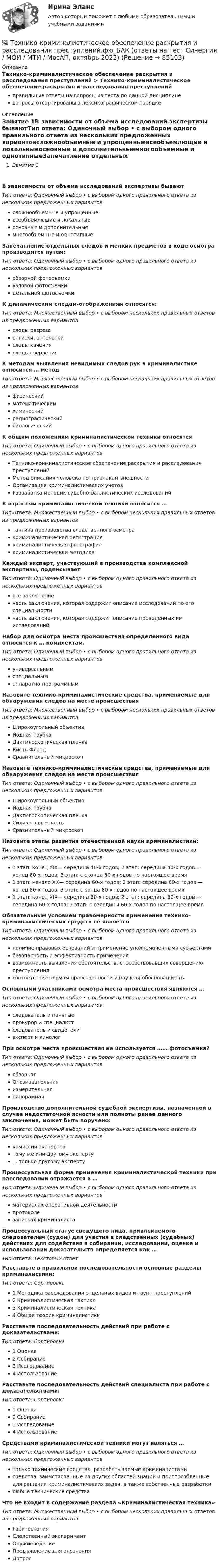      
            Описание
            Технико-криминалистическое обеспечение раскрытия и расследования преступлений > Технико-криминалистическое обеспечение раскрытия и расследования преступленийправильные ответы на вопросы из теста по данной дисциплиневопросы отсортированы в лексикографическом порядке 
            Оглавление
            Занятие 1В зависимости от объема исследований экспертизы бываютТип ответа: Одиночный выбор • с выбором одного правильного ответа из нескольких предложенных вариантовсложнообъемные и упрощенныевсеобъемлющие и локальныеосновные и дополнительныемногообъемные и однотипныеЗапечатление отдельных следов и мелких предметов в ходе осмотра производится путем:Тип ответа: Одиночный выбор • с выбором одного правильного ответа из нескольких предложенных вариантовобзорной фотосъемкиузловой фотосъемкидетальной фотосъемкиК динамическим следам-отображениям относятся:Тип ответа: Множественный выбор • с выбором нескольких правильных ответов из предложенных вариантовследы разрезаоттиски, отпечаткиследы каченияследы сверленияК методам выявления невидимых следов рук в криминалистике относится … методТип ответа: Множественный выбор • с выбором нескольких правильных ответов из предложенных вариантовфизическийматематическийхимическийрадиографическийбиологическийК общим положениям криминалистической техники относятсяТип ответа: Одиночный выбор • с выбором одного правильного ответа из нескольких предложенных вариантовТехнико-криминалистическое обеспечение раскрытия и расследования преступленийМетод описания человека по признакам внешностиОрганизация криминалистических учетовРазработка методик судебно-баллистических исследованийК отраслям криминалистической техники относится …Тип ответа: Множественный выбор • с выбором нескольких правильных ответов из предложенных вариантовтактика производства следственного осмотракриминалистическая регистрациякриминалистическая фотографиякриминалистическая методикаКаждый эксперт, участвующий в производстве комплексной экспертизы, подписываетТип ответа: Одиночный выбор • с выбором одного правильного ответа из нескольких предложенных вариантоввсе заключениечасть заключения, которая содержит описание исследований по его специальностичасть заключения, которая содержит описание проведенных им исследованийНабор для осмотра места происшествия определенного вида относится к … комплектам.Тип ответа: Одиночный выбор • с выбором одного правильного ответа из нескольких предложенных вариантовуниверсальнымспециальнымаппаратно-программнымНазовите технико-криминалистические средства, применяемые для обнаружения следов на месте происшествияТип ответа: Множественный выбор • с выбором нескольких правильных ответов из предложенных вариантовШирокоугольный объективЙодная трубкаДактилоскопическая пленкаКисть ФлетцСравнительный микроскопНазовите технико-криминалистические средства, применяемые для обнаружения следов на месте происшествияТип ответа: Одиночный выбор • с выбором одного правильного ответа из нескольких предложенных вариантовШирокоугольный объективЙодная трубкаДактилоскопическая пленкаСиликоновые пастыСравнительный микроскопНазовите этапы развития отечественной науки криминалистики:Тип ответа: Одиночный выбор • с выбором одного правильного ответа из нескольких предложенных вариантов1 этап: конец XIX— середина 40-х годов; 2 этап: середина 40-х годов — конец 80-х годов; 3 этап: с сконца 80-х годов по настоящее время1 этап: начало XX— середина 60-х годов; 2 этап: середина 60-х годов — конец 80-х годов; 3 этап: с конца 80-х годов по настоящее время1 этап: конец XIX— середина 30-х годов; 2 этап: середина 30-х годов — середина 60-х годов; 3 этап: с середины 60-х годов по настоящее времяОбязательным условием правомерности применения технико-криминалистических средств не являетсяТип ответа: Одиночный выбор • с выбором одного правильного ответа из нескольких предложенных вариантовналичие правовых оснований и применение уполномоченными субъектамибезопасность и эффективность применениявозможность выявления обстоятельств, способствовавших совершению преступлениясоответствие нормам нравственности и научная обоснованностьОсновными участниками осмотра места происшествия являются …Тип ответа: Одиночный выбор • с выбором одного правильного ответа из нескольких предложенных вариантовследователь и понятыепрокурор и специалистследователь и свидетелиэксперт и кинологПри осмотре места происшествия не используется …… фотосъемка?Тип ответа: Одиночный выбор • с выбором одного правильного ответа из нескольких предложенных вариантовобзорнаяОпознавательнаяизмерительнаяпанорамнаяПроизводство дополнительной судебной экспертизы, назначенной в случае недостаточной ясности или полноты ранее данного заключения, может быть поручено:Тип ответа: Одиночный выбор • с выбором одного правильного ответа из нескольких предложенных вариантовкомиссии экспертовтому же или другому эксперту... только другому экспертуПроцессуальная форма применения криминалистической техники при расследовании отражается в …Тип ответа: Одиночный выбор • с выбором одного правильного ответа из нескольких предложенных вариантовматериалах оперативной деятельностипротоколезаписках криминалистаПроцессуальный статус сведущего лица, привлекаемого следователем (судом) для участия в следственных (судебных) действиях для содействия в собирании, исследовании, оценке и использовании доказательств определяется как …Тип ответа: Текcтовый ответ Расставьте в правильной последовательности основные разделы криминалистики:Тип ответа: Сортировка1 Методика расследования отдельных видов и групп преступлений2 Криминалистическая тактика3 Криминалистическая техника4 Общая теория криминалистикиРасставьте последовательность действий при работе с доказательствами:Тип ответа: Сортировка1 Оценка2 Собирание3 Исследование4 ИспользованиеРасставьте последовательность действий специалиста при работе с доказательствами:Тип ответа: Сортировка1 Оценка2 Собирание3 Исследование4 ИспользованиеСредствами криминалистической техники могут являться …Тип ответа: Одиночный выбор • с выбором одного правильного ответа из нескольких предложенных вариантовтолько технические средства, разрабатываемые криминалистамисредства, заимствованные из других областей знаний и приспособленные для решения криминалистических задач, а также собственные разработкилюбые технические средстваЧто не входит в содержание раздела «Криминалистическая техника»Тип ответа: Множественный выбор • с выбором нескольких правильных ответов из предложенных вариантовГабитоскопияСледственный экспериментОружиеведениеПредъявление для опознанияДопрос  
            
            
            💯 Технико-криминалистическое обеспечение раскрытия и расследования преступлений.фю_БАК (ответы на тест Синергия / МОИ / МТИ / МосАП, ноябрь 2023)💯 Технико-криминалистическое обеспечение раскрытия и расследования преступлений.фю_БАК (ответы на тест Синергия / МОИ / МТИ / МосАП, октябрь 2023)💯 Технико-криминалистическое обеспечение раскрытия и расследования преступлений.фю_БАК (ответы на тест Синергия / МОИ / МТИ / МосАП, январь 2024)Технико-криминалистическое обеспечение раскрытия и расследования преступлений.фю_БАК (тест с ответами Синергия/МОИ/ МТИ /МОСАП)Технико-экономическое обоснование проектов (ИДДО) / тест с ответами 78%Технико-экономическое обоснование проектов (ИДДО) тест с ответами 80%Технико-экономическое обоснование проектов (ИДДО) тест с ответами 86%Техники работы с материалом бессознательногоТехники транзактного анализа в работе психолога (НИИ ДПО)технико-криминалистическое обеспечение раскрытия и расследования преступленийТехнико-криминалистическое обеспечение раскрытия и расследования преступлений (ответы на тест Синергия / МТИ / МОИ / МосАП)Технико-криминалистическое обеспечение раскрытия и расследования преступлений СИНЕРГИЯ 2023Технико-криминалистическое обеспечение раскрытия и расследования преступлений тест с ответами СИНЕРГИЯ 2023гТехнико-криминалистическое обеспечение раскрытия и расследования преступлений.фю_БАК 2023